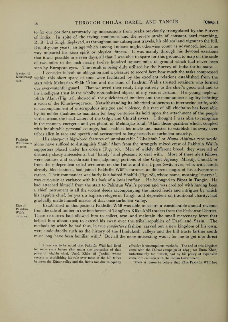 A scion of Khushwaqt race. Pakhtun Wall’s men- at-arms. Rise of Pakhtun Wall’s fortunes. to fix our positions accurately by intersections from peaks previously triangulated by the Survey of India. In spite of the trying conditions and the severe strain of constant hard marching, R. B. Lai Singh displayed, as throughout our subsequent travels, his old zeal and vigour to the full. His fifty-one years, an age which among Indians might otherwise count as advanced, had in no way impaired his keen spirit or physical fitness. It was mainly through his devoted exertions that it was possible in eleven days, all that I was able to spare for this ground, to map on the scale of two miles to the inch nearly twelve hundred square miles of ground which had never been seen by European eyes. The result is being duly utilized by the Survey of India for its maps. I consider it both an obligation and a pleasure to record here how much the tasks compressed within this short space of time were facilitated by the excellent relations established from the start with Mehtarjao Shah 'Alam and the band of PakhtQn Wall’s trusted retainers who formed our ever-watchful guard. That we owed their ready help entirely to the chief’s good will and to his intelligent trust in the wholly non-political objects of my visit is certain. His young nephew, Shah 'Alam (Fig. 25), showed all the quickness of intellect and the mountaineer’s agility befitting a scion of the Khushwaqt race. Notwithstanding its inherited proneness to internecine strife, with its accompaniment of unscrupulous intrigue and violence, this race of hill chieftains has been able by its nobler qualities to maintain for long centuries its hold upon the attachment of the people settled about the head-waters of the Gilgit and Chitral rivers. I thought I was able to recognize in the manner, energetic and yet pliant, of Mehtarjao Shah 'Alam those qualities which, coupled with indubitable personal courage, had enabled his uncle and master to establish his sway over tribes alien in race and speech and accustomed to long periods of turbulent anarchy. His sharp-cut high-bred features of unmistakable ‘ Ghalchah ’ or Homo Alpinus type would alone have sufficed to distinguish Shah 'Alam from the strangely mixed crew of Pakhtun Wall’s supporters placed under his orders (Fig. 10). Men of widely different breed, they were all of distinctly shady antecedents, but ‘ handy ’ and pleasant to deal with. Most of these alert fellows were outlaws and cut-throats from adjoining portions of the Gilgit Agency, Mastuj, Chitral, or from the independent tribal territories on the Indus and the Upper Swat river, who, with hands already bloodstained, had joined Pakhtun Wall’s fortunes at different stages of his adventurous career. Their commander was burly fair-haired Shahid (Fig. 28), whose name, meaning ‘ martyr ’, was curiously at variance with his look of a jovial ruffian. He belonged to Papat in Tanglr. He had attached himself from the start to Pakhtun Wall’s person and was credited with having been a chief instrument in all the violent deeds accompanying the mixed feuds and intrigues by which his capable chief, for years a hapless refugee in Tanglr and dependent on traditional charity, had gradually made himself master of that once turbulent valley. Established in this position Pakhtun Wall was able to secure a considerable annual revenue from the sale of timber in the fine forests of Tanglr to Kaka-khel traders from the Peshawar District. These resources had allowed him to collect, arm, and maintain the small mercenary force that helped him about 1909 to extend his sway over the tribal republics of Darel and Sazin. The methods by which he had thus, in true condottiere fashion, carved out a new kingdom of his own, were undoubtedly such as the history of the Hindukush valleys and the hill tracts farther south must long have been familiar with.1 But all the more interesting was it for me to get into direct 1 It deserves to be noted that Pakhtun Wall had lived for some years before 1895 under the protection of that powerful Afghan chief, Umra Khan of Jandol, whose success in establishing his rule over most of the hill tribes between the Kunar valley and the Indus was due to equally effective if unscrupulous methods. The end of this kingdom came with the Chitral campaign of 1895; for Umra Khan, unfortunately for himself, had by his policy of expansion come into collision with the Indian Government. There is reason to believe that Raja Pakhtun Wall had