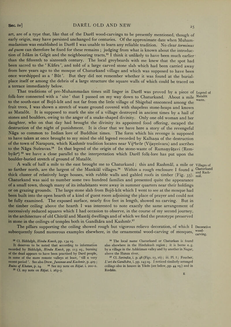 25 art, are of a type that, like that of the Darel wood-carvings to be presently mentioned, though of early origin, may have persisted unchanged for centuries. Of the approximate date when Muham¬ madanism was established in Darel I was unable to learn any reliable tradition. No clear terminus ad quem can therefore be fixed for these remains ; judging from what is known about the introduc¬ tion of Islam in Gilgit and the neighbouring tracts,13 I think it unlikely to have been much earlier than the fifteenth to sixteenth century. The local greybeards with me knew that the spot had been sacred to the ‘ Kafirs ’, and told of a large carved stone slab which had been carried away from here years ago to the mosque of Chaturkand village and which was supposed to have been once worshipped as a ‘ But ’. But they did not remember whether it was found at the burial- place itself or among the debris of a large structure the square walls of which could be traced on a terrace immediately below. That traditions of pre-Muhammadan times still linger in Darel was proved by a piece of folk-lore connected with a ‘ site5 that I passed on my way down to Chaturkand. About a mile to the south-east of Boj5-kot and not far from the little village of Shigebal ensconced among the fruit trees, I was shown a stretch of waste ground covered with shapeless stone-heaps and known as Matalot. It is supposed to mark the site of a village destroyed in ancient times by a hail of stones and boulders, owing to the anger of a snake-shaped divinity. Only one old woman and her daughter, who on that day had brought the divinity its appointed food offering, escaped the destruction of the night of punishment. It is clear that we have here a story of the revengeful Naga so common to Indian lore of Buddhist times. The form which his revenge is supposed to have taken at once brought to my mind the old legend recorded by Kalhana of the destruction of the town of Narapura, which Kashmir tradition locates near Vijabr5r (Vijayesvara) and ascribes to the Naga Susravas.14 In that legend of the origin of the stone-waste of Ramanyatavi (Rem- byara) 15 we have a close parallel to the interpretation which Darel folk-lore has put upon the boulder-buried stretch of ground of Mataldt. A walk of half a mile to the east brought me to Chaturkand ; this and Rashmal, a mile or so farther north, are the largest of the Mankial villages.16 Within a rough enclosure I found a thick cluster of relatively large houses, with rubble walls and gabled roofs in timber (Fig. 35). Chaturkand was said to number some two hundred families and presented quite the appearance of a small town, though many of its inhabitants were away in summer quarters near their holdings or on grazing grounds. The large stone slab from Boj5-k5t which I went to see at the mosque had been built into the open hearth of a kind of guest room adjoining the place of prayer and could not be fully examined. The exposed surface, nearly five feet in length, showed no carving. But in the timber ceiling above the hearth I was interested to note exactly the same arrangement of successively reduced squares which I had occasion to observe, in the course of my second journey, in the architecture of old Chitral and Mastuj dwellings and of which we find the prototype preserved in stone in the ceilings of temples both in Gandhara and Kashmir.17 The pillars supporting the ceiling showed rough but vigorous relievo decoration, of which I subsequently found numerous examples elsewhere, in the ornamental wood-carving of mosques, Legend of Matalot waste. Villages of Chaturkand and Rash¬ mal. Decorative wood¬ carving. 13 Cf. Biddulph, Hindu Koosh, pp. 134 sq. It deserves to be noted that according to information recorded by Biddulph, Hindu Koosh, pp. 113 sq., burning of the dead appears to have been practised by Dard people, in some of the more remote valleys at least, ‘ till a very recent period ’. See also Drew,Jummoo and Kashmir, p. 429 ; Ruins of Khotan, p. 24. 14 See my note on Rajat. i. 201-2. 15 Cf. my note on Rajat. i. 263-5. 16 The local name Chaturkand or Chaturkan is found also elsewhere in the Hindukush region ; it is borne e. g. by a village in the Ashkuman valley and by another in Nagar, above the Hunza river. 17 Cf. Serindia, i. p. 48 (Figs. 15, 16) ; iii. PI. I; Foucher, L’art du Gandhara, i. pp. 143 sq. I noticed similarly arranged ceilings also in houses in Yasln (see below, pp. 44 sq.) and in Roshan. E