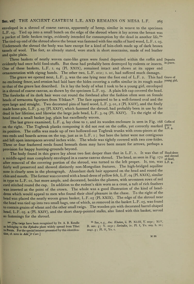 enveloped in a shroud of coarse canvas, apparently of hemp, similar in weave to the specimen L.F. 03. Tied up into a small bunch on the edge of the shroud where it lay across the breast was a packet of little broken twigs, evidently intended for consumption by the dead in another life.103 The tied-up end of the shroud above the breast was fastened with fine stalks of hard wood, L.F. 1. 03. Underneath the shroud the body was bare except for a kind of loin-cloth made up of dark brown tassels of wool. The feet, as already stated, were stuck in short moccasins, made of red leather and quite plain. Three baskets of neatly woven cane-like grass were found deposited within the coffin and evidently had once held food-stuffs. But these had probably been destroyed by rodents or insects. One of these baskets, L.F. 1. 04 (PI. XXIX), remained intact and shows at its upper end ornamentation with zigzag bands. The other two, L.F. 012; 1. 01, had suffered much damage. The grave we opened next, L.F. 3, was the one lying near the foot end of L.F. 2. This had no enclosing fence, and erosion had laid bare the hides covering a coffin similar in its rough make to that of the grave last described. In it lay the body of what I took to be a young girl, enveloped in a shroud of coarse canvas, as shown by the specimen L.F. 03. A plain felt cap covered the head. The forelocks of its dark hair were cut round the forehead after the fashion often seen on female heads of terracotta figurines from Ydtkan.11 The face appeared to be a well-formed oval and the eyes large and straight. Two decorated pins of hard wood, L.F. 3. 01, 2 (PI. XXIV), and the finely made bone-pin, L.F. 3. 03 (PI. XXIV), which fastened the shroud, had probably been in use by the dead in her lifetime, and likewise the large jade bead, L.F. 3. 04 (PI. XXIV). To the right of the head stood a small basket jug, plain but excellently woven. The last grave examined, L.F. 4, lay close to 1, and its wooden enclosure is seen in Fig. 168 on the right. The Toghrak planks composing it did not rest on the coffin, yet correctly marked its position. The coffin was made up of two hollowed-out Toghrak trunks with cross-pieces at the two ends and boards across on the top, just as in L.F. 1 ; but here the latter were not contiguous and left open interspaces several inches wide. The whole was tightly covered with two cow-hides. Three or four feathered reeds found beneath them may have been meant for arrows, perhaps a provision for happy hunting-grounds beyond. The body found in this grave lay about two feet deeper than that in L.F. 1. It was that of a middle-aged man completely enveloped in a coarse canvas shroud. The head, as seen in Fig. 172 after removal of the covering portion of the shroud, was turned to the left proper. It, too, was fairly well preserved and showed distinctly non-Mongolian features. The high-bridged aquiline nose is clearly seen in the photograph. Abundant dark hair appeared on the head and round the chin and mouth. The former was covered with a head-dress of yellow felt, L.F. 04 (PI. XXIX), similar in type to L.F. 01, but more ample, and decorated, besides the plumes, with seventeen rows of red cord stitched round the cap. In addition to the rodent’s skin worn as a crest, a tuft of rich feathers was inserted at the point of the crown. The whole was a good illustration of the kind of head¬ dress which would appeal to men who found their chief pleasure in the chase. To the right of the head was placed the neatly woven grass basket, L.F. 05 (PI. XXIX). The edge of the shroud near the head was tied up into two small bags, one of which, as removed in the basket L.F. 05, was found to contain grains of wheat and the other small twigs. The wooden pin with decorated barrel-shaped head, L.F. 05. a (PI. XXIV), and the short sharp-pointed stalks, also listed with this basket, served as fastenings for the shroud. 103 [The twigs have been recognized by Dr. A. B. Rendle 11 See, e. g., Anc. Khotan, ii. PI. XLIII Y. 0030 ; XLV, as belonging to the Ephedra plant widely spread from Tibet B. oor. g; Y. 0031; Serindia, iv. PI. I, 0. 009. . 10, to Persia. For the special interest presented by this identifica- 0041. g; PI. II, Yo. 1. tion, cf. note in Add~& Corr.] Deposits in grave. Grave of young girl. Coffin of grave L.F. 4. Head-dress and shroud of dead, L.F. 4. M m