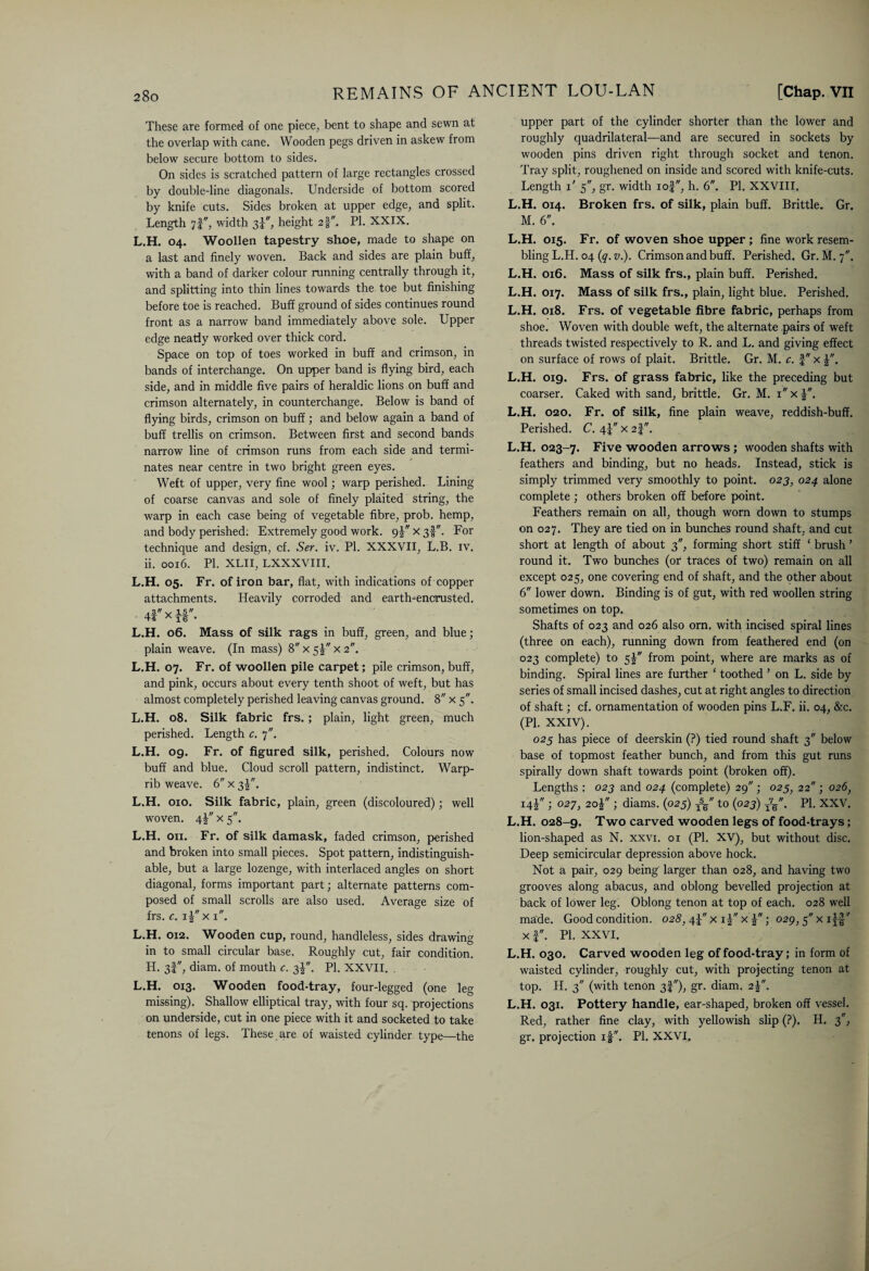 These are formed of one piece, bent to shape and sewn at the overlap with cane. Wooden pegs driven in askew from below secure bottom to sides. On sides is scratched pattern of large rectangles crossed by double-line diagonals. Underside of bottom scored by knife cuts. Sides broken at upper edge, and split. Length 7f, width 34, height 21. PI. XXIX. L.H. 04. Woollen tapestry shoe, made to shape on a last and finely woven. Back and sides are plain buff, with a band of darker colour running centrally through it, and splitting into thin lines towards the toe but finishing before toe is reached. Buff ground of sides continues round front as a narrow band immediately above sole. Upper edge neatly worked over thick cord. Space on top of toes worked in buff and crimson, in bands of interchange. On upper band is flying bird, each side, and in middle five pairs of heraldic lions on buff and crimson alternately, in counterchange. Below is band of flying birds, crimson on buff; and below again a band of buff trellis on crimson. Between first and second bands narrow line of crimson runs from each side and termi¬ nates near centre in two bright green eyes. Weft of upper, very fine wool; warp perished. Lining of coarse canvas and sole of finely plaited string, the warp in each case being of vegetable fibre, prob. hemp, and body perished. Extremely good work. 9! x 3I. For technique and design, cf. Ser. iv. PI. XXXVII, L.B. iv. ii. 0016. PI. XLII, LXXXVIII. L.H. 05. Fr. of iron bar, flat, with indications of copper attachments. Heavily corroded and earth-encrusted. 4f x y§. L.H. 06. Mass of silk rags in buff, green, and blue; plain weave. (In mass) 8 x 5x 2. L.H. 07. Fr. of woollen pile carpet; pile crimson, buff, and pink, occurs about every tenth shoot of weft, but has almost completely perished leaving canvas ground. 8 x 5. L.H. 08. Silk fabric frs.; plain, light green, much perished. Length c. 7. L.H. 09. Fr. of figured silk, perished. Colours now buff and blue. Cloud scroll pattern, indistinct. Warp- rib weave. 6 x 3J. L.H. 010. Silk fabric, plain, green (discoloured); well woven. 4J x 5. L.H. on. Fr. of silk damask, faded crimson, perished and broken into small pieces. Spot pattern, indistinguish¬ able, but a large lozenge, with interlaced angles on short diagonal, forms important part; alternate patterns com¬ posed of small scrolls are also used. Average size of frs. e. 11 x 1. L.H. 012. Wooden cup, round, handleless, sides drawing in to small circular base. Roughly cut, fair condition. H. 3I, diam. of mouth c. 3J. PI. XXVII. . L.H. 013. Wooden food-tray, four-legged (one leg missing). Shallow elliptical tray, with four sq. projections on underside, cut in one piece with it and socketed to take tenons of legs. These are of waisted cylinder type—the upper part of the cylinder shorter than the lower and roughly quadrilateral—and are secured in sockets by wooden pins driven right through socket and tenon. Tray split, roughened on inside and scored with knife-cuts. Length 1' 5, gr. width iof, h. 6. PI. XXVIII. L.H. 014. Broken frs. of silk, plain buff. Brittle. Gr. M. 6. L.H. 015. Fr. of woven shoe upper ; fine work resem¬ bling L.H. 04 (q. v). Crimson and buff. Perished. Gr. M. 7. L.H. 016. Mass of silk frs., plain buff. Perished. L.H. 017. Mass of silk frs., plain, light blue. Perished. L.H. 018. Frs. of vegetable fibre fabric, perhaps from shoe. Woven with double weft, the alternate pairs of weft threads twisted respectively to R. and L. and giving effect on surface of rows of plait. Brittle. Gr. M. c. J x L.H. 019. Frs. of grass fabric, like the preceding but coarser. Caked with sand, brittle. Gr. M. ix£. L.H. 020. Fr. of silk, fine plain weave, reddish-buff. Perished. C. 4! x 2|. L.H. 023-7. Five wooden arrows; wooden shafts with feathers and binding, but no heads. Instead, stick is simply trimmed very smoothly to point. 023, 024 alone complete ; others broken off before point. Feathers remain on all, though worn down to stumps on 027. They are tied on in bunches round shaft, and cut short at length of about 3, forming short stiff ‘ brush ’ round it. Two bunches (or traces of two) remain on all except 025, one covering end of shaft, and the qther about 6 lower down. Binding is of gut, with red woollen string sometimes on top. Shafts of 023 and 026 also orn. with incised spiral lines (three on each), running down from feathered end (on 023 complete) to 5! from point, where are marks as of binding. Spiral lines are further ‘ toothed ’ on L. side by series of small incised dashes, cut at right angles to direction of shaft; cf. ornamentation of wooden pins L.F. ii. 04, &c. (PI. XXIV). 025 has piece of deerskin (?) tied round shaft 3 below base of topmost feather bunch, and from this gut runs spirally down shaft towards point (broken off). Lengths : 023 and 024 (complete) 29 ; 025, 22 ; 026, 14! ; 027, 20J ; diams. (025) TV' to (023) T7/. PI. XXV. L.H. 028-9. Two carved wooden legs of food-trays; lion-shaped as N. xxvi. 01 (PI. XV), but without disc. Deep semicircular depression above hock. Not a pair, 029 being larger than 028, and having two grooves along abacus, and oblong bevelled projection at back of lower leg. Oblong tenon at top of each. 028 well made. Good condition. 028, 4J x i| x ; 029, 5 x i^|' xf. PI. XXVI. L.H. 030. Carved wooden leg of food-tray; in form of wraisted cylinder, roughly cut, with projecting tenon at top. H. 3 (with tenon 3I), gr. diam. 2J. L.H. 031. Pottery handle, ear-shaped, broken off vessel. Red, rather fine clay, with yellowish slip (?). H. 3, gr. projection if. PI. XXVI.
