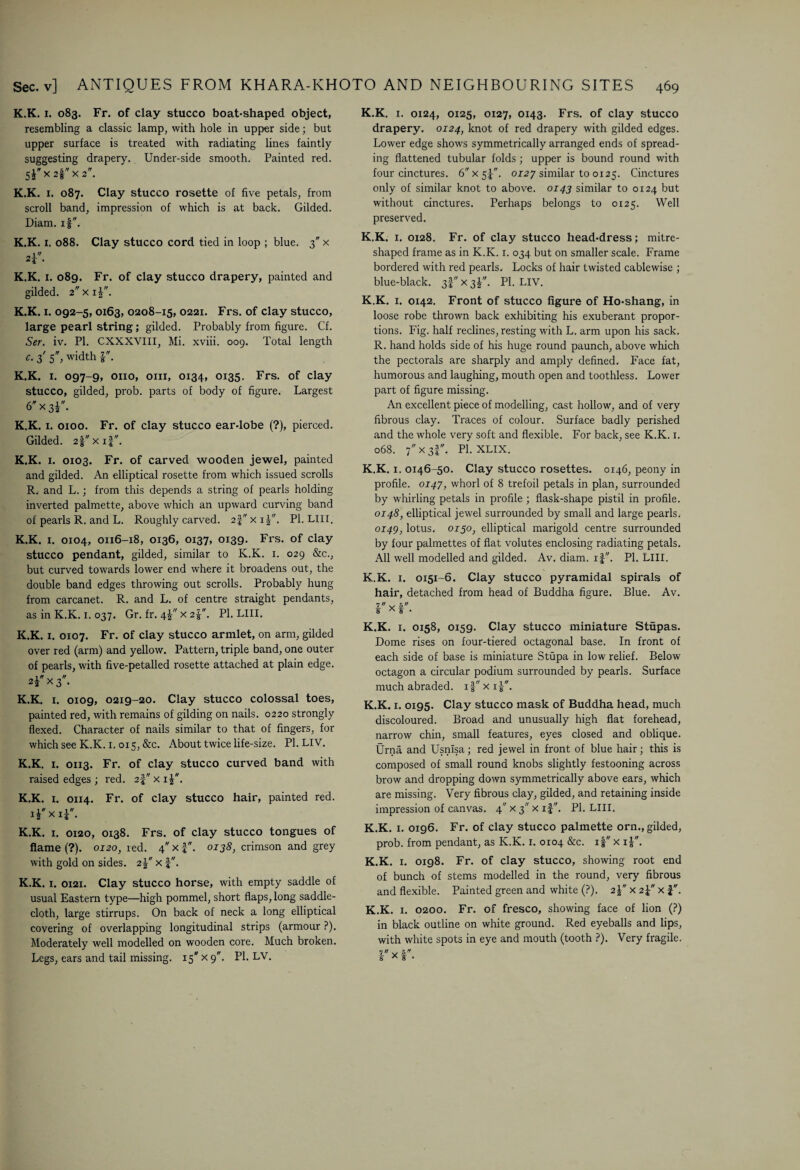 K.K. x. 083. Fr. of clay stucco boat-shaped object, resembling a classic lamp, with hole in upper side; but upper surface is treated with radiating lines faintly- suggesting drapery. Under-side smooth. Painted red. K.K. 1. 087. Clay stucco rosette of five petals, from scroll band, impression of which is at back. Gilded. Diam. if. K.K. 1. 088. Clay stucco cord tied in loop ; blue. 3 x 2i. K.K. 1. 089. Fr. of clay stucco drapery, painted and gilded. 2 x iV'. K.K. 1. 092-5, 0163, 0208-15, 0221. Frs. of clay stucco, large pearl string; gilded. Probably from figure. Cf. Ser. iv. PI. CXXXVIII, Mi. xviii. 009. Total length c. 3' 5, width r. K.K. 1. 097-9, 0110, 0111, 0134, 0135. Frs. of clay stucco, gilded, prob. parts of body of figure. Largest 6'x3i. K.K. 1. 0100. Fr. of clay stucco ear-lobe (?), pierced. Gilded. 2fxif. K.K. 1. 0103. Fr. of carved wooden jewel, painted and gilded. An elliptical rosette from which issued scrolls R. and L.; from this depends a string of pearls holding inverted palmette, above which an upward curving band of pearls R. and L. Roughly carved. 2-f x ij. PI. LIII. K.K. 1. 0104, 0116-18, 0136, 0137, 0139. Frs. of clay stucco pendant, gilded, similar to K.K. 1. 029 &c., but curved towards lower end where it broadens out, the double band edges throwing out scrolls. Probably hung from carcanet. R. and L. of centre straight pendants, as in K.K. 1. 037. Gr. fr. 41 x 2|. PI. LIII. K.K. 1. 0107. Fr. of clay stucco armlet, on arm, gilded over red (arm) and yellow. Pattern, triple band, one outer of pearls, with five-petalled rosette attached at plain edge. 2T><3. K.K. 1. 0109, 0219-20. Clay stucco colossal toes, painted red, with remains of gilding on nails. 0220 strongly flexed. Character of nails similar to that of fingers, for which see K.K. 1.015, &c. About twice life-size. Pl.LIV. K.K. 1. 0113. Fr. of clay stucco curved band with raised edges ; red. 2-f x 11. K.K. i. 0114. Fr. of clay stucco hair, painted red. lExii- K.K. 1. 0120, 0x38. Frs. of clay stucco tongues of flame (?). 0120, red. 4 x f . 0138, crimson and grey with gold on sides. 2x f. K.K. 1. 0121. Clay stucco horse, with empty saddle of usual Eastern type—high pommel, short flaps, long saddle¬ cloth, large stirrups. On back of neck a long elliptical covering of overlapping longitudinal strips (armour ?). Moderately well modelled on wooden core. Much broken. Legs, ears and tail missing. 15 x 9. PI. LV. K.K. 1. 0124, 0125, 0127, 0143. Frs. of clay stucco drapery. 0124, knot of red drapery with gilded edges. Lower edge shows symmetrically arranged ends of spread¬ ing flattened tubular folds; upper is bound round with four cinctures. 6 x 5-f. 0127 similar to 0125. Cinctures only of similar knot to above. 0143 similar to 0124 but without cinctures. Perhaps belongs to 0125. Well preserved. K.K. 1. 0128. Fr. of clay stucco head-dress; mitre¬ shaped frame as in K.K. 1. 034 but on smaller scale. Frame bordered with red pearls.. Locks of hair twisted cablewise ; blue-black. 3! x 3I. PI. LIV. K.K. 1. 0142. Front of stucco figure of Ho-shang, in loose robe thrown back exhibiting his exuberant propor¬ tions. Fig. half reclines, resting with L. arm upon his sack. R. hand holds side of his huge round paunch, above which the pectorals are sharply and amply defined. Face fat, humorous and laughing, mouth open and toothless. Lower part of figure missing. An excellent piece of modelling, cast hollow, and of very fibrous clay. Traces of colour. Surface badly perished and the whole very soft and flexible. For back, see K.K. 1. 068. 7 x 3I. PI. XLIX. K.K. 1. 0146-50. Clay stucco rosettes. 0146, peony in profile. 0147, whorl of 8 trefoil petals in plan, surrounded by whirling petals in profile; flask-shape pistil in profile. 0148, elliptical jewel surrounded by small and large pearls. 0149, lotus. 0x50, elliptical marigold centre surrounded by four palmettes of flat volutes enclosing radiating petals. All well modelled and gilded. Av. diam. if. PI. LIII. K.K. 1. 0151-6. Clay stucco pyramidal spirals of hair, detached from head of Buddha figure. Blue. Av. r x f. K.K. 1. 0158, 0159. Clay stucco miniature Stupas. Dome rises on four-tiered octagonal base. In front of each side of base is miniature Stupa in low relief. Below octagon a circular podium surrounded by pearls. Surface much abraded. ifxi|. K.K. 1. 0195. Clay stucco mask of Buddha head, much discoloured. Broad and unusually high flat forehead, narrow chin, small features, eyes closed and oblique. Urna and Usnisa; red jewel in front of blue hair; this is composed of small round knobs slightly festooning across brow and dropping down symmetrically above ears, which are missing. Very fibrous clay, gilded, and retaining inside impression of canvas. 4 x 3 x if. PI. LIII. K.K. 1. 0196. Fr. of clay stucco palmette orn., gilded, prob. from pendant, as K.K. 1. 0104 &c. i|x i£. K.K. 1. 0198. Fr. of clay stucco, showing root end of bunch of stems modelled in the round, very fibrous and flexible. Painted green and white (?). 2\ x 2f x f. K.K. 1. 0200. Fr. of fresco, showing face of lion (?) in black outline on white ground. Red eyeballs and lips, with white spots in eye and mouth (tooth ?). Very fragile.