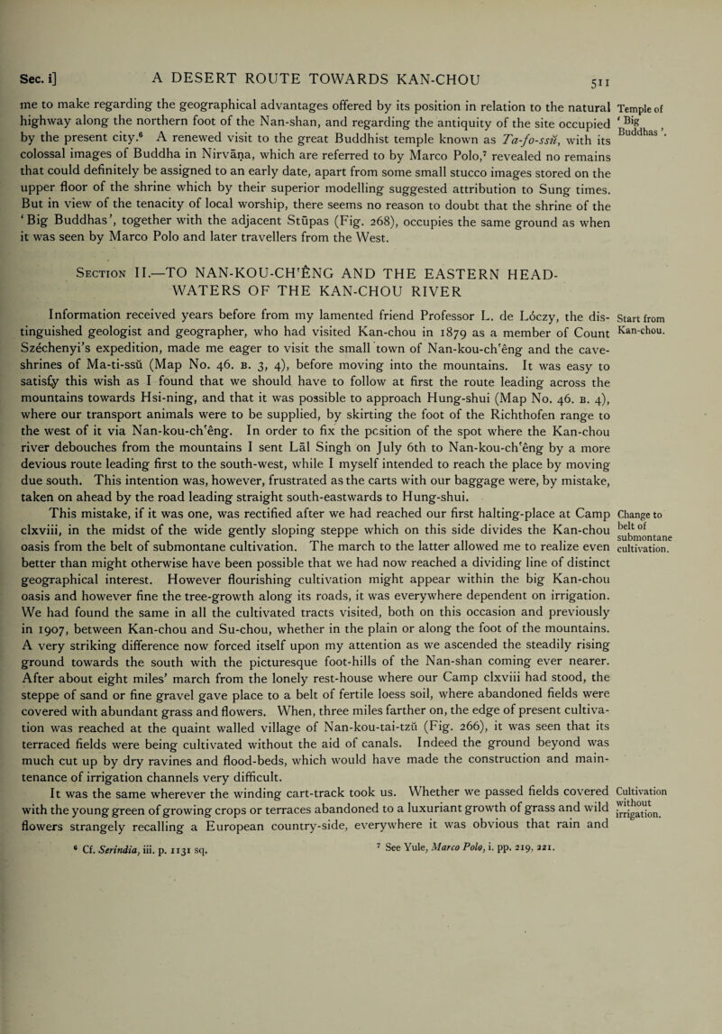 5i i me to make regarding the geographical advantages offered by its position in relation to the natural highway along the northern foot of the Nan-shan, and regarding the antiquity of the site occupied by the present city.6 A renewed visit to the great Buddhist temple known as Ta-fo-ssu, with its colossal images of Buddha in Nirvana, which are referred to by Marco Polo,7 revealed no remains that could definitely be assigned to an early date, apart from some small stucco images stored on the upper floor of the shrine which by their superior modelling suggested attribution to Sung times. But in view of the tenacity of local worship, there seems no reason to doubt that the shrine of the ‘Big Buddhas’, together with the adjacent Stupas (Fig. 268), occupies the same ground as when it was seen by Marco Polo and later travellers from the West. Section II.—TO NAN-KOU-CH'£NG AND THE EASTERN HEAD¬ WATERS OF THE KAN-CHOU RIVER Information received years before from my lamented friend Professor L. de Ldczy, the dis¬ tinguished geologist and geographer, who had visited Kan-chou in 1879 as a member of Count Szechenyi’s expedition, made me eager to visit the small town of Nan-kou-ch'eng and the cave- shrines of Ma-ti-ssii (Map No. 46. b. 3, 4), before moving into the mountains. It was easy to satisCy this wish as I found that we should have to follow at first the route leading across the mountains towards Hsi-ning, and that it was possible to approach Hung-shui (Map No. 46. b. 4), where our transport animals were to be supplied, by skirting the foot of the Richthofen range to the west of it via Nan-kou-ch'eng. In order to fix the position of the spot where the Kan-chou river debouches from the mountains I sent Lai Singh on July 6th to Nan-kou-ch'eng by a more devious route leading first to the south-west, while I myself intended to reach the place by moving due south. This intention was, however, frustrated as the carts with our baggage were, by mistake, taken on ahead by the road leading straight south-eastwards to Hung-shui. This mistake, if it was one, was rectified after we had reached our first halting-place at Camp clxviii, in the midst of the wide gently sloping steppe which on this side divides the Kan-chou oasis from the belt of submontane cultivation. The march to the latter allowed me to realize even better than might otherwise have been possible that we had now reached a dividing line of distinct geographical interest. However flourishing cultivation might appear within the big Kan-chou oasis and however fine the tree-growth along its roads, it was everywhere dependent on irrigation. We had found the same in all the cultivated tracts visited, both on this occasion and previously in 1907, between Kan-chou and Su-chou, whether in the plain or along the foot of the mountains. A very striking difference now forced itself upon my attention as we ascended the steadily rising ground towards the south with the picturesque foot-hills of the Nan-shan coming ever nearer. After about eight miles’ march from the lonely rest-house where our Camp clxviii had stood, the steppe of sand or fine gravel gave place to a belt of fertile loess soil, where abandoned fields were covered with abundant grass and flowers. When, three miles farther on, the edge of present cultiva¬ tion was reached at the quaint walled village of Nan-kou-tai-tzii (Fig. 266), it was seen that its terraced fields were being cultivated without the aid of canals. Indeed the ground beyond was much cut up by dry ravines and flood-beds, which would have made the construction and main¬ tenance of irrigation channels very difficult. It was the same wherever the winding cart-track took us. Whether we passed fields covered with the young green of growing crops or terraces abandoned to a luxuriant growth of grass and wild flowers strangely recalling a European country-side, everywhere it was obvious that rain and 6 Cf. Serindia, iii. p. 1131 sq. 7 See Yule, Marco Polo, i. pp. 219, 221. Temple of ‘Big Buddhas ’. Start from Kan-chou. Change to belt of submontane cultivation. Cultivation without irrigation.