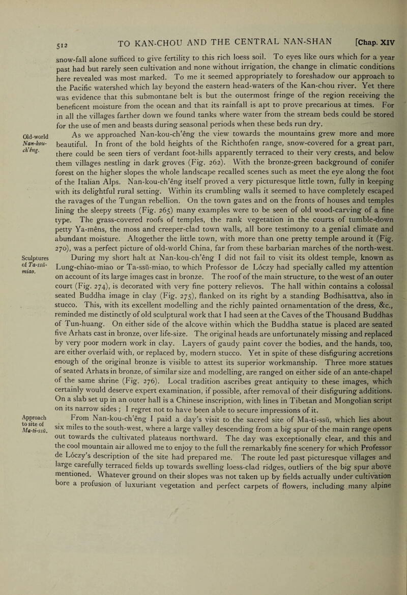 Old-world Nan-kou- ch'eng. Sculptures of Ta-ssii- miao. Approach to site of Ma-ti-ssu. snow-fall alone sufficed to give fertility to this rich loess soil. To eyes like ours which for a year past had but rarely seen cultivation and none without irrigation, the change in climatic conditions here revealed was most marked. To me it seemed appropriately to foreshadow our approach to the Pacific watershed which lay beyond the eastern head-waters of the Kan-chou river. Yet there was evidence that this submontane belt is but the outermost fringe of the region receiving the beneficent moisture from the ocean and that its rainfall is apt to prove precarious at times. For in all the villages farther down we found tanks where water from the stream beds could be stored for the use of men and beasts during seasonal periods when these beds run dry. As we approached Nan-kou-ch'eng the view towards the mountains grew more and more beautiful. In front of the bold heights of the Richthofen range, snow-covered for a great part, there could be seen tiers of verdant foot-hills apparently terraced to their very crests, and below them villages nestling in dark groves (Fig. 262). With the bronze-green background of conifer forest on the higher slopes the whole landscape recalled scenes such as meet the eye along the foot of the Italian Alps. Nan-kou-ch'eng itself proved a very picturesque little town, fully in keeping with its delightful rural setting. Within its crumbling walls it seemed to have completely escaped the ravages of the Tungan rebellion. On the town gates and on the fronts of houses and temples lining the sleepy streets (Fig. 265) many examples were to be seen of old wood-carving of a fine type. The grass-covered roofs of temples, the rank vegetation in the courts of tumble-down petty Ya-mens, the moss and creeper-clad town walls, all bore testimony to a genial climate and abundant moisture. Altogether the little town, with more than one pretty temple around it (Fig. 270), was a perfect picture of old-world China, far from these barbarian marches of the north-west. During my short halt at Nan-kou-ch'eng I did not fail to visit its oldest temple, known as Lung-chiao-miao or Ta-ssu-miao, to which Professor de Loczy had specially called my attention on account of its large images cast in bronze. The roof of the main structure, to the west of an outer court (Fig. 274), is decorated with very fine pottery relievos. The hall within contains a colossal seated Buddha image in clay (Fig. 275), flanked on its right by a standing Bodhisattva, also in stucco. This, with its excellent modelling and the richly painted ornamentation of the dress, &c., reminded me distinctly of old sculptural work that I had seen at the Caves of the Thousand Buddhas of Tun-huang. On either side of the alcove within which the Buddha statue is placed are seated five Arhats cast in bronze, over life-size. The original heads are unfortunately missing and replaced by very poor modern work in clay. Layers of gaudy paint cover the bodies, and the hands, too, are either overlaid with, or replaced by, modern stucco. Yet in spite of these disfiguring accretions enough of the original bronze is visible to attest its superior workmanship. Three more statues of seated Arhats in bronze, of similar size and modelling, are ranged on either side of an ante-chapel ot the same shrine (Fig. 276). Local tradition ascribes great antiquity to these images, which certainly would deserve expert examination, if possible, after removal of their disfiguring additions. On a slab set up in an outer hall is a Chinese inscription, with lines in Tibetan and Mongolian script on its narrow sides ; I regret not to have been able to secure impressions of it. From Nan-kou-ch'eng I paid a day’s visit to the sacred site of Ma-ti-ssii, which lies about six miles to the south-west, where a large valley descending from a big spur of the main range opens out towards the cultivated plateaus northward. The day was exceptionally clear, and this and the cool mountain air allowed me to enjoy to the full the remarkably fine scenery for which Professor de Loczy s description of the site had prepared me. The route led past picturesque villages and large carefully terraced fields up towards swelling loess-clad ridges, outliers of the big spur above mentioned. Whatever ground on their slopes was not taken up by fields actually under cultivation bore a profusion ol luxuriant vegetation and perfect carpets of flowers, including .many alpine
