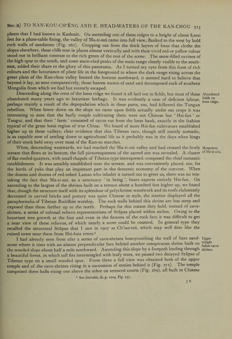 plants that I had known in Kashmir. On ascending one of these ridges to a height of about 8,000 feet for a plane-table fixing, the valley of Ma-ti-ssii came into full view, flanked to the west by bold rock walls of sandstone (Fig. 261). Cropping out from the thick layers of loess that clothe the slopes elsewhere, these cliffs rose in places almost vertically and with their vivid red or yellow colour stood out in brilliant contrast to the rich green of the rest of the scene. The snow-filled ravines of the high spur to the south, and some snow-clad peaks of the main range clearly visible to the south¬ east, added their share to the glory of this panorama. As I turned my eyes from this feast of rich colours and the luxuriance of plant life in the foreground to where the dark range rising across the great plain of the Kan-chou valley limited the horizon northward, it seemed hard to believe that beyond it lay, so near comparatively, those barren wastes of sand and decomposed rock of southern Mongolia from which we had but recently escaped. Descending along the crest of the loess ridge we found it all laid out in fields, but most of these abandoned many years ago to luxuriant herbage. It was evidently a case of deficient labour, perhaps mainly a result of the depopulation which in these parts, too, had followed the Tungan rebellion. When lower down on the slope we came upon fields actually under oat crops it was interesting to note that the burly couple cultivating them were not Chinese but ‘ Hsi-fan ’ or Tangut, and that their ‘ farm ’ consisted of caves cut from the loess bank, exactly in the fashion typical of the great loess region of true China. We heard of more Hsi-fan cultivators established higher up in these valleys, clear evidence that this Tibetan race, though still mainly nomadic, is as capable now of settling down to agricultural life as it probably was in the days when kings of their stock held sway over most of the Kan-su marches. When, descending westwards, we had reached the Ma-ti-ssii valley and had crossed the lively stream that flows at its bottom, the full picturesqueness of the sacred site was revealed. A cluster of flat-roofed quarters, with small chapels of Tibetan type interspersed, composed the chief monastic establishment. It was sensibly established near the stream, and was conveniently placed, too, for the herds of yaks that play an important part in the domestic economy of the convent. When the dozens and dozens of red-robed Lamas who inhabit it turned out to greet us, there was no mis¬ taking the fact that Ma-ti-ssu, as a sanctuary ‘ in being ’, bears aspects entirely Hsi-fan. On ascending to the largest of the shrines built on a terrace about a hundred feet higher up, we found that, though the structure itself with its splendour of polychrome woodwork and its roofs elaborately decorated in carved bricks and pottery was quite Chinese in style, the interior displayed all the paraphernalia of Tibetan Buddhist worship. The rock walls behind this shrine are less steep and exposed than those farther up to the north. Perhaps for this reason they hold, instead of cave- shrines, a series of colossal relievo representations of Stupas placed within niches. Owing to the luxuriant tree growth at the foot and even in the fissures of the rock face it was difficult to get a near view of these relievos, of which nearly a score could be counted. In general type they recalled the structural Stupas that I saw in 1907 at Ch'iao-tzu, which may well date like the ruined town near them from Hsi-hsia times.1 I had already seen from afar a series of cave-shrines honeycombing the wall of bare sand¬ stone where it rises with an almost perpendicular face behind another conspicuous shrine built on the wooded slope about half a mile northward. Ascending this slope by a footpath leading through a beautiful forest, in which tall firs intermingled with leafy trees, we passed two decayed Stupas of Tibetan type on a small wooded spur. From there a full view was obtained both of the upper temple and of the cave-shrines rising in a succession of stories behind it (Fig. 271). The temple comprised three halls rising one above the other on terraced courts (Fig. 269), all built in Chinese 1 See Serindia, iii. p. 1x04, Fig. 237. 3 u Abandoned fields on loess ridge. Monastery of Ma-ti-ssu-, Upper temple below cave- shrines.