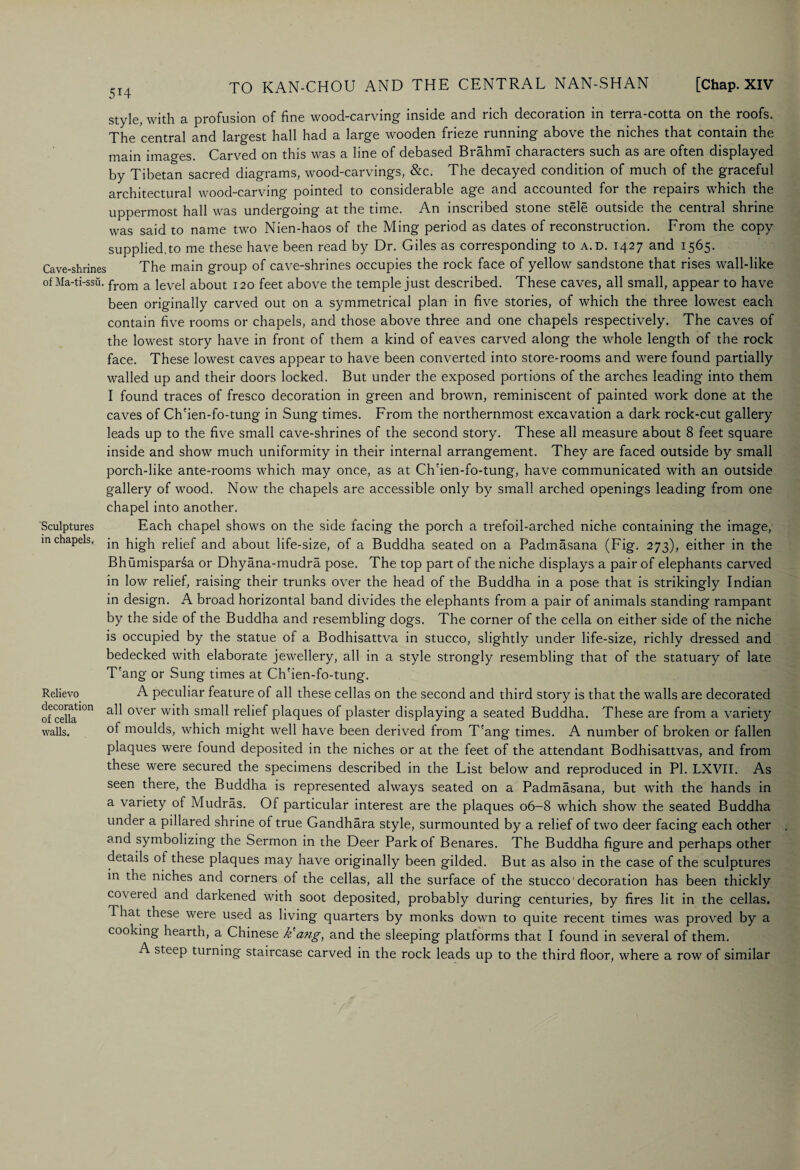 style, with a profusion of fine wood-carving inside and rich decoration in terra-cotta on the roofs. The central and largest hall had a large wooden frieze running above the niches that contain the main images. Carved on this was a line of debased Brahmi characters such as are often displayed by Tibetan sacred diagrams, wood-carvings, &c. The decayed condition of much of the graceful architectural wood-carving pointed to considerable age and accounted for the repairs which the uppermost hall was undergoing at the time. An inscribed stone stele outside the central shrine was said to name two Nien-haos of the Ming period as dates of reconstruction. From the copy supplied.to me these have been read by Dr. Giles as corresponding to a.d. 1427 and 1565. Cave-shrines The main group of cave-shrines occupies the rock face of yellow sandstone that rises wall-like of Ma-ti-ssu. from a ievei about 120 feet above the temple just described. These caves, all small, appear to have been originally carved out on a symmetrical plan in five stories, of which the three lowest each contain five rooms or chapels, and those above three and one chapels respectively. The caves of the lowest story have in front of them a kind of eaves carved along the whole length of the rock face. These lowest caves appear to have been converted into store-rooms and were found partially walled up and their doors locked. But under the exposed portions of the arches leading into them I found traces of fresco decoration in green and brown, reminiscent of painted work done at the caves of Ch'ien-fo-tung in Sung times. From the northernmost excavation a dark rock-cut gallery leads up to the five small cave-shrines of the second story. These all measure about 8 feet square inside and show much uniformity in their internal arrangement. They are faced outside by small porch-like ante-rooms which may once, as at Ch'ien-fo-tung, have communicated with an outside gallery of wood. Now the chapels are accessible only by small arched openings leading from one chapel into another. Each chapel shows on the side facing the porch a trefoil-arched niche containing the image, in high relief and about life-size, of a Buddha seated on a Padmasana (Fig. 273), either in the Bhumisparsa or Dhyana-mudra pose. The top part of the niche displays a pair of elephants carved in low relief, raising their trunks over the head of the Buddha in a pose that is strikingly Indian in design. A broad horizontal band divides the elephants from a pair of animals standing rampant by the side of the Buddha and resembling dogs. The corner of the cella on either side of the niche is occupied by the statue of a Bodhisattva in stucco, slightly under life-size, richly dressed and bedecked with elaborate jewellery, all in a style strongly resembling that of the statuary of late T'ang or Sung times at Ch'ien-fo-tung. A peculiar feature of all these cellas on the second and third story is that the walls are decorated all over with small relief plaques of plaster displaying a seated Buddha. These are from a variety of moulds, which might well have been derived from T'ang times. A number of broken or fallen plaques were found deposited in the niches or at the feet of the attendant Bodhisattvas, and from these were secured the specimens described in the List below and reproduced in PI. LXVII. As seen there, the Buddha is represented always seated on a Padmasana, but with the hands in a variety of Mudras. Of particular interest are the plaques 06-8 which show the seated Buddha under a pillared shrine of true Gandhara style, surmounted by a relief of two deer facing each other and symbolizing the Sermon in the Deer Park of Benares. The Buddha figure and perhaps other details ot these plaques may have originally been gilded. But as also in the case of the sculptures in the niches and corners of the cellas, all the surface of the stucco'decoration has been thickly co\ ered and darkened with soot deposited, probably during centuries, by fires lit in the cellas. That these were used as living quarters by monks down to quite recent times was proved by a cooking hearth, a Chinese k'ang, and the sleeping platforms that I found in several of them. A steep turning staircase carved in the rock leads up to the third floor, where a row of similar Sculptures in chapels. Relievo decoration of cella walls.