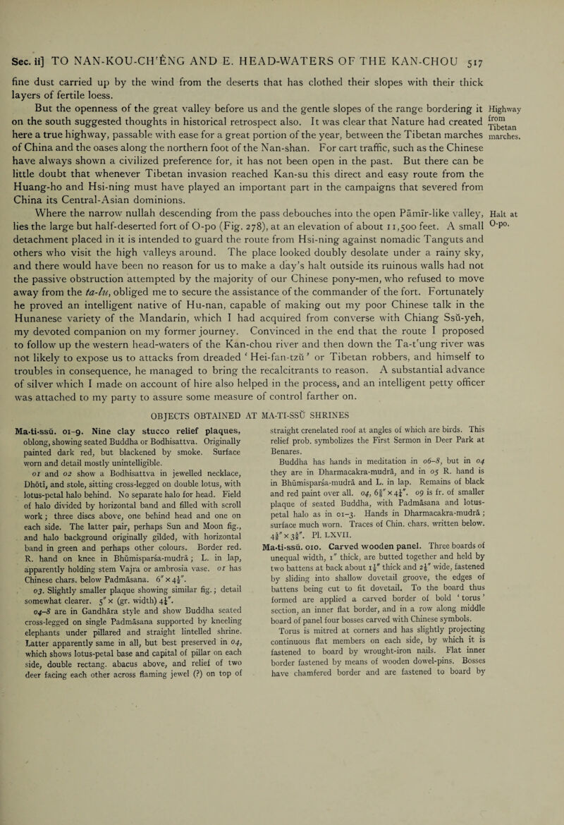 fine dust carried up by the wind from the deserts that has clothed their slopes with their thick layers of fertile loess. But the openness of the great valley before us and the gentle slopes of the range bordering it Highway on the south suggested thoughts in historical retrospect also. It was clear that Nature had created ^j^an here a true highway, passable with ease for a great portion of the year, between the Tibetan marches marches, of China and the oases along the northern foot of the Nan-shan. For cart traffic, such as the Chinese have always shown a civilized preference for, it has not been open in the past. But there can be little doubt that whenever Tibetan invasion reached Kan-su this direct and easy route from the Huang-ho and Hsi-ning must have played an important part in the campaigns that severed from China its Central-Asian dominions. Where the narrow nullah descending from the pass debouches into the open Pamir-like valley, Halt at lies the large but half-deserted fort of O-po (Fig. 278), at an elevation of about 11,500 feet. A small °'P0, detachment placed in it is intended to guard the route from Hsi-ning against nomadic Tanguts and others who visit the high valleys around. The place looked doubly desolate under a rainy sky, and there would have been no reason for us to make a day’s halt outside its ruinous walls had not the passive obstruction attempted by the majority of our Chinese pony-men, who refused to move away from the ta-lu, obliged me to secure the assistance of the commander of the fort. Fortunately he proved an intelligent native of Hu-nan, capable of making out my poor Chinese talk in the Hunanese variety of the Mandarin, which I had acquired from converse with Chiang Ssu-yeh, my devoted companion on my former journey. Convinced in the end that the route I proposed to follow up the western head-waters of the Kan-chou river and then down the Ta-t'ung river was not likely to expose us to attacks from dreaded ‘ Hei-fan-tzu ’ or Tibetan robbers, and himself to troubles in consequence, he managed to bring the recalcitrants to reason. A substantial advance of silver which I made on account of hire also helped in the process, and an intelligent petty officer was attached to my party to assure some measure of control farther on. OBJECTS OBTAINED AT MA-TI-SSU SHRINES Ma-ti-ssu. ox-9. Nine clay stucco relief plaques, oblong, showing seated Buddha or Bodhisattva. Originally painted dark red, but blackened by smoke. Surface worn and detail mostly unintelligible. 01 and 02 show a Bodhisattva in jewelled necklace, Dhoti, and stole, sitting cross-legged on double lotus, with lotus-petal halo behind. No separate halo for head. Field of halo divided by horizontal band and filled with scroll work; three discs above, one behind head and one on each side. The latter pair, perhaps Sun and Moon fig., and halo background originally gilded, with horizontal band in green and perhaps other colours. Border red. R. hand on knee in Bhumisparsa-mudra; L. in lap, apparently holding stem Vajra or ambrosia vase. 01 has Chinese chars, below Padmasana. 6 x 4J. 03. Slightly smaller plaque showing similar fig.; detail somewhat clearer. 5 x (gr. width) qj. 04-8 are in Gandhara style and show Buddha seated cross-legged on single Padmasana supported by kneeling elephants under pillared and straight lintelled shrine. Latter apparently same in all, but best preserved in 04, which shows lotus-petal base and capital of pillar on each side, double rectang. abacus above, and relief of two deer facing each other across flaming jewel (?) on top of straight crenelated roof at angles of which are birds. This relief prob. symbolizes the First Sermon in Deer Park at Benares. Buddha has hands in meditation in 06-8, but in 04 they are in Dharmacakra-mudra, and in 05 R. hand is in Bhumisparsa-mudra and L. in lap. Remains of black and red paint over all. 04, 6fx4;F. 09 is fr. of smaller plaque of seated Buddha, with Padmasana and lotus- petal halo as in 01-3. Hands in Dharmacakra-mudra; surface much worn. Traces of Chin, chars, written below. 4|x3r. PI-LXVII. Ma-ti-ssu. 010. Carved wooden panel. Three boards of unequal width, 1 thick, are butted together and held by two battens at back about x j thick and 2\ wide, fastened by sliding into shallow dovetail groove, the edges of battens being cut to fit dovetail. To the board thus formed are applied a carved border of bold ‘ torus ’ section, an inner flat border, and in a row along middle board of panel four bosses carved with Chinese symbols. Torus is mitred at corners and has slightly projecting continuous flat members on each side, by which it is fastened to board by wrought-iron nails. Flat inner border fastened by means of wooden dowel-pins. Bosses have chamfered border and are fastened to board by