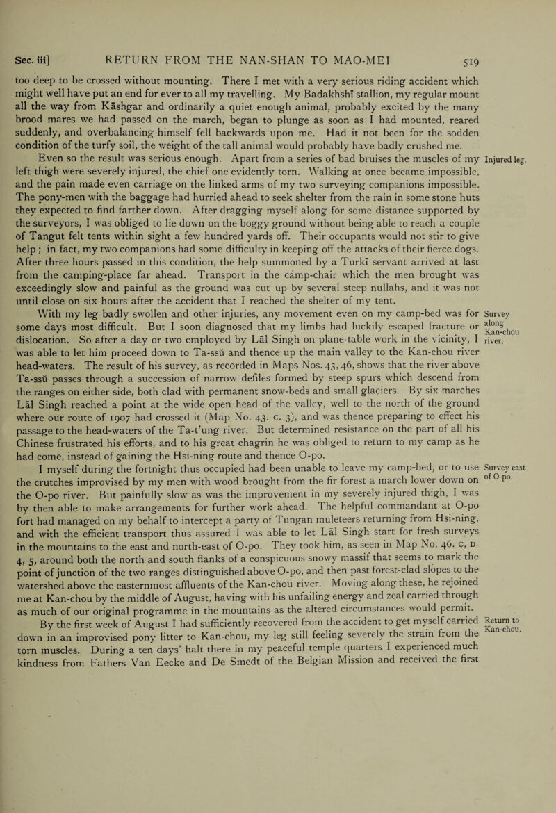 too deep to be crossed without mounting. There I met with a very serious riding accident which might well have put an end for ever to all my travelling. My BadakhshI stallion, my regular mount all the way from Kashgar and ordinarily a quiet enough animal, probably excited by the many brood mares we had passed on the march, began to plunge as soon as I had mounted, reared suddenly, and overbalancing himself fell backwards upon me. Had it not been for the sodden condition of the turfy soil, the weight of the tall animal would probably have badly crushed me. Even so the result was serious enough. Apart from a series of bad bruises the muscles of my left thigh were severely injured, the chief one evidently torn. Walking at once became impossible, and the pain made even carriage on the linked arms of my two surveying companions impossible. The pony-men with the baggage had hurried ahead to seek shelter from the rain in some stone huts they expected to find farther down. After dragging myself along for some distance supported by the surveyors, I was obliged to lie down on the boggy ground without being able to reach a couple of Tangut felt tents within sight a few hundred yards off. Their occupants would not stir to give help ; in fact, my two companions had some difficulty in keeping off the attacks of their fierce dogs. After three hours passed in this condition, the help summoned by a TurkI servant arrived at last from the camping-place far ahead. Transport in the camp-chair which the men brought was exceedingly slow and painful as the ground was cut up by several steep nullahs, and it was not until close on six hours after the accident that I reached the shelter of my tent. With my leg badly swollen and other injuries, any movement even on my camp-bed was for some days most difficult. But I soon diagnosed that my limbs had luckily escaped fracture or dislocation. So after a day or two employed by Lai Singh on plane-table work in the vicinity, I was able to let him proceed down to Ta-ssti and thence up the main valley to the Kan-chou river head-waters. The result of his survey, as recorded in Maps Nos. 43, 46, shows that the river above Ta-ssu passes through a succession of narrow defiles formed by steep spurs which descend from the ranges on either side, both clad with permanent snow-beds and small glaciers. By six marches Lai Singh reached a point at the wide open head of the valley, well to the north of the ground where our route of 1907 had crossed it (Map No. 43. c. 3), and was thence preparing to effect his passage to the head-waters of the Ta-t'ung river. But determined resistance on the part of all his Chinese frustrated his efforts, and to his great chagrin he was obliged to return to my camp as he had come, instead of gaining the Hsi-ning route and thence O-po. I myself during the fortnight thus occupied had been unable to leave my camp-bed, or to use the crutches improvised by my men with wood brought from the fir forest a march lower down on the O-po river. But painfully slow as was the improvement in my severely injured thigh, I was by then able to make arrangements for further work ahead. The helpful commandant at O-po fort had managed on my behalf to intercept a party of Tungan muleteers returning from Hsi-ning, and with the efficient transport thus assured I was able to let Lai Singh start for fresh surveys in the mountains to the east and north-east of O-po. They took him, as seen in Map No. 46. c, d 4, 5, around both the north and south flanks of a conspicuous snowy massif that seems to mark the point of junction of the two ranges distinguished above O-po, and then past forest-clad slopes to the watershed above the easternmost affluents of the Kan-chou river. Moving along these, he rejoined me at Kan-chou by the middle of August, having with his unfailing energy and zeal carried through as much of our original programme in the mountains as the altered circumstances would permit. By the first week of August I had sufficiently recovered from the accident to get myself carried down in an improvised pony litter to Kan-chou, my leg still feeling severely the strain from the torn muscles. During a ten days’ halt there in my peaceful temple quarters I experienced much kindness from Fathers Van Eecke and De Smedt of the Belgian Mission and leceived the first Injured leg. Survey along Kan-chou river. Survey east of O-po. Return to Kan-chou.
