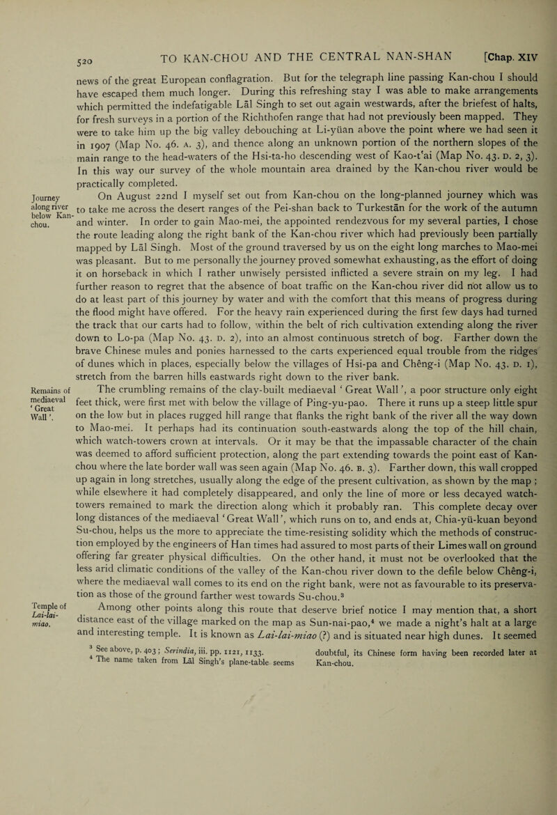 52° Journey along river below Kan- chou. Remains of mediaeval ‘ Great Wall Temple of Lai-lai- miao. TO KAN-CHOU AND THE CENTRAL NAN-SHAN [Chap. XIV news of the great European conflagration. But for the telegraph line passing Kan-chou I should have escaped them much longer. During this refreshing stay I was able to make arrangements which permitted the indefatigable Lai Singh to set out again westwards, after the briefest of halts, for fresh surveys in a portion of the Richthofen range that had not previously been mapped. They were to take him up the big valley debouching at Li-yiian above the point where we had seen it in 1907 (Map No. 46. a. 3), and thence along an unknown portion of the northern slopes of the main range to the head-waters of the Hsi-ta-ho descending west of Kao-t'ai (Map No. 43. d. 2, 3). In this way our survey of the whole mountain area drained by the Kan-chou river would be practically completed. On August 22nd I myself set out from Kan-chou on the long-planned journey which was to take me across the desert ranges of the Pei-shan back to Turkestan for the work of the autumn and winter. In order to gain Mao-mei, the appointed rendezvous for my several parties, I chose the route leading along the right bank of the Kan-chou river which had previously been partially mapped by Lai Singh. Most of the ground traversed by us on the eight long marches to Mao-mei was pleasant. But to me personally the journey proved somewhat exhausting, as the effort of doing it on horseback in which I rather unwisely persisted inflicted a severe strain on my leg. I had further reason to regret that the absence of boat traffic on the Kan-chou river did not allow us to do at least part of this journey by water and with the comfort that this means of progress during the flood might have offered. For the heavy rain experienced during the first few days had turned the track that our carts had to follow, within the belt of rich cultivation extending along the river down to Lo-pa (Map No. 43. d. 2), into an almost continuous stretch of bog. Farther down the brave Chinese mules and ponies harnessed to the carts experienced equal trouble from the ridges of dunes which in places, especially below the villages of Hsi-pa and Cheng-i (Map No. 43. d. i), stretch from the barren hills eastwards right down to the river bank. The crumbling remains of the clay-built mediaeval ‘ Great Wall ’, a poor structure only eight feet thick, were first met with below the village of Ping-yu-pao. There it runs up a steep little spur on the low but in places rugged hill range that flanks the right bank of the river all the way down to Mao-mei. It perhaps had its continuation south-eastwards along the top of the hill chain, which watch-towers crown at intervals. Or it may be that the impassable character of the chain was deemed to afford sufficient protection, along the part extending towards the point east of Kan- chou where the late border wall was seen again (Map No. 46. b. 3). Farther down, this wall cropped up again in long stretches, usually along the edge of the present cultivation, as shown by the map ; while elsewhere it had completely disappeared, and only the line of more or less decayed watch- towers remained to mark the direction along which it probably ran. This complete decay over long distances of the mediaeval ‘Great Wall’, which runs on to, and ends at, Chia-yii-kuan beyond Su-chou, helps us the more to appreciate the time-resisting solidity which the methods of construc¬ tion employed by the engineers of Han times had assured to most parts of their Limes wall on ground offering far greater physical difficulties. On the other hand, it must not be overlooked that the less arid climatic conditions of the valley of the Kan-chou river down to the defile below Cheng-i, where the mediaeval wall comes to its end on the right bank, were not as favourable to its preserva¬ tion as those of the ground farther west towards Su-chou.3 Among other points along this route that deserve brief notice I may mention that, a short distance east of the village marked on the map as Sun-nai-pao,4 we made a night’s halt at a large and interesting temple. It is known as Lai-lai-miao (?) and is situated near high dunes. It seemed ■ Sec ab°\ e, p. 403 ; Serindia, iii. pp. 1x21,1133. doubtful, its Chinese form having been recorded later at The name taken from Lai Singh’s plane-table seems Kan-chou.
