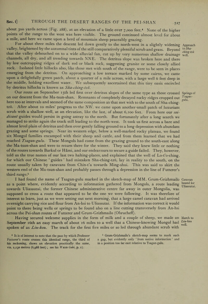 about 300 yards across (Fig. 288), at an elevation of a little over 7,000 feet.4 None of the higher points of the range to the west was here visible. The ground continued almost level for about a mile, and here we came upon a herd of mountain sheep peaceably grazing. For about three miles the descent led down gently to the north-west in a slightly widening valley, brightened by the autumnal tints of the still comparatively plentiful scrub and grass. Beyond that the valley debouched on to a wide alluvial fan, cut up by very numerous shallow drainage channels, all dry, and all trending towards NNE. The detritus slope was broken here and there by low outcropping ridges of dark red or black rock, suggesting granite or some closely allied rock. Isolated little hillocks also, like those met with south of the.range, were to be seen in places emerging from the detritus. On approaching a low terrace marked by some cairns, we came upon a delightfully green patch, about a quarter of a mile across, with a large well 6 feet deep in the middle, holding excellent water. We subsequently ascertained that this tiny oasis encircled by detritus hillocks is known as Sha-ching-tzu. Our route on September 15th led first over detritus slopes of the same type as those crossed on our descent from the Ma-tsun-shan. Remnants of completely decayed rocky ridges cropped out here too at intervals and seemed of the same composition as that met with to the south of Sha-ching- tzu. After about 10 miles’ progress to the NW. we came upon another-small patch of luxuriant scrub with a shallow well, at an elevation, like the last, of about 6,100 feet. From here our soi- disant guides would persist in going astray to the north. But fortunately after a long search we managed to strike again the track still leading to the north-west. It took us first across a bare and almost level plain of detritus and then over gently falling ground to a long depression with abundant grazing and some springs. Near its western edge, below a well-marked rocky plateau, we found six Mongol families encamped with their sheep and cattle, and from them learned that we had reached Tsagan-gulu. These Mongols had come from the grazing ground to the south-east along the Ma-tsun-shan and were to return there for the winter. They said they knew little or nothing of the routes towards Barkul or Hami, and our endeavours to secure a guide failed. They, however, told us the true names of our last two halting-places, and explained that the well of Lo-t'o-ching, for which our Chinese ‘ guides ’ had mistaken Sha-ching-tzu, lay in reality to the south, on the route usually taken by caravans from Chin-t'a towards Ming-shui. This was said to skirt the western end of the Ma-tsun-shan and probably passes through a depression in the line of Futterer’s third range.5 I had found the name of Tsagan-gulu marked in the sketch-map of MM. Grum-Grizhmailo as a point where, evidently according to information gathered from Mongols, a route leading towards Uliassutai, the former Chinese administrative centre far away in outer Mongolia, was supposed to cross a route that appeared to be the one we were following. It was therefore of interest to learn, just as we were setting out next morning, that a large camel caravan had arrived overnight carrying rice and flour from An-hsi to Uliassutai. If the information was correct it would point to there being wells or springs to be found also on a line cutting transversely from An-hsi across the Pei-shan routes of Futterer and Grum-Grizhmailo (Obrucheff). Having secured welcome supplies in the form of milk and a couple of sheep, we made on September 16th an easy march of about 16 miles to a well that a Chinese-knowing Mongol had spoken of as Liu-kou. The track for the first five miles or so led through abundant scrub with 4 It is of interest to note that the pass by which Professor 5 Grum-Grizhmailo’s sketch-map seems to mark such Futterer’s route crosses this identical range, the third of a gap, but evidently only ‘ from native information ’ and his reckoning, shows an elevation practically the same, in a position too far east relative to Tsagan-gulu. viz. 2,130 metres (6,988 feet); see his Wiiste Gobi, p. 17. Approach to Sha- ching-tzu well. Springs of Tsagan- gulu. Caravan bound for Uliassutai. March to Liu-hou well.