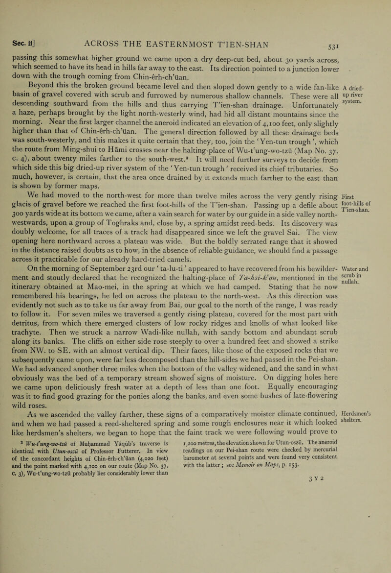 53i passing this somewhat higher ground we came upon a dry deep-cut bed, about 30 yards across, which seemed to have its head in hills far away to the east. Its direction pointed to a junction lower down with the trough coming from Chin-erh-ch'iian. Beyond this the broken ground became level and then sloped down gently to a wide fan-like basin of gravel covered with scrub and furrowed by numerous shallow channels. These were all descending southward from the hills and thus carrying T'ien-shan drainage. Unfortunately a haze, perhaps brought by the light north-westerly wind, had hid all distant mountains since the morning. Near the first larger channel the aneroid indicated an elevation of 4,100 feet, only slightly higher than that of Chin-erh-ch'iian. The general direction followed by all these drainage beds was south-westerly, and this makes it quite certain that they, too, join the ‘ Yen-tun trough ’, which the route from Ming-shui to Hami crosses near the halting-place of Wu-t'ung-wo-tzu (Map No. 37. c. 4), about twenty miles farther to the south-west.3 It will need further surveys to decide from which side this big dried-up river system of the ‘Yen-tun trough ’ received its chief tributaries. So much, however, is certain, that the area once drained by it extends much farther to the east than is shown by former maps. We had moved to the north-west for more than twelve miles across the very gently rising glacis of gravel before we reached the first foot-hills of the T'ien-shan. Passing up a defile about 300 yards wide at its bottom we came, after a vain search for water by our guide in a side valley north¬ westwards, upon a group of Toghraks and, close by, a spring amidst reed-beds. Its discovery was doubly welcome, for all traces of a track had disappeared since we left the gravel Sai. The view opening here northward across a plateau was wide. But the boldly serrated range that it showed in the distance raised doubts as to how, in the absence of reliable guidance, we should find a passage across it practicable for our already hard-tried camels. On the morning of September 23rd our ‘ ta-lu-ti ’ appeared to have recovered from his bewilder¬ ment and stoutly declared that he recognized the halting-place of Ta-hsi-froti, mentioned in the itinerary obtained at Mao-mei, in the spring at which we had camped. Stating that he now remembered his bearings, he led on across the plateau to the north-west. As this direction was evidently not such as to take us far away from Bai, our goal to the north of the range, I was ready to follow it. For seven miles we traversed a gently rising plateau, covered for the most part with detritus, from which there emerged clusters of low rocky ridges and knolls of what looked like trachyte. Then we struck a narrow Wadi-like nullah, with sandy bottom and abundant scrub along its banks. The cliffs on either side rose steeply to over a hundred feet and showed a strike from NW. to SE. with an almost vertical dip. Their faces, like those of the exposed rocks that we subsequently came upon, were far less decomposed than the hill-sides we had passed in the Pei-shan. We had advanced another three miles when the bottom of the valley widened, and the sand in what obviously was the bed of a temporary stream showed signs of moisture. On digging holes here we came upon deliciously fresh water at a depth of less than one foot. Equally encouraging was it to find good grazing for the ponies along the banks, and even some bushes of late-flowering wild roses. As we ascended the valley farther, these signs of a comparatively moister climate continued, and when we had passed a reed-sheltered spring and some rough enclosures near it which looked like herdsmen’s shelters, we began to hope that the faint track we were following would prove to 3 Wu-t'ung-wo-tzu of Muhammad Yaqub’s traverse is identical with Utun-oszii of Professor Futterer. In view of the concordant heights of Chin-erh-ch'iian (4,020 feet) and the point marked with 4,100 on our route (Map No. 37, c. 3), Wu-t'ung-wo-tzu probably lies considerably lower than 1,200 metres, the elevation shown for Utun-oszii. The aneroid readings on our Pei-shan route were checked by mercurial barometer at several points and were found very consistent with the latter; see Memoir on Maps, p. 153. A dried- up river system. First foot-hills of T'ien-shan. Water and scrub in nullah. Herdsmen’s shelters.