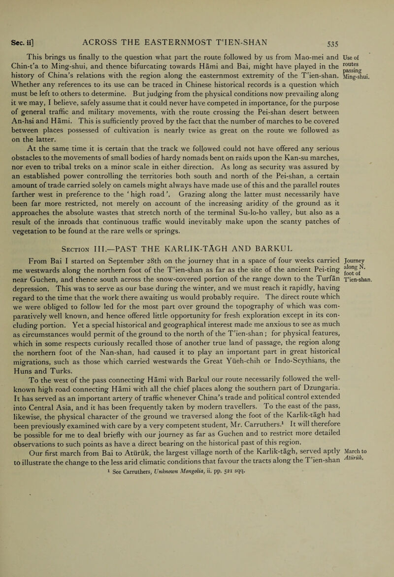 This brings us finally to the question what part the route followed by us from Mao-mei and Chin-t'a to Ming-shui, and thence bifurcating towards Hami and Bai, might have played in the history of China’s relations with the region along the easternmost extremity of the T'ien-shan. Whether any references to its use can be traced in Chinese historical records is a question which must be left to others to determine. But judging from the physical conditions now prevailing along it we may, I believe, safely assume that it could never have competed in importance, for the purpose of general traffic and military movements, with the route crossing the Pei-shan desert between An-hsi and Hami. This is sufficiently proved by the fact that the number of marches to be covered between places possessed of cultivation is nearly twice as great on the route we followed as on the latter. At the same time it is certain that the track we followed could not have offered any serious obstacles to the movements of small bodies of hardy nomads bent on raids upon the Kan-su marches, nor even to tribal treks on a minor scale in either direction. As long as security was assured by an established power controlling the territories both south and north of the Pei-shan, a certain amount of trade carried solely on camels might always have made use of this and the parallel routes farther west in preference to the ‘ high road \ Grazing along the latter must necessarily have been far more restricted, not merely on account of the increasing aridity of the ground as it approaches the absolute wastes that stretch north of the terminal Su-lo-ho valley, but also as a result of the inroads that continuous traffic would inevitably make upon the scanty patches of vegetation to be found at the rare wells or springs. Section III.—PAST THE KARLJK-TAGH AND BARKUL From Bai I started on September 28th on the journey that in a space of four weeks carried me westwards along the northern foot of the T'ien-shan .as far as the site of the ancient Pei-ting near Guchen, and thence south across the snow-covered portion of the range down to the Turfan depression. This was to serve as our base during the winter, and we must reach it rapidly, having regard to the time that the work there awaiting us would probably require. The direct route which we were obliged to follow led for the most part over ground the topography of which was com¬ paratively well known, and hence offered little opportunity for fresh exploration except in its con¬ cluding portion. Yet a special historical and geographical interest made me anxious to see as much as circumstances would permit of the ground to the north of the T'ien-shan ; for physical features, which in some respects curiously recalled those of another true land of passage, the region along the northern foot of the Nan-shan, had caused it to play an important part in great historical migrations, such as those which carried westwards the Great Yiieh-chih or Indo-Scythians, the Huns and Turks. To the west of the pass connecting Hami with Barkul our route necessarily followed the well- known high road connecting Hami with all the chief places along the southern part of Dzungaria. It has served as an important arter)r of traffic whenever China’s trade and political control extended into Central Asia, and it has been frequently taken by modern travellers. To the east of the pass, likewise, the physical character of the ground we traversed along the foot of the Karlik-tagh had been previously examined with care by a very competent student, Mr. Carruthers.1 It will therefore be possible for me to deal briefly with our journey as far as Guchen and to restrict more detailed observations to such points as have a direct bearing on the historical past of this region. Our first march from Bai to Aturiik, the largest village north of the Karlik-tagh, serv ed aptly to illustrate the change to the less arid climatic conditions that favour the tracts along the T ien-shan 1 See Carruthers, Unknown Mongolia, ii. pp. 521 sqq. Use of routes passing Ming-shui. Journey along N. foot of T'ien-shan. March to Aturiik.