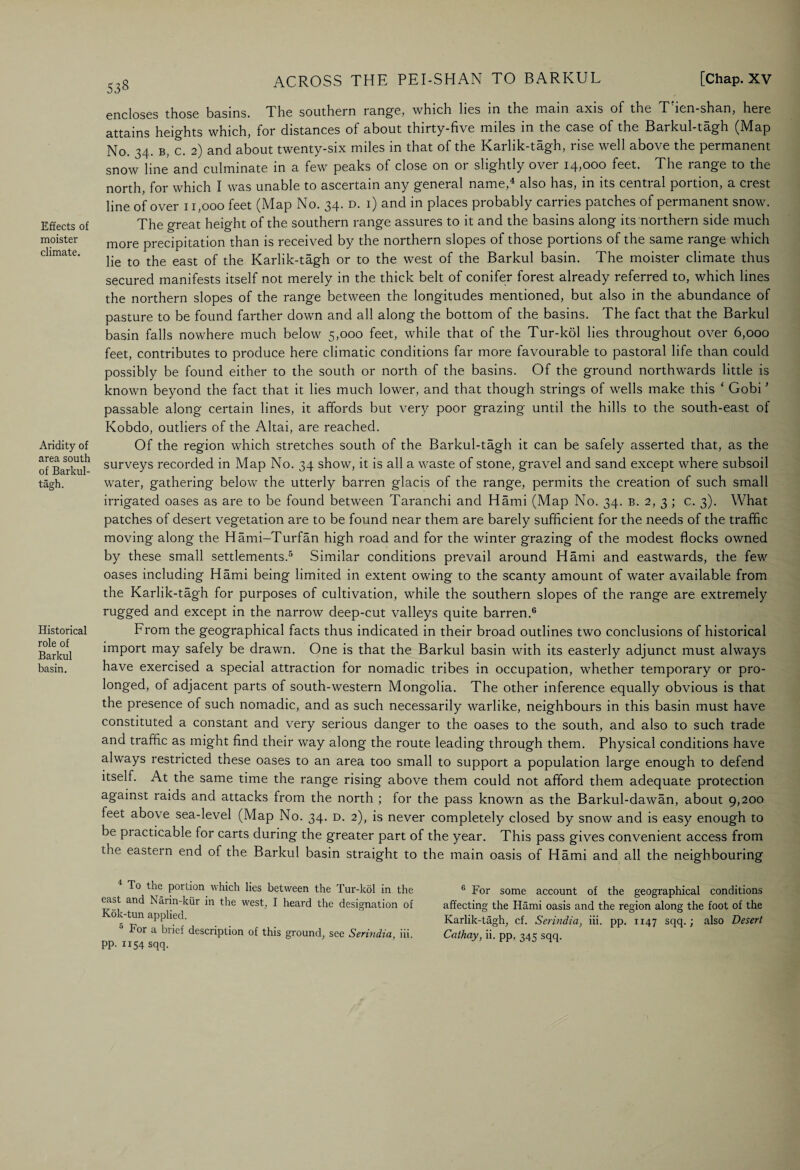 Effects of moister climate. Aridity of area south of Barkul- tagh. Historical role of Barkul basin. 538 ACROSS THE PEI-SHAN TO BARKUL [Chap. XV encloses those basins. The southern range, which lies in the main axis of the T'ien-shan, here attains heights which, for distances of about thirty-five miles in the case of the Barkul-tagh (Map No. 34. b, c. 2) and about twenty-six miles in that of the Karlik-tagh, rise well above the permanent snow line and culminate in a few peaks of close on or slightly over 14,000 feet. The range to the north, for which I was unable to ascertain any general name, also has, in its cential poition, a crest line of over 11,000 feet (Map No. 34. d. i) and in places probably carries patches of permanent snow. The great height of the southern range assures to it and the basins along its northern side much more precipitation than is received by the northern slopes of those portions of the same range which lie to the east of the Karlik-tagh or to the west of the Barkul basin. The moister climate thus secured manifests itself not merely in the thick belt of conifer forest already referred to, which lines the northern slopes of the range between the longitudes mentioned, but also in the abundance of pasture to be found farther down and all along the bottom of the basins. The fact that the Barkul basin falls nowhere much below 5,000 feet, while that of the Tur-kol lies throughout over 6,000 feet, contributes to produce here climatic conditions far more favourable to pastoral life than could possibly be found either to the south or north of the basins. Of the ground northwards little is known beyond the fact that it lies much lower, and that though strings of wells make this ‘ Gobi ’ passable along certain lines, it affords but very poor grazing until the hills to the south-east of Kobdo, outliers of the Altai, are reached. Of the region which stretches south of the Barkul-tagh it can be safely asserted that, as the surveys recorded in Map No. 34 show, it is all a waste of stone, gravel and sand except where subsoil water, gathering below the utterly barren glacis of the range, permits the creation of such small irrigated oases as are to be found between Taranchi and Hami (Map No. 34. b. 2, 3 ; c. 3). What patches of desert vegetation are to be found near them are barely sufficient for the needs of the traffic moving along the Hami-Turfan high road and for the winter grazing of the modest flocks owned by these small settlements.5 Similar conditions prevail around Hami and eastwards, the few oases including Hami being limited in extent owing to the scanty amount of water available from the Karlik-tagh for purposes of cultivation, while the southern slopes of the range are extremely rugged and except in the narrow deep-cut valleys quite barren.0 From the geographical facts thus indicated in their broad outlines two conclusions of historical import may safely be drawn. One is that the Barkul basin with its easterly adjunct must always have exercised a special attraction for nomadic tribes in occupation, whether temporary or pro¬ longed, of adjacent parts of south-western Mongolia. The other inference equally obvious is that the presence of such nomadic, and as such necessarily warlike, neighbours in this basin must have constituted a constant and very serious danger to the oases to the south, and also to such trade and traffic as might find their way along the route leading through them. Physical conditions have always restricted these oases to an area too small to support a population large enough to defend itself. At the same time the range rising above them could not afford them adequate protection against raids and attacks from the north ; for the pass known as the Barkul-dawan, about 9,200 feet above sea-level (Map No. 34. d. 2), is never completely closed by snow and is easy enough to be practicable for carts during the greater part of the year. This pass gives convenient access from the eastern end of the Barkul basin straight to the main oasis of Hami and all the neighbouring To the portion which lies between the Tur-kol in the cast and Narin-kur in the west, I heard the designation of Kok-tun applied. For a brief description of this ground, see Serindia, iii. pp. 1154 sqq. 0 For some account of the geographical conditions affecting the Hami oasis and the region along the foot of the Karlik-tagh, cf. Serindia, iii. pp. 1147 sqq.; also Desert