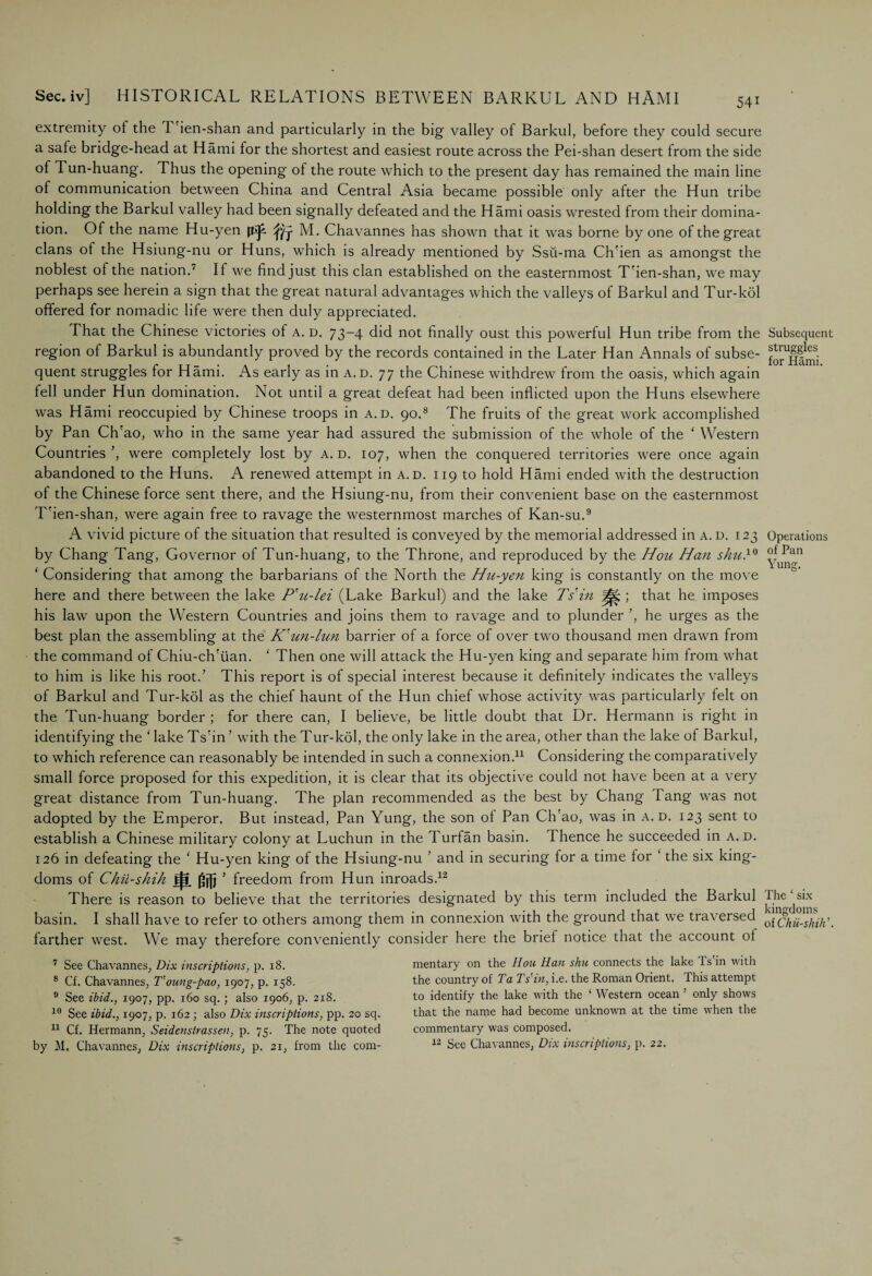 extremity ot the T'ien-shan and particularly in the big valley of Barkul, before they could secure a safe bridge-head at Hami for the shortest and easiest route across the Pei-shan desert trom the side of 1 un-huang. Thus the opening of the route which to the present day has remained the main line of communication between China and Central Asia became possible only after the Hun tribe holding the Barkul valley had been signally defeated and the Hami oasis wrested from their domina¬ tion. Of the name Hu-yen fti£ fly M. Chavannes has shown that it was borne by one of the great clans ot the Hsiung-nu or Huns, which is already mentioned by Ssii-ma Ch'ien as amongst the noblest of the nation.' If we find just this clan established on the easternmost T'ien-shan, we may perhaps see herein a sign that the great natural advantages which the valleys of Barkul and Tur-kol offered for nomadic life were then duly appreciated. That the Chinese victories of a. d. 73-4 did not finally oust this powerful Hun tribe from the region of Barkul is abundantly proved by the records contained in the Later Han Annals of subse¬ quent struggles for Hami. As early as in a.d. 77 the Chinese withdrew from the oasis, which again fell under Hun domination. Not until a great defeat had been inflicted upon the Huns elsewhere was Hami reoccupied by Chinese troops in a.d. 90.8 The fruits of the great work accomplished by Pan Ch'ao, who in the same year had assured the submission of the whole of the ‘ Western Countries were completely lost by a. d. 107, when the conquered territories were once again abandoned to the Huns. A renewed attempt in a.d. 119 to hold Hami ended with the destruction of the Chinese force sent there, and the Hsiung-nu, from their convenient base on the easternmost T'ien-shan, were again free to ravage the westernmost marches of Kan-su.9 A vivid picture of the situation that resulted is conveyed by the memorial addressed in a.d. 123 by Chang Tang, Governor of Tun-huang, to the Throne, and reproduced by the Hou Han shuH ‘ Considering that among the barbarians of the North the Hu-yen king is constantly on the move here and there between the lake P'u-lei (Lake Barkul) and the lake Tsin ; that he imposes his law upon the Western Countries and joins them to ravage and to plunder ’, he urges as the best plan the assembling at the K'un-lun barrier of a force of over two thousand men drawn from the command of Chiu-ch'iian. ‘ Then one will attack the Hu-yen king and separate him from what to him is like his root/ This report is of special interest because it definitely indicates the valleys of Barkul and Tur-kol as the chief haunt of the Hun chief whose activity was particularly felt on the Tun-huang border ; for there can, I believe, be little doubt that Dr. Hermann is right in identifying the ‘ lake Ts'in ’ with the Tur-kol, the only lake in the area, other than the lake ol Barkul, to which reference can reasonably be intended in such a connexion.11 Considering the comparatively small force proposed for this expedition, it is clear that its objective could not have been at a very great distance from Tun-huang. The plan recommended as the best by Chang Tang was not adopted by the Emperor. But instead, Pan Yung, the son ot Pan Chrao, was in a. d. 123 sent to establish a Chinese military colony at Luchun in the Turf an basin. Thence he succeeded in a. d. 126 in defeating the ‘ Hu-yen king of the Hsiung-nu ' and in securing for a time for ‘ the six king¬ doms of Chii-shih freedom from Hun inroads.12 There is reason to believe that the territories designated by this term included the Barkul basin. I shall have to refer to others among them in connexion with the ground that we traversed farther west. We may therefore conveniently consider here the brief notice that the account of Subsequent struggles for Hami. Operations of Pan Yung. The ‘ six kingdoms oiChii-shih’. 7 See Chavannes, Dix inscriptions, p. 18. 8 Cf. Chavannes, T'oung-pao, 1907, p. 158. 9 See ibid., 1907, pp. 160 sq. ; also 1906, p. 218. 10 See ibid., 1907, p. 162 ; also Dix inscriptions, pp. 20 sq. 11 Cf. Hermann, Seidenstrassen, p. 75. The note quoted mentary on the Hou Han shu connects the lake Ts in with the country of Ta Ts'in, i.e. the Roman Orient. This attempt to identify the lake with the ‘ Western ocean ’ only shows that the name had become unknown at the time when the commentary was composed.