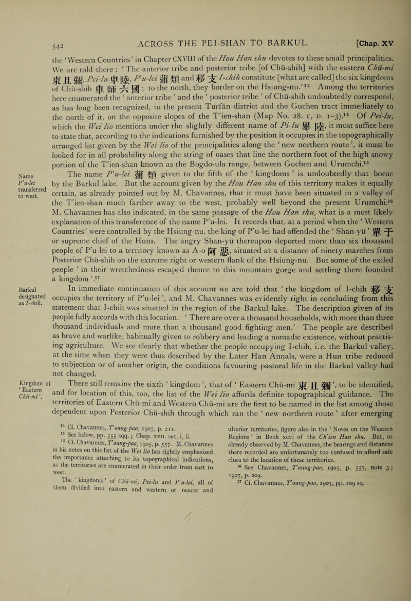 Name P'u-lei transferred to west. Barkul designated as I-chih. Kingdom ‘ Eastern Chii-mi 542 the ‘Western Countries’ in Chapter CXVIII of the Hou Han shu devotes to these small principalities. We are told there : ‘ The anterior tribe and posterior tribe [of Chii-shih] with the eastern Chii-mi ijt Pci-lu J|i [fit, P'u-lei y'fjj and I-chih constitute [what are called] the six kingdoms of Chii-shih ||l ^ gf ; to the north, they border on the Hsiung-nu.’13 Among the territories here enumerated the ‘ anterior tribe ’ and the ‘ posterior tribe ’ of Chii-shih undoubtedly correspond, as has long been recognized, to the present Turfan district and the Guchen tract immediately to the north of it, on the opposite slopes of the T'ien-shan (Map No. 28. c, d. 1-3).14 Of Pei-lu, which the Wei Ho mentions under the slightly different name of Pi-lu Jp. |£||, it must suffice here to state that, according to the indications furnished by the position it occupies in the topographically arranged list given by the Wei lio of the principalities along-the ‘ new northern route’, it must be looked for in all probability along the string of oases that line the northern foot of the high snowy portion of the T'ien-shan known as the Bogdo-ula range, between Guchen and Urumchi.15 The name P'u-lei ^ given to the fifth of the ‘ kingdoms ’ is undoubtedly that borne by the Barkul lake. But the account given by the Hou Han shu of this territory makes it equally certain, as already pointed out by M. Chavannes, that it must have been situated in a valley of the T'ien-shan much farther away to the west, probably well beyond the present Urumchi.16 M. Chavannes has also indicated, in the same passage of the Hou Han shu, what is a most likely explanation of this transference of the name P’u-lei. It records that, at a period when the ‘ Western Countries’ were controlled by the Hsiung-nu, the king of P'u-lei had offended the ‘ Shan-yii or supreme chief of the Huns. The angry Shan-yii thereupon deported more than six thousand people of P’u-lei to a territory known as A-o W j§. situated at a distance of ninety marches from Posterior Chii-shih on the extreme right or western flank of the Hsiung-nu. But some of the exiled people ‘ in their wretchedness escaped thence to this mountain gorge and settling there founded a kingdom ’.17 In immediate continuation oi this account we are told that ‘ the kingdom of I-chih ^ occupies the territory of P'u-lei ’, and M. Chavannes was evidently right in concluding from this statement that I-chih was situated in the region of the Barkul lake. The description given of its people fully accords with this location. ‘ There are over a thousand households, with more than three thousand individuals and more than a thousand good fighting men.’ The people are described as brave and warlike, habitually given to robbery and leading a nomadic existence, without practis- ing agriculture. We see clearly that whether the people occupying I-chih, i.e. the Barkul valley, at the time when they were thus described by the Later Han Annals, were a Hun tribe reduced to subjection or of another origin, the conditions favouring pastoral life in the Barkul valley had not changed. There still remains the sixth ‘ kingdom ’, that of ‘ Eastern Chii-mi j^r Rffi’> to be identified, and for location of this, too, the list of the Wei lio affords definite topographical guidance. The territories of Eastern Chii-mi and Western Chii-mi are the first to be named in the list among those dependent upon Posterior Chii-shih through which ran the ‘ new northern route ’ after emerging 13 Cf. Chavannes, T’oung-pao, 1907, p. 211. “ See below, PP- 555 sqq.; Chap. xvn. sec. i, ii. lj Cf. Chavannes, T’oung-pao, 1905, p. 557. M. Chavannes in his notes on this list of the Wei lio has rightly emphasized the importance attaching to its topographical indications, as the territories are enumerated in their order from east to west. The ‘ kingdoms ’ of Chii-mi, Pei-lu and P’u-lei, all of them divided into eastern and western or nearer and ulterior territories, figure also in the ‘ Notes on the Western Regions ’ in Book xcvi of the Ch’ien Han shu. But, as already observed by M. Chavannes, the bearings and distances there recorded are unfortunately too confused to afford safe clues to the location of these territories. 16 See Chavannes, T’oung-pao, 1905, p. 557, note 3 ; 1907, p. 209. 17 Cf. Chavannes, T’oung-pao, 1907, pp. 209 sq.