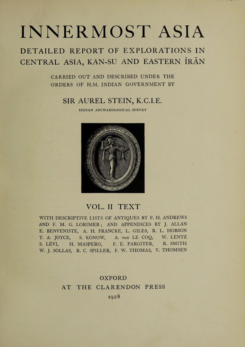 DETAILED REPORT OF EXPLORATIONS IN CENTRAL ASIA, KAN-SU AND EASTERN IRAN CARRIED OUT AND DESCRIBED UNDER THE ORDERS OF H.M. INDIAN GOVERNMENT BY SIR AUREL STEIN, K.C.I.E. INDIAN ARCHAEOLOGICAL SURVEY VOL. II TEXT WITH DESCRIPTIVE LISTS OF ANTIQUES BY F. H. ANDREWS AND F. M. G. LORIMER; AND APPENDICES BY J. ALLAN E. BENVENISTE, A. H. FRANCKE, L. GILES, R. L. HOBSON T. A. JOYCE, S. KONOW, A. von LE COQ, W. LENTZ S. L£VI, H. MASPERO, F. E. PARGITER, R. SMITH W. J. SOLLAS, R. C. SPILLER, F. W. THOMAS, V. THOMSEN OXFORD AT THE CLARENDON PRESS 1928