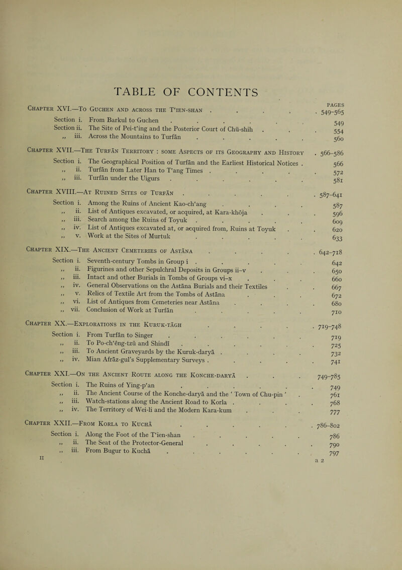 TABLE OF CONTENTS PAGES Chapter XVI.—To Guchen and across the T'ien-shan ..... 549-565 Section i. From Barkul to Guchen ..... 549 Section ii. The Site of Pei-t'ing and the Posterior Court of Chii-shih . . -554 „ iii. Across the Mountains to Turfan ..... 560 Chapter XVII.—The Turfan Territory : some Aspects of its Geography and History . 566-586 Section i. The Geographical Position of Turfan and the Earliest Historical Notices . 566 ,, ii. Turfan from Later Han to T'ang Times ..... 572 ,, iii. Turfan under the Uigurs ...... 581 Chapter XVIII.—At Ruined Sites of Turfan ..... . 587-641 Section i. Among the Ruins of Ancient Kao-ch'ang .... 587 ,, ii. List of Antiques excavated, or acquired, at Kara-khoja . . . 596 ,, iii. Search among the Ruins of Toyuk ..... 609 ,, iv. List of Antiques excavated at, or acquired from, Ruins at Toyuk . . 620 ,, v. Work at the Sites of Murtuk ..... 633 Chapter XIX.—The Ancient Cemeteries of Astana ..... 642-718 Section i. Seventh-century Tombs in Group i . . . . 642 ,, ii. Ligurines and other Sepulchral Deposits in Groups ii-v . . . 650 ,, iii. Intact and other Burials in Tombs of Groups vi-x . . . 660 „ iv. General Observations on the Astana Burials and their Textiles . . 667 ,, v. Relics of Textile Art from the Tombs of Astana . . . 672 ,, vi. List of Antiques from Cemeteries near Astana .... 680 ,, vii. Conclusion of Work at Turfan ..... 710 Chapter XX.—Explorations in the Kuruk-tagh ..... 719-748 Section i. Lrom Turfan to Singer ...... 719 ,, ii. To Po-chAng-tzu and Shindi ...... 725 ,, iii. To Ancient Graveyards by the Kuruk-darya .... 732 ,, iv. Mian Afraz-gul’s Supplementary Surveys ..... 741 Chapter XXI.—On the Ancient Route along the Konche-darya . . . 749-785 Section i. The Ruins of Ying-p'an ...... 749 ,, ii. The Ancient Course of the Konche-darya and the ‘ Town of Chu-pin ’ . 761 ,, iii. Watch-stations along the Ancient Road to Korla . . . 768 ,, iv. The Territory of Wei-li and the Modern Kara-kum . . . 777 Chapter XXII.—Lrom Korla to Kucha ...... 786-802 Section i. Along the Foot of the T'ien-shan ..... 786 ,, ii. The Seat of the Protector-General ..... 790 ,, iii. From Bugur to Kucha ...... 797 11 a 2