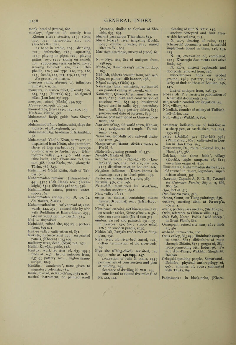 monk, head of (fresco), 600. monkeys, figurines of, mostly from Khotan sites: steatite, 115; stone, no, 114; terra-cotta, m, 120, (Kucha) 822, 827. as babe in cradle, 107 ; drinking, 121 ; embracing, 120; squatting, 114; playing on pipes, 120; playing guitar, 107, 121 ; riding on camels, 105 ; supporting vessel on head, 1053 ; wearing loin-cloth, 120, 121 ; ithy- phallic, 120 ; owl type, no, 119, 120, 125 ; heads, 107, in, 119, 121, 125. See grotesques, masks, monsoon rains, absence of, influences climate, 6 n. 14. monsters, in stucco relief, (Toyuk) 616, 624, 625 ; (Murtuk) 637 ; on figured silks, (Lou-lan) 236 sqq. mosques, ruined, (Sistan) 934, 935. Mou-wo, coal-pits of, 524. mouse-traps, (Niya) 146, 147, 150, 153. Mu-li-ho, village, 552. Muhammad Baqir, guide from Singer, 722. Muhammad Baqir, Imam, saint,slays the monster of Baba-ghundi, 52. Muhammad Beg, headman of Islamabad, 92. Muhammad Yaqub Khan, surveyor, 2; dispatched from Mlran, along southern shore of Lop sea-bed, 177 ; surveys Su-lo-ho river to An-hsi, 270 ; Besh- toghrak valley, 321, 326 ; old lacus¬ trine basin, 328 ; Shona-nor to Chik- tam, 588 ; near Korla, 786 ; along the Tarim, 786, 843. Muhammad Yusuf Khan, Naib of Tab- bas, 901. Muhammadan remains : (Khara-khoto) 444, 452 ; (Ark Hang) 100; (Tezak- kaghe) 831 ; (Sistan) 926 sqq., 936. Muhammadan saints, protect water- supply, 64. Muhammadan shrines, 30, 58, 59, 64. See Mazars, Ziarats. Muhammadanism: early spread of, east¬ wards, 444, 452 ; existed side by side with Buddhism at Khara-khoto, 453 ; late introduction into Turfan, 585. Muj. = Mujnabad. Mujnabad, ruined site, 899 sq.; pottery from, 899 n. 1. Muk-su valley, cultivation of, 851. Mukuta, in stucco relief, 179 ; on painted panels, (Khotan) 1053 sqq. mulberry trees, dead, (Niya) 142, 152. Mullah Khwaja, guide, 128. Murtuk, work at sites of, 633 sqq. ; finds at, 636 ; list of antiques from, 637-9 > pottery, 1014 ; Uighur manu¬ scripts, 1049. Musafirs, ‘ wanderers ’, name given to migratory colonists, 780. music, love of, in Kao-ch'ang, 583 n. 6. musical instrument, on painted scroll (Astana), similar to Genkan of Sho- soin, 657, 694. Muz-art pass across T'ien-shan, 805. Muz-art-darya, river irrigating Kucha, 804 ; volume of water, 831; ruined sites to W., 807. Muz-tagh-ata range, survey of (1900), 62. N. = Niya site, list of antiques from, 148 sqq. Na-fu-po, Hsiian-tsang’s name for Lop, 163. Nad-'Ah, objects brought from, 938, 940. Naga, on painted silk banner, 498. Nagarl script, (Yasln) 43. Naksatras, lunar mansions, represented on painted ceiling at Toyuk, 619. Namadgut, Qala-i-Qa'qa, ruined fortress near, 872 ; plan and construction of enceinte wall, 873 sq. ; brushwood layers used in walls, 873 ; secondary line of wall, 875 ; pottery debris, 875 ; purpose and date of fortress, 875. Nan-ho, post mentioned in Chinese docu¬ ment, 400. N an-kou-cti eng, old-world town, Kan-su, 512 ; sculptures of temple ‘ Ta-ssu- miao ’, 512. Nan-shan, foot-hills of : sub-soil drain¬ age from, 363. Nangaparbat, Mount, divides routes to P'o-lii, 6. Narln-kur, grazing grounds of, 537. Nemadh, Mazar of, 882. neolithic remains : (Chol-kol) 86 ; (Lou- lan) 188, 196, 285 ; pottery, 205, 206, 211 ; distribution of, in Lou-lan, 206. Nepalese influence, (Khara-khoto) in drawings, 492 ; in block-print, 499. Nestorians among the Uighurs, 585. Netsuki, 456, 595, 596. Ni-se-chih, mentioned by Wu-k'ung, location uncertain, <§94. Niat, valley of, 10. niches, in shrines, containing stucco figures, (Koyumal) 164 ; (Bash-Koyu- mal) 166. Nien-haos: on coins, see Chinese coins, 158; on wooden tablet, Sheng-p'ing, a.d. 364, 660; on stone stele (Ma-ti-ssu) 513. nimbus, carved and painted, 131, 135 • in frescoes, 139, 630 ; stucco relief, 126 ; on wooden panels, 1055. Nishan 'All, Panjabi trader met at Ying- p'an,_ 750. Niya river, old river-bed traced, 144; deltaic termination of old river-beds, *44- Niya site (Ching-chiieh), revisited, 140 sqq. ; ruins at, 142 sqq., 147. excavation of ruin N. xliii, 143 ; peculiarities of construction and plan of building, 143. clearance of dwelling N. xlii, 143. ruins found to extend five miles S. of Ni. xli, 144. clearing of ruin N. xliv, 145. ancient vineyard and fruit trees, within fenced area, 145. N. xlv, clearing of ruins, 145 ; KharosthI documents and household implements found in them, 146, 153, 154- N. hi, excavation of, completed, 147 ; KharosthI documents and other finds, 147. N. xxvi, ancient cupboards and doorposts removed from, 146. miscellaneous finds on eroded ground, 146; pottery, 1014; simi¬ larity of finds to those of Lou-lan, 146, 147- List of antiques from, 148-55. Noble, Mr. P. S., assists in publication of KharosthI documents, xvii. nor, wooden conduit for irrigation, 74. Nor, village, 74. Nurullah, founder of colony of Tiilkiich- kol-tarlm, 140. Nut, village (Wakhan), 876. oat-straw, indicates use of building as a sheep-pen, or cattle-shed, 143, 145, 153, 263. oats : (Dafdar) 54; (Tur-kol) 536 ; (Pamirs) 851, 862 ; cultivated in Lou- lan in Han times, 263. Obrucheff, Dr., route followed by, to Hami, 381, 386. Och-kat, ‘ the three folds village (Kucha), triple ramparts of, 811 ; _ uncertain origin of, 812. Okur-mazar, Muhammadan shrine at, 77. ‘ old towns ’ in desert, legendary, super¬ stition about, 595. Olufsen, Captain A. F. 0. H., Through the Unknown Pamirs, 863 n. 2, 866, 869, &c. Opo, fort of, 517. Opo-ling-tzu pass, 516. Otani, Count, on T'ang paintings, 656. outlaws, meeting with, at Pa-no-p'a, 560 n. 1. ovens, pottery jars used as, (Sistan) 975. Ovid, reference to Chinese silks, 243. Ovis Poll, Marco Polo’s ‘ wild sheep ’, in Great Pamir, 860. Owang-gol, ruined site near, 461 ; finds at, 461. ox-head, terra-cotta, 106. Oxus valley, 863 sq.; Hindukush rampart to south, 862 ; difficulties of route through Gharan, 877 ; gorges of, 889 ; route connecting with Indus, 36. See also Ab-i-Panja, Wakhan, Shughnan, Roshan. Ozbegskl-speaking people, Samarkand— Bokhara, physical anthropology of, 996 ; affinities of, 1002 ; contrasted with Tajiks, 894. Padmasana: in block-print, (Khara-