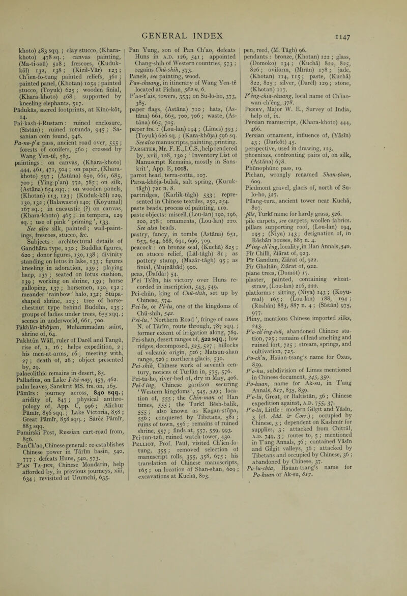khoto) 483 sqq. ; clay stucco, (Khara- khoto) 478 sq. ; canvas painting, (Ma-ti-ssu) 518 ; frescoes, (Kuduk- kol) 132, 138; (Kizil-Yar) 123 ; Ch'ien-fo-tung painted reliefs, 361 ; painted panel, (Khotan) 1054 ; painted stucco, (Toyuk) 625 ; wooden finial, (Khara-khoto) 468; supported by kneeling elephants, 517. Padukas, sacred footprints, at Kino-kot, J4- Pai-kash-i-Rustam : ruined enclosure, (Sistan); ruined rotunda, 945 ; Sa- sanian coin found, 946. Pa-no-p'a pass, ancient road over, 555 ; forests of conifers, 560 ; crossed by Wang Yen-te, 583. paintings : on canvas, (Khara-khoto) 444, 461, 471, 504 ; on paper, (Khara- khoto) 597 ; (Astana) 650, 661, 685, 700; (Ying-p'an) 772, 785; on silk, (Astana) 654 sqq.; on wooden panels, (Khotan) 113, 123; (Kuduk-kol) 129, 130,132 ; (Balawaste) 140; (Koyumal) 167 sq.; in encaustic (?) on canvas, (Khara-khoto) 465 ; in tempera, 129 sq. ; use of pink ‘ priming ’, 133. See also silk, painted ; wall-paint¬ ings, frescoes, stucco, &c. Subjects : architectural details of Gandhara type, 130 ; Buddha figures, 620; donor figures, 130,138 ; divinity standing on lotus in lake, 133 ; figures kneeling in adoration, 139 ; playing harp, 137 ; seated on lotus cushion, 139 ; working on shrine, 139 ; horse galloping, 137 ; horsemen, 130, 132 ; meander‘rainbow’halo, 132; Stupa¬ shaped shrine, 123; tree of horse- chestnut type behind Buddha, 135 ; groups of ladies under trees, 655 sqq.; scenes in underworld, 661, 700. Pakhlan-khojam, Muhammadan saint, shrine of, 64. Pakhtun Wall, ruler of Darel and Tangu, rise of, 1, 16 ; helps expedition, 2 ; his men-at-arms, 16 ; meeting with, 27 ; death of, 28; object presented by, 29. palaeolithic remains in desert, 85. Palladius, on Lake 1-lsi-nay, 457, 462. palm leaves, Sanskrit MS. frs. on, 165. Pamirs : journey across, 840 sqq.; aridity of, 847; physical anthro¬ pology of, App. C, 996; Alichur Pamir, 856 sqq.; Lake Victoria, 858 ; Great Pamir, 858 sqq. ; Sarez Pamir, 883 sqq. Pamirski Post, Russian cart-road from, 856. Pan Ch'ao, Chinese general: re-establishes Chinese power in Tarim basin, 540, 777 ; defeats Huns, 540, 573. P'an Ta-jen, Chinese Mandarin, help afforded by, in previous journeys, xiii, 634 ; revisited at Urumchi, 635. Pan Yung, son of Pan Ch'ao, defeats Huns in a.d. 126, 541 ; appointed Chang-shih of Western countries, 573 ; regains Chii-shih, 573. Panels, see painting, wood. Pao-chuang, in itinerary of Wang Yen-te located at Pichan, 582 n. 6. P'ao-t'ais, towers, 353; on Su-lo-ho, 373, 385- paper flags, (Astana) 710; hats, (As¬ tana) 661, 665, 700, 706 ; waste, (As¬ tana) 665, 705. paper frs. : (Lou-lan) 194 ; (Limes) 393 ; (Toyuk) 626 sq. ; (Kara-kh5ja) 596 sq. See also manuscripts, painting, printing. Pargiter, Mr. F. E.,I.C.S.,help rendered by, xvii, 128, 130 ; ‘ Inventory List of Manuscript Remains, mostly in Sans¬ krit’, App. E, 1018. parrot head, terra-cotta, 107. Parsa-khoja-bulak, salt spring, (Kuruk- tagh) 721 n. 8. partridges, (Karlik-tagh) 533; repre¬ sented in Chinese textiles, 250, 254. paste beads, process of painting, no. paste objects: miscell. (Lou-lan) 190,196, 200, 278; ornaments, (Lou-lan) 220. See also beads. pastry, fancy, in tombs (Astana) 651, 653. 654, 688, 691, 696, 709. peacock : on bronze seal, (Kucha) 825 ; on stucco relief, (Lal-tagh) 81 ; as pottery stamp, (Mazar-tagh) 95 ; as finial, (Mujnabad) 900. peas, (Dafdar) 54. P'ei Ts'en, his victory over Huns re¬ corded in inscription, 543, 549. Pei-chiin, king of Chii-shih, set up by Chinese, 574. Pei-lu, or Pi-lu, one of the kingdoms of Chii-shih, 542. Pei-lu, ‘ Northern Road ’, fringe of oases N. of Tarim, route through, 787 sqq. ; former extent of irrigation along, 789. Pei-shan, desert ranges of, 522 sqq.; low ridges, decomposed, 525,527 ; hillocks of volcanic origin, 526; Matsun-shan range, 526 ; northern glacis, 530. Pei-shih, Chinese work of seventh cen¬ tury, notices of Turfan in, 575, 576. Pei-ta-ho, river-bed of, dry in May, 406. Pei-t'ing, Chinese garrison securing ‘ Western kingdoms ’, 545, 549 ; Ioca- tion of, 555 ; the Chin-man of Han times, 555; the Turk! Besh-balik, 555 ; also known as Kagan-stupa, 556 ; conquered by Tibetans, 581 ; ruins of town, 556 ; remains of ruined shrine, 557 ; finds at, 557, 559, 993. Pei-tun-tzu, ruined watch-tower, 430. Pelliot, Prof. Paul, visited Ch'ien-fo- tung, 355; removed selection of manuscript rolls, 355, 358, 675 ; his translation of Chinese manuscripts, 165 ; on location of Shan-shan, 609 ; excavations at Kucha, 803. pen, reed, (M. Tagh) 96. pendants : bronze, (Khotan) 122 ; glass, (Domoko) 134; (Kucha) 822, 825, 826; oviform, (Miran) 178; jade, (Khotan) 114, 115; paste, (Kucha) 822, 825 ; silver, (Darel) 129 ; stone, (Khotan) 117. P'eng-chia-chuang, local name of Ch'iao- wan-ch'eng, 378. Perry, Major W. E., Survey of India, help of, ix. Persian manuscript, (Khara-khoto) 444, 466. Persian ornament, influence of, (Yasln) 43; (Darkot) 45. perspective, used in drawing, 123. phoenixes, confronting pairs of, on silk, (Astana) 678. Phunophuno pass, 19. Pichan, wrongly renamed Shan-shan, 609. Piedmont gravel, glacis of, north of Su- lo-ho, 327. Pilang-tura, ancient tower near Kucha, 807. pile, Turk! name for hardy grass, 526. pile carpets, see carpets, woollen fabrics, pillars supporting roof, (Lou-lan) 194, 195 ; (Niya) 143; designation of, in Roshan houses, 887 n. 4. P’ing-ch'eng, locality,in Han Annals, 540. Pir Chilli, Ziarat of, 923. Pir Gandum, Ziarat of, 922. Pir Ghaltan, Ziarat of, 922. plane trees, (Domot) 17. plaster, painted, containing wheat- straw, (Lou-lan) 216, 222. platforms : sitting, (Niya) 143 ; (Koyu¬ mal) 165; (Lou-lan) 188, 194 ; (Roshan) 883, 887 n. 4 ; (Sistan) 975, 977- Pliny, mentions Chinese imported silks, 243- P'o-cKeng-tzu, abandoned Chinese sta¬ tion, 725 ; remains of lead smelting and ruined fort, 725 ; stream, springs, and cultivation, 725. Po-ctiu, Hsiian-tsang’s name for Oxus, 859. P’o-hu, subdivision of Limes mentioned in Chinese document, 345, 350. Po-huan, name for Ak-su, in T'ang Annals, 817, 835, 839. P'o-lii, Great, or Baltistan, 36 ; Chinese expedition against, a.d. 755, 37. P’o-lii, Little : modern Gilgit and Yasln, 3 (cf. Add. 6° Con.); occupied by Chinese, 3 ; dependent on Kashmir for supplies, 3 ; attacked from Chitral, a.d. 749, 3 ; routes to, 5 ; mentioned in T'ang Annals, 36 ; contained Yasln and Gilgit valleys, 36 ; attacked by Tibetans and occupied by Chinese, 36 ; abandoned by Chinese, 37. Po-lu-chia, Hsiian-tsang’s name for Po-huan or Ak-su, 817.