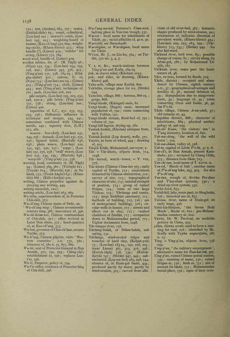 710; urn, (Astana), 665, 707; vesica, (Duldul-dkiir) 69 ; vessel, cylindrical, (Lou-lan) 201 ; weaver’s comb, (Lou- lan) 195, 203; weighting-board of banner, (Kao-ch'ang) 592,604; weight¬ ing-sticks, (Khara-khoto) 473 ; whip handle (?), (Limes) 419 ; ‘winder ’ for string, (Limes) 772, 784. wood-wool, bundle of, (Limes) 419. woollen fabrics, frs. of : (M. Tagh) 96 ; (Niya) 152, 154; (Lou-lan) 193, 195, 198, 222; (Limes) 345, 376, 415 ; (Ying-p'an) 751, 758, 784 sq. ; (Gha- gha-shahr) 911 ; canvas, fr. of, (Niya) 153 ; (Lou-lan) 201 sq.; (Limes) 415; (Ying-p'an) 774; cloth, (Limes) 423 ; mat (Ying-p'an), technique of, 761; pads, (Lou-lan) 216, 222. pile carpets, (Lou-lan) 195, 203, 232, 248, 250-2 ; pile fabric, (Ying-p'an) 751, 758; string, (Lou-lan) 200; (Limes) 420. tapestries of L.C., 231, 235, 253, 255, 256; Hellenistic influence in technique and designs, 234, 241; sometimes combined with Chinese motifs, 242 ; tapestry shoe, (L.H.) 277, 280. weaves : box-cloth, (Lou-lan) 231, 249, 256 ; damask, (Lou-lan) 231, 255, 256; figured fabric, (Murtuk) 636, 638; plain weave, (Lou-lan) 222, 23L 247, 250, 257; ‘repps ’, (Lou- lan) 231, 256, 258 ; ‘twill’ weave, (Lou- lan) 231, 234, 239; (Murtuk) 638; ‘ warp-rib ’, (Ying-p'an) 751, 758. worship, local, continuity of, (M. Tagh) 94; (Limes) 369, 380 ; (Yutogh) 611; (Toyuk) 614 ; (Murtuk) 636 ; at Su- kashi, 751; (Tezek-kaghe) 831; (Khan- dut) 866 ; (Koh-i-kwaja) 922. writing, Chinese prejudice against de¬ stroying any writing, 449. writing materials, 1017. writing-sticks, (Lou-lan) 263, 269. Wu tribe, superintendent of, in Posterior Chii-shih, 573. Wu-ch’ang, Chinese name of Swat, 20. ‘ Wu-ch'ang map ’, Chinese seventeenth- century map, 386 ; inaccuracy of, 396. Wu-chi-hsiao-wei, Chinese commandant of Chii-shih, 571; office revived in Later Han times, 572 ; head-quarters of, at Kao-ch'ang, 573. Wu-hui, governor of Chiu-ch'iian, secures Turfan, 575. Wu-k'ung, Chinese pilgrim, visits ‘ Wes¬ tern countries ’, a.d. 751, 580 ; itinerary of, 580 n. 55, 857, 880. Wu-lei, seat of Protector-General in Han Annals, 570, 790, 795; Cheng-chi’s establishment at, 796 ; replaces Lun- t'ai, 796. Wu-ti, Emperor, policy of, 794. Wu-t'u valley, residence of Posterior king of Chii-shih, 558. Wu-t’ung-wo-tzu, Futterer’s Utun-oszii, halting place in Yen-tun trough, 531. Wurish : local name for inhabitants of Yasln, 39 ; racial affinities of, 40 n. 30. Wurishki, see Burushaski. Wurshigum, or Warshigum, local name for Yasin. Wylie, Mr. J., on Liu-ku, 564 ; on Tur¬ fan, 570 nn. 3, 4, 5. Y. 1, 11, &c., watch-stations between Ying-p'an and Korla, 784 sq. yak, in stucco relief, (Khotan) 1053. yak, and rider, in drawing, (Khara- khoto) 498. Yaka-arik, village near Kucha, 800. Yakhdan, storage place for ice, (Sistan) 934- _ Yamchin, village, 866 ; fortress, 866 sq.; gorge, 868. Yangi-hissar, (Kashgar) oasis, 61. Yangi-hissar, (Bugur) oasis, increased population of, 790 ; route connecting with Yulduz, 791. Yangi-hissar stream, flood-bed of, 791 ; volume of, 792. Yangi-kol lagoon, drying up, 182. Yantak-kuduk, (Khotan) antiques from, 99 n. 5. Yantak-kuduk (Lop desert), wells, 321. Yantra, in form of wheel, 494 ; drawing of, 5°5- Yaqub Khan, Muhammad, surveyor, 2. Yar. = Yar-khoto, objects from, 714, 1048. Yar-karaul, watch-tower, = Y. vm, 776. Yar-khoto (Chinese Chiao-ho) 563 ; early capital of Turfan, 712 ; excavations thwarted by Chinese obstruction, 712 ; survey of site, 713; topographical character of site, 713 ; natural strength of position, 713; group of ruined Stupas, 714; ruins of two large Viharas, 714 ; Yardangs and tombs, 715 ; large Buddhist sanctuary, 715; methods of building, 715, 716; use of underground buildings, 716; cir¬ cular wells in houses, 717 ; streets and alleys cut in clay, 717 ; vaulted chambers of Zindan, 717 ; occupation down to Muhammadan period, 7x7; Uighur documents from, 1048. Yar-tungaz river, 156. Yardang-bulak, or Dolan-bulak, salt spring, 731. Yardangs, wind-eroded ridges and trenches of hard clay, (Kelpin-yoli) 75 1 (Lou-lan) 183 sq., 192, 208, 225 ; (near Limes) 367, 373, 376, 398; (Kuruk-tagh) 738, 739; (Kuruk- darya) 747 ; (Sistan) 947, 949 ; salt- encrusted, (Lop sea-bed) 283, 298, 744; absence of, in Etsin-gol basin, 434 ; produced partly by water, partly by wind-erosion, 325 ; carved from allu¬ vium of old river-bed, 365 ; fantastic shapes produced by wind-erosion, 301; orientation of, indicates direction of prevalent winds, (Khara-khoto) 454 ; (Lou-lan) 209, 225, 283, 299 ; (Yar- khoto) 715, 733 ; (Sistan) 949. See also kal-ward. Yarkand river, ford over, 83 ; possible change of course, 85 ; survey along, by Afraz-gul, 786 ; by Muhammad Ya¬ qub, 787. Yarkhun river, route past the head¬ waters of, 48. Yars, ravines, formed by floods, 714. Yasln, district : occupied and aban¬ doned by Chinese, eighth century a.d., 37 > geographical advantages and fertility of, 38 ; natural defences of, 39 ; depopulation due to misgovern- ment, 39; language of, 39; route connecting Oxus and Indus, 36, 39. See P'o-lii. Yasln village, Chinese A-nu-yiieh, 37 ; old remains at, 43. Yazgulam district, 888 ; character of inhabitants, 889; physical anthro¬ pology of, 996 sqq. Yeh-che Kuan, ‘ the visitors’ inn ’ in T'ang itinerary, location of, 840. Yeh-ma-ching, ‘ the well of the wild horse ’, 524. Yeh-ma-chiian, valley of, 528. Yeh-to, capital of Little P'o-lii, 37 n. 6. Yen-cKi, in Han Annals, present Kara- shahr, 570 ; occupied by Chang Chun, 575 ; distance from Shan, 723. Yen-chi-tun, local name of T. xxvn. u. Yen-tse, ‘ Marsh of Salt ’, another name of P'u-cKang lake, 293, 305. See also P'u-ch'ang. Yen-tun, trough of, divides Pei-shan and T'ien-shan systems, 530; a dried-up river system, 531. Yerkh fiord, 855. Yeshil-kol, lake, route past, to Shughnan, 856 ; historical use of, 857. Yetsina, river, name of Etsin-gol. on early maps, 456. Yetti-kiz-khojam, ‘ the Seven Holy Maids ’, Mazar of, 610 ; pre-Muham¬ madan cemetery at, 610. Yetts, Dr. W. Percival, on neolithic pottery in China, 955. yiken, thorny scrub, used to form a mat¬ ting for roof, 276 ; identified by Mr. Scully with Typha angustifolia, 287 n. 15. Ying. = Ying-p'an, objects from, 758 sqq. Ying-p’an, ‘ the military encampment , alternative name for Kua-hai-tzU, 397. Ying-p’an, ruined Chinese postal station, 749 ; meaning of name, 750 ; ruined Stupas at, 750 ; finds at, 751 ; site of ancient Su-bashi, 751 ; Muhammadan burial-place, 752 ; signs of later occu-