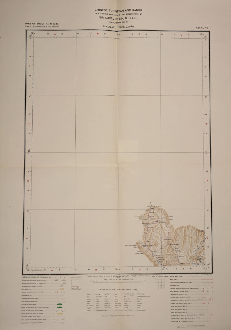 PART OF SHEET No. N. K-43 (CARTE INTERNATIONALE DU MONDE) CHINESE TURKISTAN AND KANSU FROM SURVEYS MADE DURING THE EXPLORATIONS OF SIR AUREL STEIN, K.C I. E, 1900-01, 1906-0®* 1913-16. TURUG-ART TEREK-DAWAN. SERIAL No. 1 74 42“ o 10 I I I I I A 20' J I I I I I-1-L B 50' 50' 40 30 20' — 10'- 41 50' 40'- 30 10 J_I-L c J L 20 -J-1 I L 30 40 D so' 76 -L—l_I I l 1 I 42 — 50' 40 20 — 10 — 30 — 20' 10 41 40 74 O'e. of GREENWICH. 10 20' 30 I 1 ‘' r_r 40 B 50 Rta. No. 1128 D. D. O. 1019 (2 D. O.l-S.l.- 800 Latitude Stn. Azimuth Stn. Triangulation Stn ® ® A Heights: by theodolite; by clinometer.13277 ,12300 c Heights: by barometer or hypsometer. 12770 Perpetual snow (approximate). Drift-sand area. Erosion terraces: Mesa; Yardang. .£• 4 \ Hard salt crust. Hard salt encrusted clay.~Zr- Soft salt-encrusted clay..— Zzi Cultivation: unsurveyed. Edges of cultivation, etc., where surveyed Reeds or low scrub: living; dead .' -**J“1* Sandy tract with scrub or jungle. Tamarisk cones.- living; dead.^ ^ nfTTT 4 Wild poplars (Toghraks): living; dead Tamarisks: living; dead. Conifers.* * * * ** * ,1 Index to localities Published under the direction of Colonel Sir S.G. Burrard, K.C.S.I., R.E., F.R.S., Surveyor General of India, |ndex tQ adj0tning sheets Spring. Well. Karez 1919. Scale 1: 500,000 or 1014 Inches to 8 Miles Hellozlncographed at the Survey of India Offices, Dehra Oun. EXPLANATION OF SOME TURK! AND CHINESE TERMS 20 Mill id Bulak. Kul, Kol. Lake P'ao-tzu, Pu-tzu.. (Chin.) ... Walled village Chap. . Hill stream Kum. ■ Sand Sai. Darya . . . River Kumush. . Reeds Shan (Chin-.). Dawan. Kurghan. ■■ Tower Ta-fan (Chin.). . Pass Done. . . Hill Langar, Lr Rest house 7agft. Ho (Chin.). .... ftiver Mazar, Mr. .. Saints tomb Toghrak . Jilga, J. .... Valley Miao (Chin.). . .. Temple Ustang... .. Canal Karaul. . Watch station Oghil. Yailak, Yailagh. .. .Grazing ground Main road Other roads and paths with pass. Telegraph line Temple. Muhammadan shrine. Sacred tomb.. Fort: ancient; recent. Mine Temporarily occupied hut . Frontier wall: ancient; recent. . A U ft n Streams etc. which generally contain water are shown in blue Walled town: extant; ruined. Ruined mound (Stupa). E3 * Ancient site; watch-tower. Cairn. tat»^ a Route with camp, 1900-01. .- . Route with camp, 1906-08 Route with camp, 1913-15 ..A-’.. Camps of Sir A. Stem or Md. Yakub Khan in 1913-15 A.c. \xii Camps of Sir A. Stein and Afraz Gul In 1913-15 . A.e Camps of R. B. Lai Singh in 1913-15. A-,: w Copies of this map can be ODtained on Indent from the Survey of IndlA