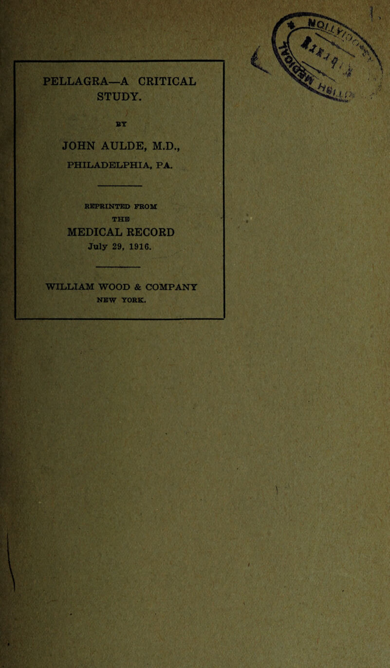 PELLAGRA—A CRITICAL STUDY. BY JOHN AULDE, M.D., PHILADELPHIA, PA. REPRINTED FROM THE MEDICAL RECORD July 29, 1916. WILLIAM WOOD & COMPANY NEW YORK.