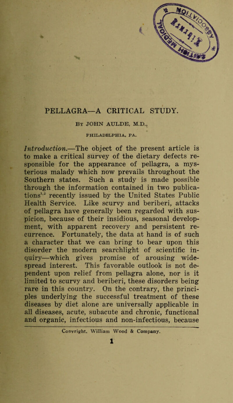 PELLAGRA—A CRITICAL STUDY. By JOHN AULDE, M.D., 9 PHILADELPHIA, PA. Introduction.—The object of the present article is to make a critical survey of the dietary defects re¬ sponsible for the appearance of pellagra, a mys¬ terious malady which now prevails throughout the Southern states. Such a study is made possible through the information contained in two publica¬ tions1,2 recently issued by the United States Public Health Service. Like scurvy and beriberi, attacks of pellagra have generally been regarded with sus¬ picion, because of their insidious, seasonal develop¬ ment, with apparent recovery and persistent re¬ currence. Fortunately, the data at hand is of such a character that we can bring to bear upon this disorder the modern searchlight of scientific in¬ quiry—which gives promise of arousing wide¬ spread interest. This favorable outlook is not de¬ pendent upon relief from pellagra alone, nor is it limited to scurvy and beriberi, these disorders being rare in this country. On the contrary, the princi¬ ples underlying the successful treatment of these diseases by diet alone are universally applicable in all diseases, acute, subacute and chronic, functional and organic, infectious and non-infectious, because Convright. William Wood & Company.