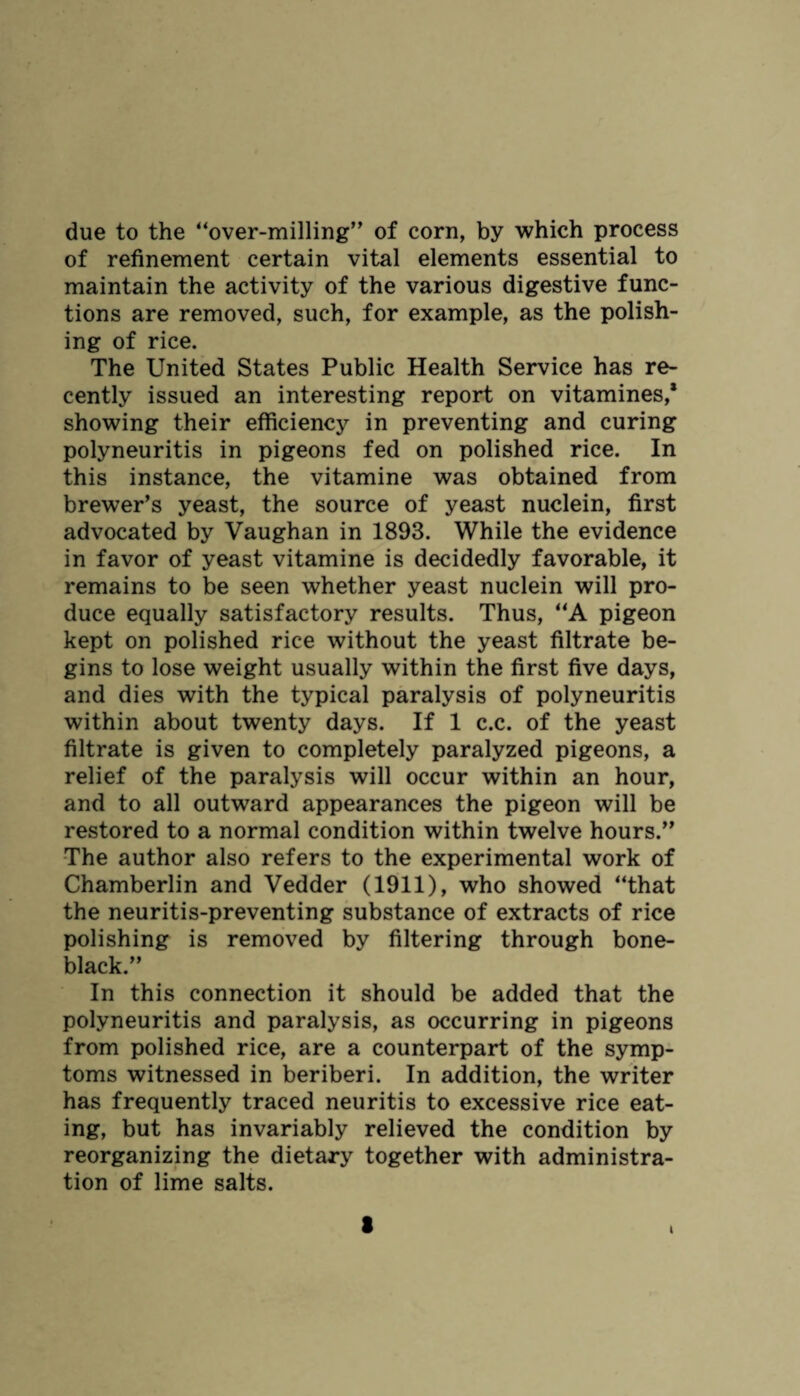 due to the “over-milling” of corn, by which process of refinement certain vital elements essential to maintain the activity of the various digestive func¬ tions are removed, such, for example, as the polish¬ ing of rice. The United States Public Health Service has re¬ cently issued an interesting report on vitamines,* showing their efficiency in preventing and curing polyneuritis in pigeons fed on polished rice. In this instance, the vitamine was obtained from brewer’s yeast, the source of yeast nuclein, first advocated by Vaughan in 1893. While the evidence in favor of yeast vitamine is decidedly favorable, it remains to be seen whether yeast nuclein will pro¬ duce equally satisfactory results. Thus, “A pigeon kept on polished rice without the yeast filtrate be¬ gins to lose weight usually within the first five days, and dies with the typical paralysis of polyneuritis within about twenty days. If 1 c.c. of the yeast filtrate is given to completely paralyzed pigeons, a relief of the paralysis will occur within an hour, and to all outward appearances the pigeon will be restored to a normal condition within twelve hours.” The author also refers to the experimental work of Chamberlin and Vedder (1911), who showed “that the neuritis-preventing substance of extracts of rice polishing is removed by filtering through bone- black.” In this connection it should be added that the polyneuritis and paralysis, as occurring in pigeons from polished rice, are a counterpart of the symp¬ toms witnessed in beriberi. In addition, the writer has frequently traced neuritis to excessive rice eat¬ ing, but has invariably relieved the condition by reorganizing the dietary together with administra¬ tion of lime salts. i t