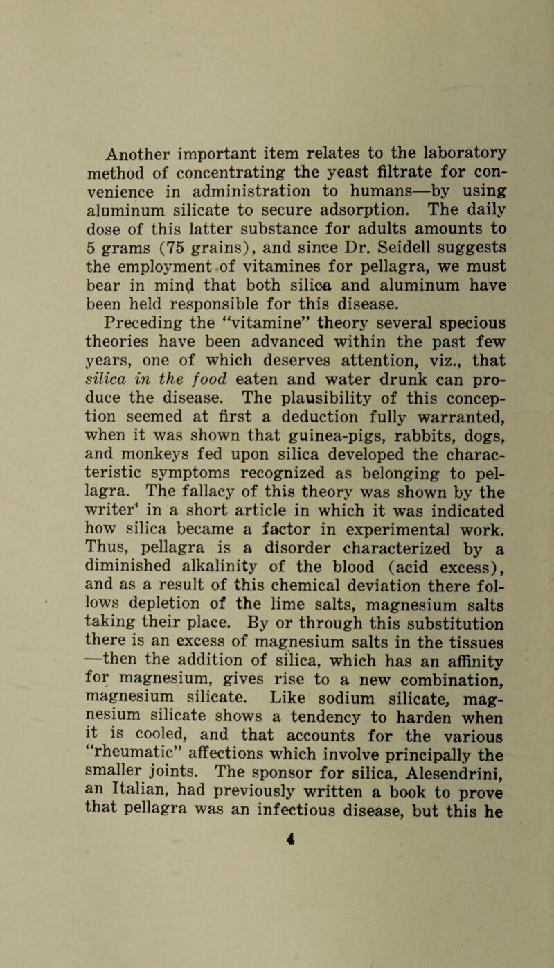 Another important item relates to the laboratory- method of concentrating the yeast filtrate for con¬ venience in administration to humans—by using aluminum silicate to secure adsorption. The daily dose of this latter substance for adults amounts to 5 grams (75 grains), and since Dr. Seidell suggests the employment of vitamines for pellagra, we must bear in mind that both silica and aluminum have been held responsible for this disease. Preceding the “vitamine” theory several specious theories have been advanced within the past few years, one of which deserves attention, viz., that silica in the food eaten and water drunk can pro¬ duce the disease. The plausibility of this concep¬ tion seemed at first a deduction fully warranted, when it was shown that guinea-pigs, rabbits, dogs, and monkeys fed upon silica developed the charac¬ teristic symptoms recognized as belonging to pel¬ lagra. The fallacy of this theory was shown by the writer4 in a short article in which it was indicated how silica became a factor in experimental work. Thus, pellagra is a disorder characterized by a diminished alkalinity of the blood (acid excess), and as a result of this chemical deviation there fol¬ lows depletion of the lime salts, magnesium salts taking their place. By or through this substitution there is an excess of magnesium salts in the tissues —then the addition of silica, which has an affinity for magnesium, gives rise to a new combination, magnesium silicate. Like sodium silicate, mag¬ nesium silicate shows a tendency to harden when it is cooled, and that accounts for the various “rheumatic” affections which involve principally the smaller joints. The sponsor for silica, Alesendrini, an Italian, had previously written a book to prove that pellagra was an infectious disease, but this he