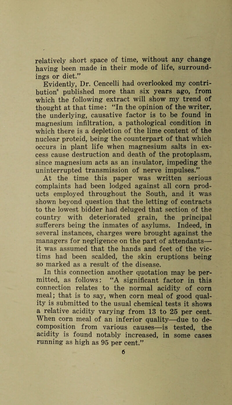 relatively short space of time, without any change having been made in their mode of life, surround¬ ings or diet.” Evidently, Dr. Cencelli had overlooked my contri¬ bution6 published more than six years ago, from which the following extract will show my trend of thought at that time: “In the opinion of the writer, the underlying, causative factor is to be found in magnesium infiltration, a pathological condition in which there is a depletion of the lime content of the nuclear proteid, being the counterpart of that which occurs in plant life when magnesium salts in ex¬ cess cause destruction and death of the protoplasm, since magnesium acts as an insulator, impeding the uninterrupted transmission of nerve impulses.” At the time this paper was written serious complaints had been lodged against all corn prod¬ ucts employed throughout the South, and it was shown beyond question that the letting of contracts to the lowest bidder had deluged that section of the country with deteriorated grain, the principal sufferers being the inmates of asylums. Indeed, in several instances, charges were brought against the managers for negligence on the part of attendants— it was assumed that the hands and feet of the vic¬ tims had been scalded, the skin eruptions being so marked as a result of the disease. In this connection another quotation may be per¬ mitted, as follows: “A significant factor in this connection relates to the normal acidity of corn meal; that is to say, when corn meal of good qual¬ ity is submitted to the usual chemical tests it shows a relative acidity varying from 13 to 25 per cent. When corn meal of an inferior quality—due to de¬ composition from various causes—is tested, the acidity is found notably increased, in some cases running as high as 95 per cent.”