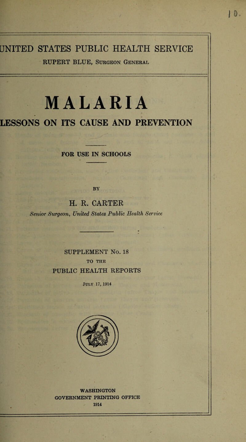 UNITED STATES PUBLIC HEALTH SERVICE RUPERT BLUE, Surgeon General malaria LESSONS ON ITS CAUSE AND PREVENTION FOR USE IN SCHOOLS BY H. R. CARTER Senior Surgeon, United States Public Health Service SUPPLEMENT No. 18 TO THE PUBLIC HEALTH REPORTS July 17,1914 WASHINGTON GOVERNMENT PRINTING OFFICE 1914