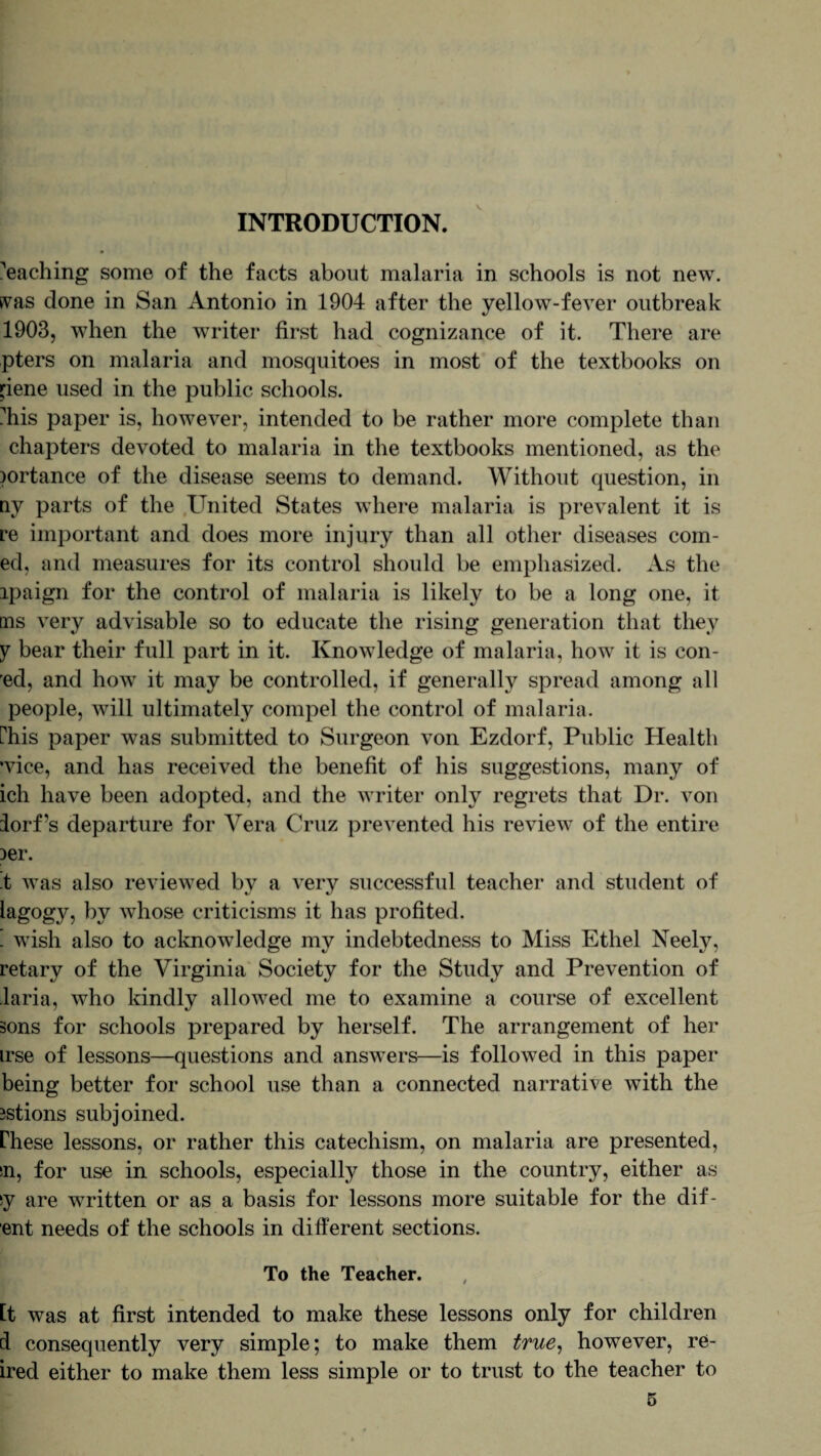 INTRODUCTION. Caching some of the facts about malaria in schools is not new. svas done in San Antonio in 1904 after the yellow-fever outbreak 1903, when the writer first had cognizance of it. There are pters on malaria and mosquitoes in most of the textbooks on pene used in the public schools. ?his paper is, however, intended to be rather more complete than chapters devoted to malaria in the textbooks mentioned, as the )ortance of the disease seems to demand. Without question, in ny parts of the United States where malaria is prevalent it is re important and does more injury than all other diseases coin¬ ed, and measures for its control should be emphasized. As the ipaign for the control of malaria is likely to be a long one, it ms very advisable so to educate the rising generation that they y bear their full part in it. Knowledge of malaria, how it is con¬ ed, and how it may be controlled, if generally spread among all people, will ultimately compel the control of malaria. Phis paper was submitted to Surgeon von Ezdorf, Public Health •vice, and has received the benefit of his suggestions, many of ich have been adopted, and the writer only regrets that Dr. von iorf’s departure for Vera Cruz prevented his review of the entire )er. t was also reviewed by a very successful teacher and student of iagog}^, by Avhose criticisms it has profited. ! wish also to acknowledge my indebtedness to Miss Ethel Neely, retary of the Virginia Society for the Study and Prevention of laria, who kindly allowed me to examine a course of excellent sons for schools prepared by herself. The arrangement of her irse of lessons—questions and answers—is followed in this paper being better for school use than a connected narrative with the 3stions subjoined. rhese lessons, or rather this catechism, on malaria are presented, sn, for use in schools, especially those in the country, either as sy are written or as a basis for lessons more suitable for the dif- ent needs of the schools in different sections. To the Teacher. it was at first intended to make these lessons only for children 4 consequently very simple; to make them true, however, re- ired either to make them less simple or to trust to the teacher to