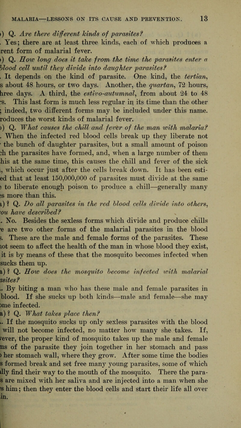 >) Q. Are there different kinds of parasites? . Yes; there are at least three kinds, each of which produces a rent form of malarial fever. >) Q. How long does it take from the time the parasites enter a blood cell until they divide into daughter parasites? . It depends on the kind of parasite. One kind, the tertian, s about 48 hours, or two days. Another, the quartan, 72 hours, hree days. A third, the estivo-autumnal, from about 24 to 48 ?s. This last form is much less regular in its time than the other ; indeed, two different forms may be included under this name, roduces the worst kinds of malarial fever. )) Q. What causes the chill and fever of the man with malaria? . When the infected red blood cells break up they liberate not r the bunch of daughter parasites, but a small amount of poison zh the parasites have formed, and, when a large number of them his at the same time, this causes the chill and fever of the sick l, which occur just after the cells break down. It has been esti- ed that at least 150,000,000 of parasites must divide at the same i to liberate enough poison to produce a chill—generally many >s more than this. i) ? Q. Do all parasites in the red blood cells divide into others, }ou have described? .. No. Besides the sexless forms which divide and produce chills *e are two other forms of the malarial parasites in the blood 3. These are the male and female forms of the parasites. These lot seem to affect the health of the man in whose blood they exist, it is by means of these that the mosquito becomes infected when sucks them up. a) ? Q. How does the mosquito become infected with malarial asites? .. By biting a man who has these male and female parasites in blood. If she sucks up both kinds—male and female—she may )me infected. a) ? Q. What takes place then? l. If the mosquito sucks up only sexless parasites with the blood will not become infected, no matter howT many she takes. If, fever, the proper kind of mosquito takes up the male and female tns of the parasite they join together in her stomach and pass ) her stomach wall, where they grow. After some time the bodies s formed break and set free many young parasites, some of which illy find their way to the mouth of the mosquito. There the para- s are mixed with her saliva and are injected into a man when she 5s him; then they enter the blood cells and start their life all over