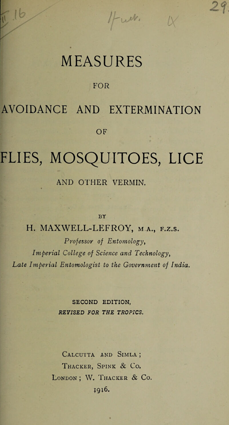 MEASURES FOR AVOIDANCE AND EXTERMINATION OF FLIES, MOSQUITOES, LICE AND OTHER VERMIN. BY H. MAXWELL-LEFROY, m a., f.z.s. Professor of Entomology, Imperial College of Science and Technology, Late Imperial Entomologist to the Government of India. SECOND EDITION, REVISED FOR THE TROPICS. Calcutta and Simla; Thacker, Spink & Co. London ; W. Thacker & Co. ig;6.