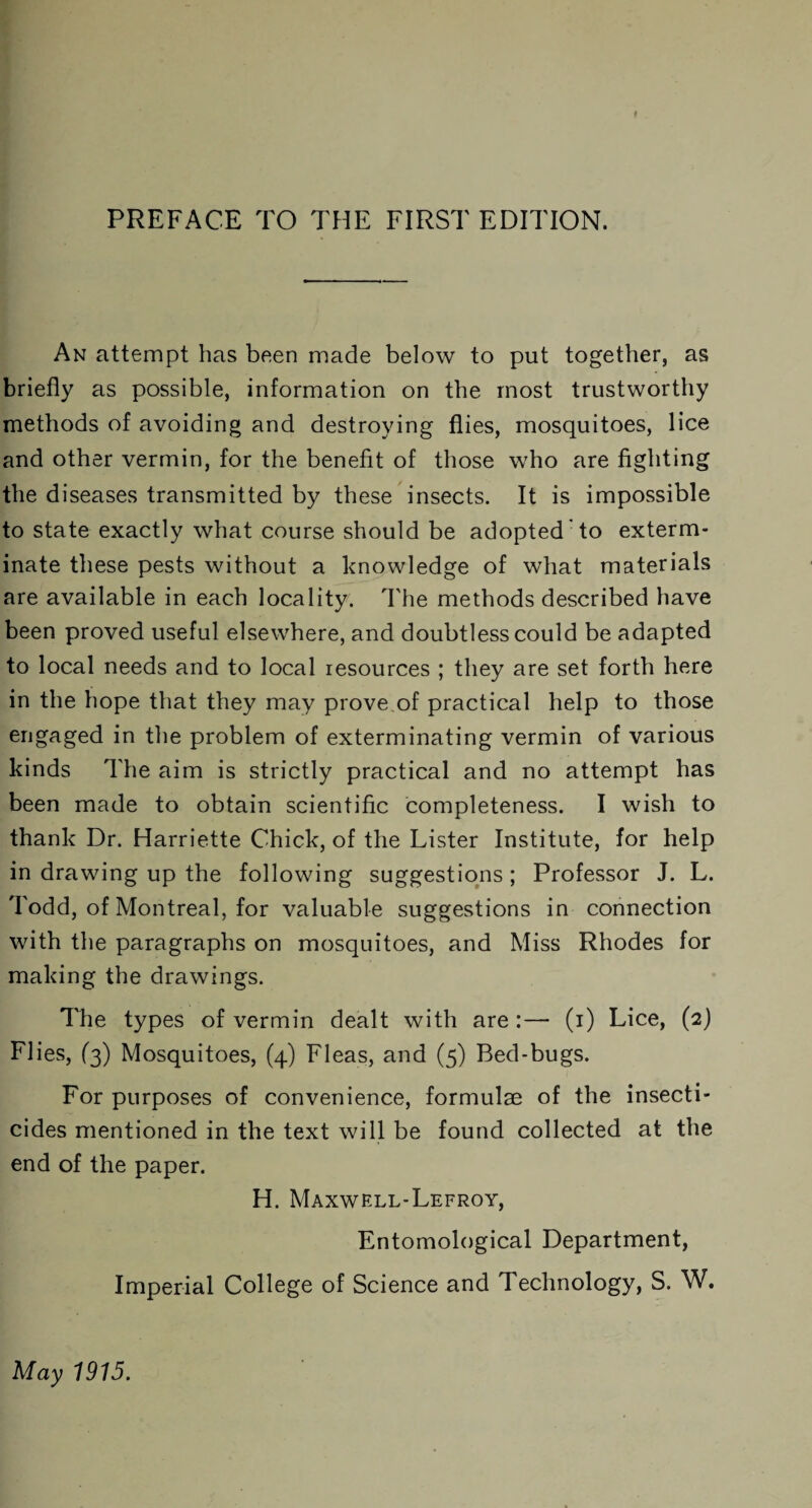 t PREFACE TO THE FIRST EDITION. An attempt has been made below to put together, as briefly as possible, information on the most trustworthy methods of avoiding and destroying flies, mosquitoes, lice and other vermin, for the benefit of those who are fighting the diseases transmitted by these insects. It is impossible to state exactly what course should be adopted to exterm¬ inate these pests without a knowledge of what materials are available in each locality. The methods described have been proved useful elsewhere, and doubtless could be adapted to local needs and to local resources ; they are set forth here in the hope that they may prove of practical help to those engaged in the problem of exterminating vermin of various kinds The aim is strictly practical and no attempt has been made to obtain scientific completeness. I wish to thank Dr. Harriette Chick, of the Lister Institute, for help in drawing up the following suggestions ; Professor J. L. Todd, of Montreal, for valuable suggestions in connection with the paragraphs on mosquitoes, and Miss Rhodes for making the drawings. The types of vermin dealt with are :— (i) Lice, (2) Flies, (3) Mosquitoes, (4) Fleas, and (5) Bed-bugs. For purposes of convenience, formulae of the insecti¬ cides mentioned in the text will be found collected at the end of the paper. H. Maxwell-Lefroy, Entomological Department, Imperial College of Science and Technology, S. W.