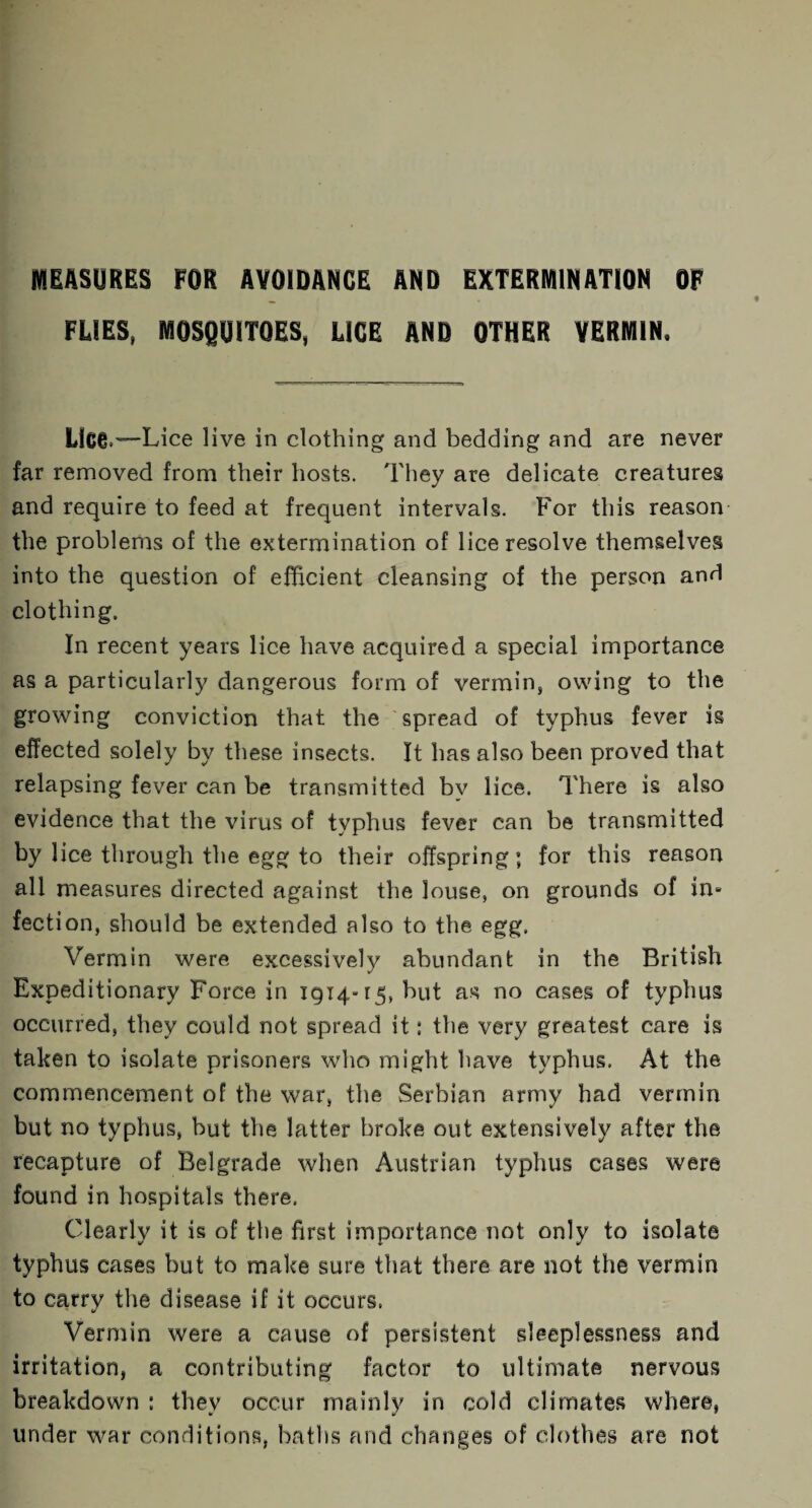 MEASURES FOR AVOIDANCE AND EXTERMINATION OF FLIES, MOSQUITOES, LICE AND OTHER VERMIN, Lice*—Lice live in clothing and bedding and are never far removed from their hosts. They are delicate creatures and require to feed at frequent intervals. For this reason the problems of the extermination of lice resolve themselves into the question of efficient cleansing of the person and clothing. In recent years lice have acquired a special importance as a particularly dangerous form of vermin, owing to the growing conviction that the spread of typhus fever is effected solely by these insects. It has also been proved that relapsing fever can be transmitted by lice. There is also evidence that the virus of typhus fever can be transmitted by lice through the egg to their offspring; for this reason all measures directed against the louse, on grounds of in* fection, should be extended also to the egg. Vermin were excessively abundant in the British Expeditionary Force in 1914*15, but as no cases of typhus occurred, they could not spread it: the very greatest care is taken to isolate prisoners who might have typhus. At the commencement of the war, the Serbian army had vermin but no typhus, but the latter broke out extensively after the recapture of Belgrade when Austrian typhus cases were found in hospitals there. Clearly it is of the first importance not only to isolate typhus cases but to make sure that there are not the vermin to carry the disease if it occurs. ' V Vermin were a cause of persistent sleeplessness and irritation, a contributing factor to ultimate nervous breakdown : they occur mainly in cold climates where, under war conditions, baths and changes of clothes are not