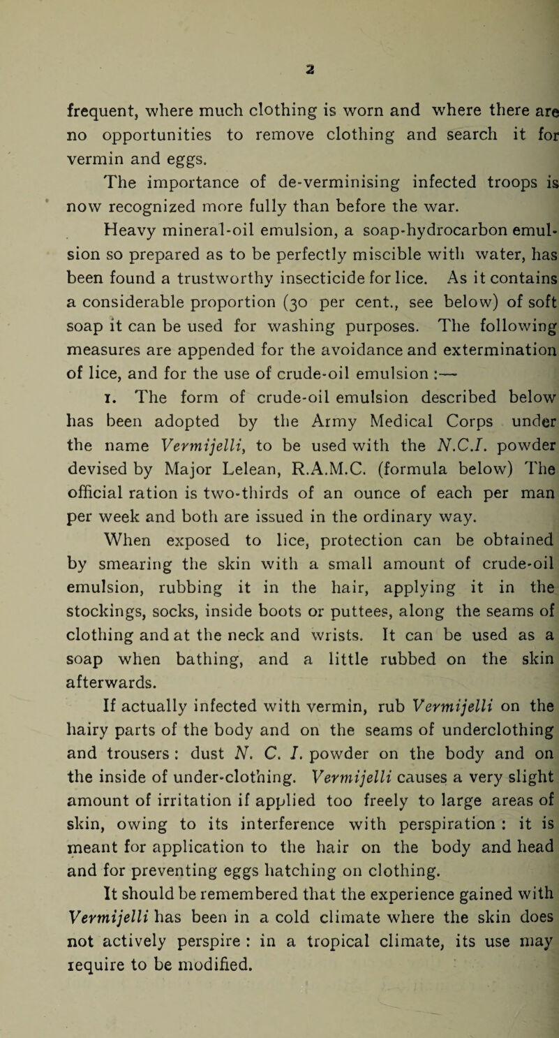 frequent, where much clothing is worn and where there are no opportunities to remove clothing and search it for vermin and eggs. The importance of de-verminising infected troops is now recognized more fully than before the war. Heavy mineral-oil emulsion, a soap-hydrocarbon emul¬ sion so prepared as to be perfectly miscible with water, has been found a trustworthy insecticide for lice. As it contains a considerable proportion (30 per cent., see below) of soft soap it can be used for washing purposes. The following measures are appended for the avoidance and extermination of lice, and for the use of crude-oil emulsion :—- 1. The form of crude-oil emulsion described below has been adopted by the Army Medical Corps under the name Vermijelli, to be used with the N.C.I. powder devised by Major Lelean, R.A.M.C. (formula below) The official ration is two-thirds of an ounce of each per man per week and both are issued in the ordinary way. When exposed to lice, protection can be obtained by smearing the skin with a small amount of crude-oil emulsion, rubbing it in the hair, applying it in the stockings, socks, inside boots or puttees, along the seams of clothing and at the neck and wrists. It can be used as a soap when bathing, and a little rubbed on the skin afterwards. If actually infected with vermin, rub Vermijelli on the hairy parts of the body and on the seams of underclothing and trousers : dust N. C. I. powder on the body and on the inside of under-clothing. Vermijelli causes a very slight amount of irritation if applied too freely to large areas of skin, owing to its interference with perspiration : it is meant for application to the hair on the body and head and for preventing eggs hatching on clothing. It should be remembered that the experience gained with Vermijelli has been in a cold climate where the skin does not actively perspire : in a tropical climate, its use may require to be modified.