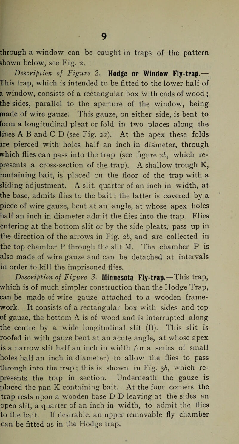 through a window can be caught in traps of the pattern shown below, see Fig. 2. Description of Figure 2. Hodge op Window Fly-trap.— This trap, which is intended to be fitted to the lower half of a window, consists of a rectangular box with ends of wood ; the sides, parallel to the aperture of the window, being made of wire gauze. This gauze, on either side, is bent to form a longitudinal pleat or fold in two places along the lines A B and C D (see Fig. 2d). At the apex these folds are pierced with holes half an inch in diameter, through which flies can pass into the trap (see figure 2b, which re¬ presents a cross-section of the trap). A shallow trough K, containing bait, is placed on the floor of the trap with a sliding adjustment. A slit, quarter of an inch in width, at the base, admits flies to the bait ; the latter is covered by a piece of wire gauze, bent at an angle, at whose apex holes half an inch in diameter admit the flies into the trap. Flies entering at the bottom slit or by the side pleats, pass up in the direction of the arrows in Fig. 2b, and are collected in the top chamber P through the slit M. The chamber P is also made of wire gauze and can be detached at intervals in order to kill the imprisoned flies. Description of Figure 3. Minnesota Fly-trap.—This trap, which is of much simpler construction than the Hodge Trap, can be made of wire gauze attached to a wooden frame¬ work. It consists of a rectangular box with sides and top of gauze, the bottom A is of wood and is interrupted along the centre by a wide longitudinal slit (B). This slit is roofed in with gauze bent at an acute angle, at whose apex is a narrow slit half an inch in width (or a series of small holes half an inch in diameter) to allow the flies to pass through into the trap; this is shown in Fig. 36, which re¬ presents the trap in section. Underneath the gauze is placed the pan K containing bait. At the four corners the trap rests upon a wooden base D D leaving at the sides an open slit, a quarter of an inch in width, to admit the flies to the bait. If desirable, an upper removable fly chamber can be fitted as in the Hodge trap.