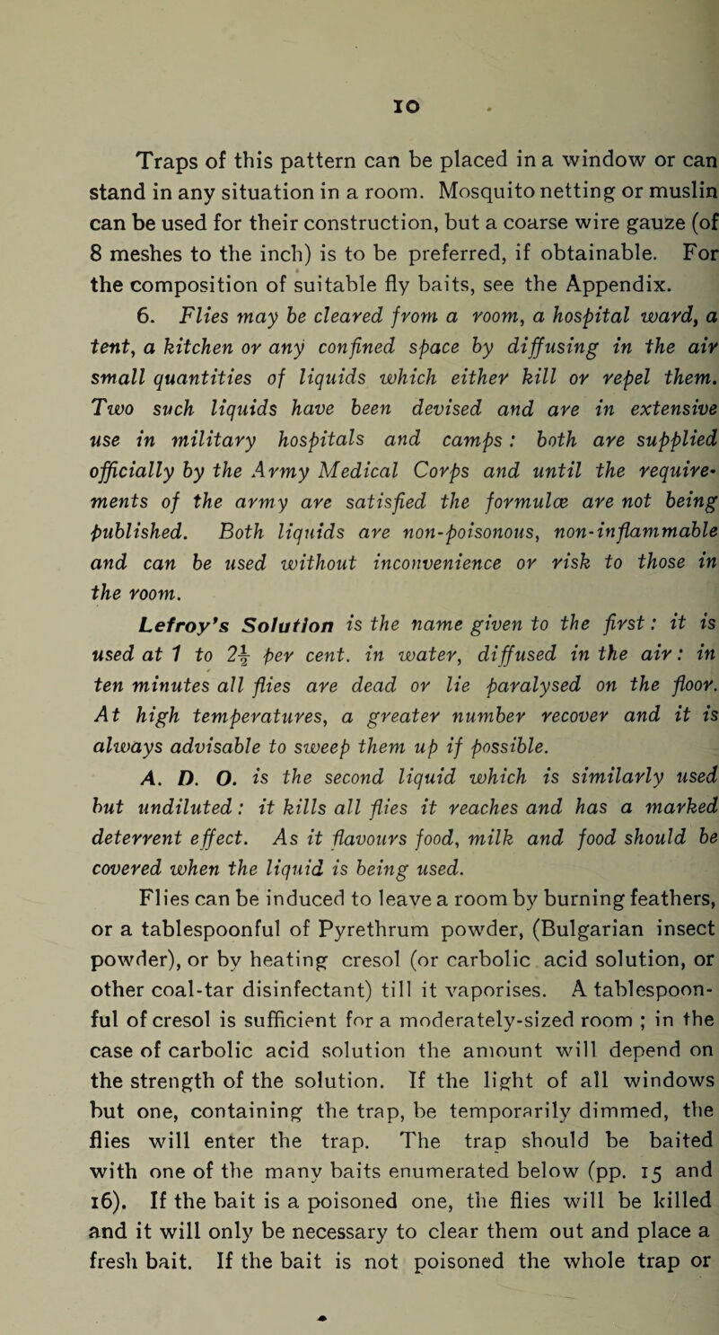 IO Traps of this pattern can be placed in a window or can stand in any situation in a room. Mosquito netting or muslin can be used for their construction, but a coarse wire gauze (of 8 meshes to the inch) is to be preferred, if obtainable. For the composition of suitable fly baits, see the Appendix. 6. Flies may be cleared from a room, a hospital ward, a tent, a kitchen or any confined space by diffusing in the air small quantities of liquids which either kill or repel them. Two such liquids have been devised and are in extensive use in military hospitals and camps: both are supplied officially by the Army Medical Corps and until the require• ments of the army are satisfied the formulae are not being 'published. Both liquids are non-poisonous, non-inflammable and can be used without inconvenience or risk to those in the room. Lefroy's Solution is the name given to the first: it is used at 1 to 2\ per cent, in water, diffused in the air: in * ten minutes all flies are dead or lie paralysed on the floor. At high temperatures, a greater number recover and it is always advisable to sweep them up if possible. A. D. O. is the second liquid which is similarly used but undiluted: it kills all flies it reaches and has a marked deterrent effect. As it flavours food, milk and food should be covered when the liquid is being used. Flies can be induced to leave a room by burning feathers, or a tablespoonful of Pyrethrum powder, (Bulgarian insect powder), or by heating cresol (or carbolic acid solution, or other coal-tar disinfectant) till it vaporises. A tablespoon¬ ful of cresol is sufficient fora moderately-sized room ; in the case of carbolic acid solution the amount will depend on the strength of the solution. If the light of all windows but one, containing the trap, be temporarily dimmed, the flies will enter the trap. The trap should be baited with one of the many baits enumerated below (pp. 15 and 16). If the bait is a poisoned one, the flies will be killed and it will only be necessary to clear them out and place a fresh bait. If the bait is not poisoned the whole trap or