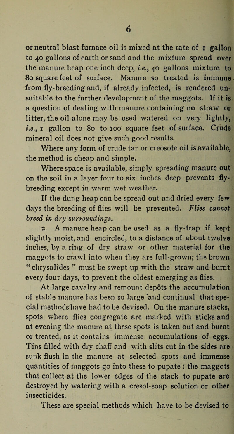 or neutral blast furnace oil is mixed at the rate of % gallon to 40 gallons of earth or sand and the mixture spread over the manure heap one inch deep, i.e., 40 gallons mixture to 80 square feet of surface. Manure so treated is immune from fly-breeding and, if already infected, is rendered un¬ suitable to the further development of the maggots. If it is a question of dealing with manure containing no straw or litter, the oil alone may be used watered on very lightly, i.e., 1 gallon to 80 to 100 square feet of surface. Crude mineral oil does not give such good results. Where any form of crude tar or creosote oil is available, the method is cheap and simple. Where space is available, simply spreading manure out on the soil in a layer four to six inches deep prevents fly¬ breeding except in warm wet weather. If the dung heap can be spread out and dried every few days the breeding of flies will be prevented. Flies cannot breed in dry surroundings. 2. A manure heap can be used as a fly-trap if kept slightly moist, and encircled, to a distance of about twelve inches, by a ring of dry straw or other material for the maggots to crawl into when they are full-grown; the brown u chrysalides ” must be swept up with the straw and burnt every four days, to prevent the oldest emerging as flies. At large cavalry and remount depots the accumulation of stable manure has been so large ’and continual that spe¬ cial methods have had to be devised. On the manure stacks, spots where flies congregate are marked with sticks and at evening the manure at these spots is taken out and burnt or treated, as it contains immense accumulations of eggs. Tins filled with dry chaff and with slits cut in the sides are sunk flush in the manure at selected spots and immense quantities of maggots go into these to pupate : the maggots that collect at the lower edges of the stack to pupate are destroyed by watering with a cresol-soap solution or other insecticides. These are special methods which have to be devised to