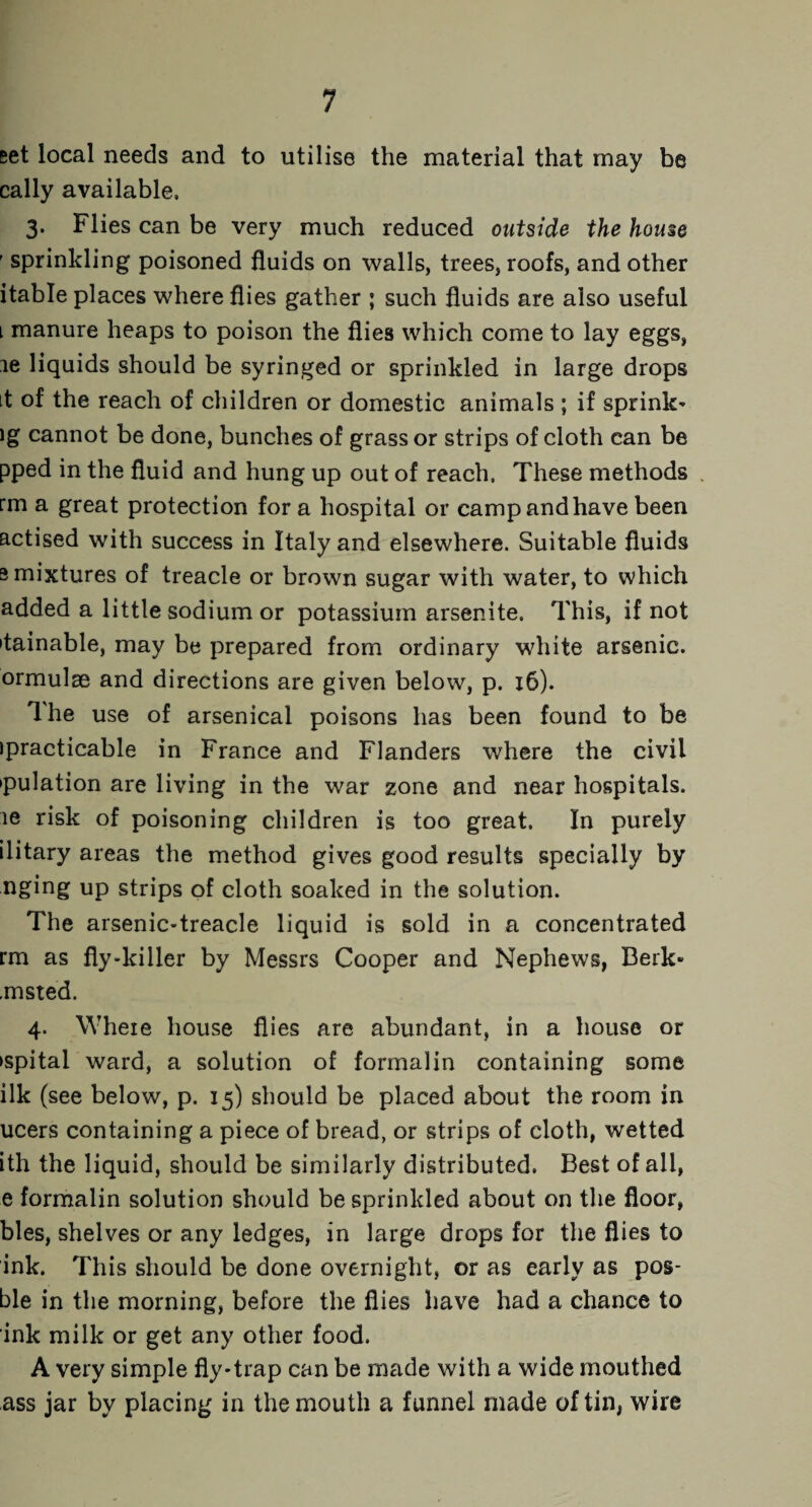set local needs and to utilise the material that may be cally available, 3. Flies can be very much reduced outside the house ' sprinkling poisoned fluids on walls, trees, roofs, and other itable places where flies gather ; such fluids are also useful 1 manure heaps to poison the flies which come to lay eggs, le liquids should be syringed or sprinkled in large drops it of the reach of children or domestic animals ; if sprink- ig cannot be done, bunches of grass or strips of cloth can be pped in the fluid and hung up out of reach. These methods rm a great protection fora hospital or camp and have been actised with success in Italy and elsewhere. Suitable fluids s mixtures of treacle or brown sugar with water, to which added a little sodium or potassium arsenite. This, if not itainable, may be prepared from ordinary white arsenic, ormulse and directions are given below, p. 16). Ihe use of arsenical poisons has been found to be ipracticable in France and Flanders where the civil •pulation are living in the war zone and near hospitals, le risk of poisoning children is too great. In purely ilitary areas the method gives good results specially by nging up strips of cloth soaked in the solution. The arsenic-treacle liquid is sold in a concentrated rm as fly-killer by Messrs Cooper and Nephews, Berk* .msted. 4. Where house flies are abundant, in a house or ►spitai ward, a solution of formalin containing some ilk (see below, p. 15) should be placed about the room in ucers containing a piece of bread, or strips of cloth, wetted ith the liquid, should be similarly distributed. Best of all, e formalin solution should be sprinkled about on the floor, bles, shelves or any ledges, in large drops for the flies to ink. This should be done overnight, or as early as pos- ble in the morning, before the flies have had a chance to ink milk or get any other food. A very simple fly-trap can be made with a wide mouthed ass jar by placing in the mouth a funnel made of tin, wire