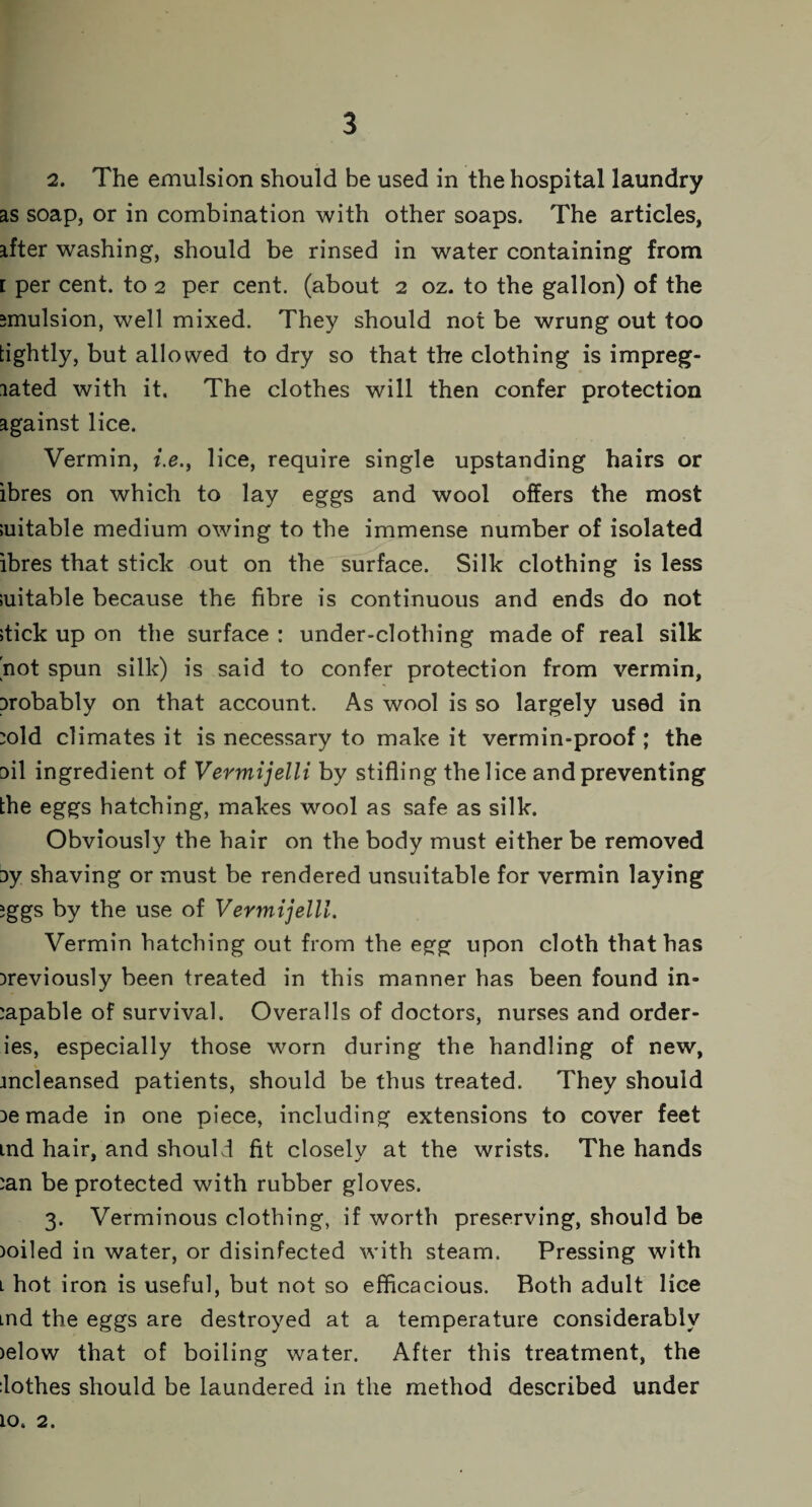 2. The emulsion should be used in the hospital laundry as soap, or in combination with other soaps. The articles, after washing, should be rinsed in water containing from [ per cent, to 2 per cent, (about 2 oz. to the gallon) of the emulsion, well mixed. They should not be wrung out too tightly, but allowed to dry so that the clothing is impreg¬ nated with it. The clothes will then confer protection against lice. Vermin, i.e., lice, require single upstanding hairs or ibres on which to lay eggs and wool offers the most suitable medium owing to the immense number of isolated ibres that stick out on the surface. Silk clothing is less suitable because the fibre is continuous and ends do not stick up on the surface : under-clothing made of real silk not spun silk) is said to confer protection from vermin, probably on that account. As wool is so largely used in cold climates it is necessary to make it vermin-proof ; the oil ingredient of Vermijelli by stifling the lice and preventing the eggs hatching, makes wool as safe as silk. Obviously the hair on the body must either be removed ay shaving or must be rendered unsuitable for vermin laying eggs by the use of Vermijelli. Vermin hatching out from the egg upon cloth that has previously been treated in this manner has been found in¬ capable of survival. Overalls of doctors, nurses and order- ies, especially those worn during the handling of new, mcleansed patients, should be thus treated. They should pemade in one piece, including extensions to cover feet md hair, and should fit closely at the wrists. The hands can be protected with rubber gloves. 3. Verminous clothing, if worth preserving, should be poiled in water, or disinfected with steam. Pressing with l hot iron is useful, but not so efficacious. Both adult lice md the eggs are destroyed at a temperature considerably >elow that of boiling water. After this treatment, the dothes should be laundered in the method described under 10. 2.