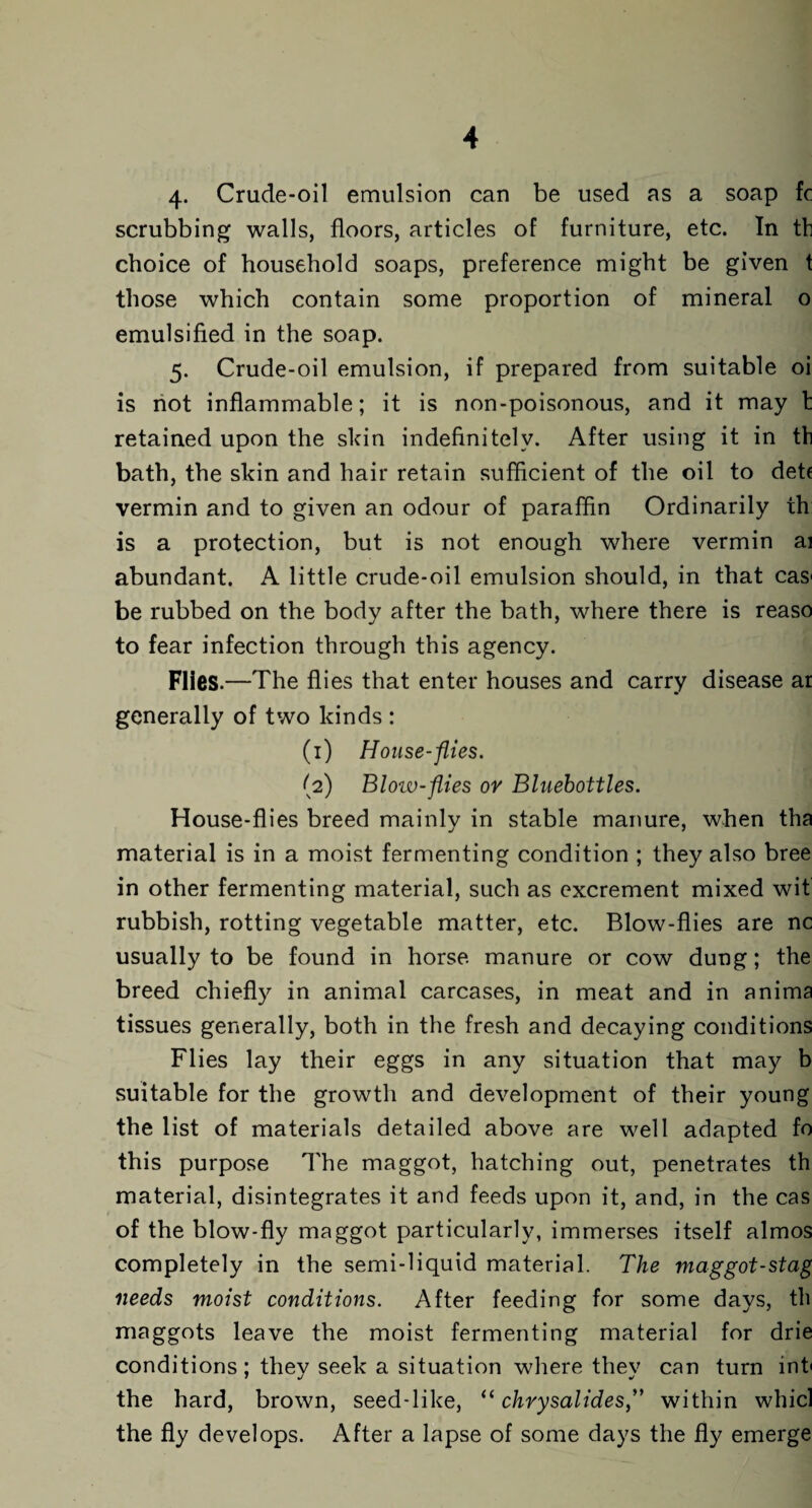 4. Crude-oil emulsion can be used as a soap fc scrubbing walls, floors, articles of furniture, etc. In tb choice of household soaps, preference might be given 1 those which contain some proportion of mineral o emulsified in the soap. 5. Crude-oil emulsion, if prepared from suitable oi is not inflammable; it is non-poisonous, and it may b retained upon the skin indefinitely. After using it in tb bath, the skin and hair retain sufficient of the oil to det( vermin and to given an odour of paraffin Ordinarily th is a protection, but is not enough where vermin ai abundant. A little crude-oil emulsion should, in that cas be rubbed on the body after the bath, where there is reaso to fear infection through this agency. Flies.—The flies that enter houses and carry disease at generally of two kinds : (1) House-flies. (2) Bloiv-flies or Bluebottles. House-flies breed mainly in stable manure, when tha material is in a moist fermenting condition ; they also bree in other fermenting material, such as excrement mixed wit rubbish, rotting vegetable matter, etc. Blow-flies are nc usually to be found in horse manure or cow dung; the breed chiefly in animal carcases, in meat and in anima tissues generally, both in the fresh and decaying conditions Flies lay their eggs in any situation that may b suitable for the growth and development of their young the list of materials detailed above are well adapted fo this purpose The maggot, hatching out, penetrates th material, disintegrates it and feeds upon it, and, in the cas of the blow-fly maggot particularly, immerses itself almos completely in the semi-liquid material. The maggot-stag needs moist conditions. After feeding for some days, th maggots leave the moist fermenting material for drie conditions; they seek a situation where they can turn int the hard, brown, seed-like, “chrysalides,” within whicl the fly develops. After a lapse of some days the fly emerge