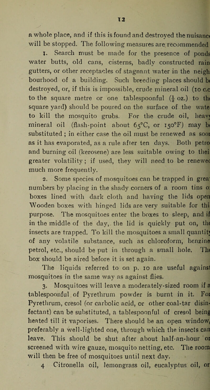 T2 a whole place, and if this is found and destroyed the nuisanc< will be stopped. The following measures are recommended 1. Search must be made for the presence of ponds water butts, old cans, cisterns, badly constructed rain gutters, or other receptacles of stagnant water in the neigh bourhood of a building. Such breeding places should b< destroyed, or, if this is impossible, crude mineral oil (io c.c to the square metre or one tablespoonful (-§- oz.) to thi square yard) should be poured on the surface of the wate to kill the mosquito grubs. For the crude oil, heavj mineral oil (flash-point about 65°C, or i50eF) may bi substituted ; in either case the oil must be renewed as sooi as it has evaporated, as a rule after ten days. Both petro and burning oil (kerosene) are less suitable owing to thei greater volatility ; if used, they will need to be renewec much more frequently. 2. Some species of mosquitoes can be trapped in grea' numbers by placing in the shady corners of a room tins o: boxes lined with dark cloth and having the lids open Wooden boxes with hinged lids are very suitable for thi purpose. The mosquitoes enter the boxes to sleep, and if in the middle of the day,, the lid is quickly put on, the insects are trapped. To kill the mosquitoes a small quantity of any volatile substance, such as chloroform, benzine petrol, etc., should be put in through a small hole. Tin box should be aired before it is set again. The liquids referred to on p. io are useful againsl mosquitoes in the same way as against flies. 3. Mosquitoes will leave a moderately*sized room if a tablespoonful. of Pyrethrum powder is burnt in it. Foi Pyrethrum, cresol (or carbolic acid, or other coabtar disin¬ fectant) can be substituted, a tablespoonful of cresol being heated till it vaporises. There should be an open window, preferably a welblighted one, through which the insects can leave. This should be shut after about half-an-hour 01 screened with wire gauze, mosquito netting, etc. The room will then be free of mosquitoes until next day.