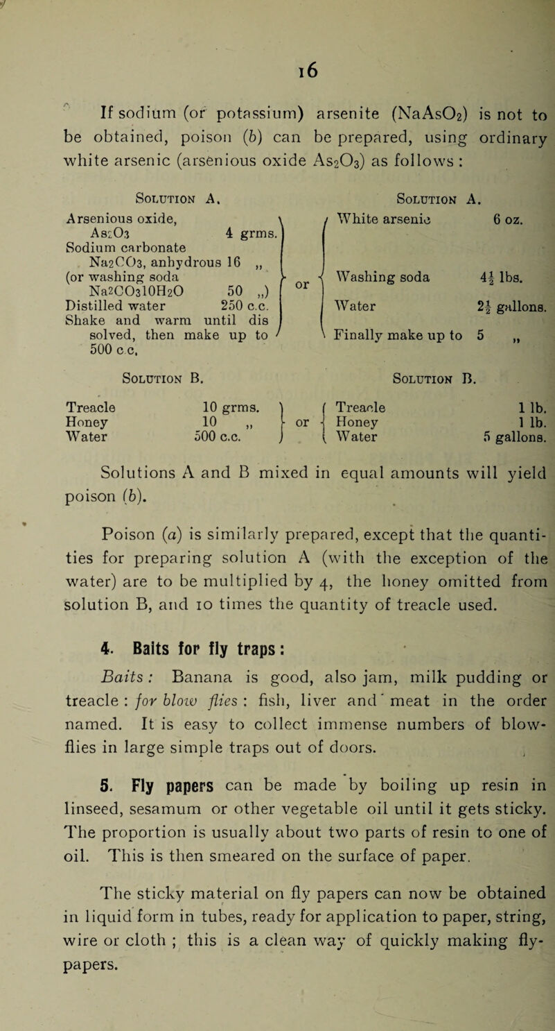 If sodium (or potassium) arsenite (NaAs02) is not to be obtained, poison (6) can be prepared, using ordinary white arsenic (arsenious oxide AS2O3) as follows : Solution A. Arsenious oxide, \ AS2O3 4 grms. J Sodium carbonate Na2C03, anhydrous 16 „ (or washing soda Na2CO3l0H2O 50 „) Distilled water 250 c.c. Shake and warm until dis solved, then make up to ' 500 c.c, Solution A. 1 White arsenic 6 oz. ■< Washing soda 4| lbs. Water 2f gallons. ' Finally make up to 5 „ Solution B. Solution B. Treacle Honey Water 10 grms. 10 „ 500 c.c. ( Treacle or j Honey ( Water 1 lb. 1 lb. 5 gallons. Solutions A and B mixed in equal amounts will yield poison (6). Poison (a) is similarly prepared, except that the quanti¬ ties for preparing solution A (with the exception of the water) are to be multiplied by 4, the honey omitted from solution B, and 10 times the quantity of treacle used. 4. Balts for fly traps: Baits: Banana is good, also jam, milk pudding or treacle : for blow flies : fish, liver and'meat in the order named. It is easy to collect immense numbers of blow¬ flies in large simple traps out of doors. 5. Fly papers can be made by boiling up resin in linseed, sesamum or other vegetable oil until it gets sticky. The proportion is usually about two parts of resin to one of oil. This is then smeared on the surface of paper. The sticky material on fly papers can now be obtained in liquid form in tubes, ready for application to paper, string, wire or cloth ; this is a clean way of quickly making fly¬ papers.