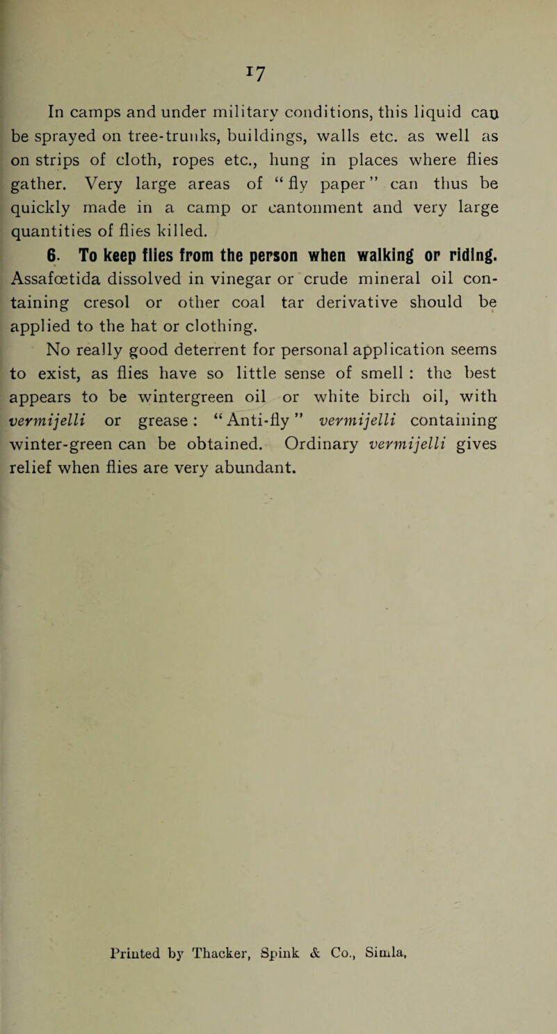 x7 In camps and under military conditions, this liquid cao be sprayed on tree-trunks, buildings, walls etc. as well as on strips of cloth, ropes etc., hung in places where flies gather. Very large areas of “fly paper” can thus be quickly made in a camp or cantonment and very large quantities of flies killed. 6. To keep flies from the person when walking or riding. Assafoetida dissolved in vinegar or crude mineral oil con¬ taining cresol or other coal tar derivative should be applied to the hat or clothing. No really good deterrent for personal application seems to exist, as flies have so little sense of smell : the best appears to be wintergreen oil or white birch oil, with vermijelli or grease: “ Anti-fly ” vermijelli containing winter-green can be obtained. Ordinary vermijelli gives relief when flies are very abundant. Printed by Thacker, Spink & Co., Simla,