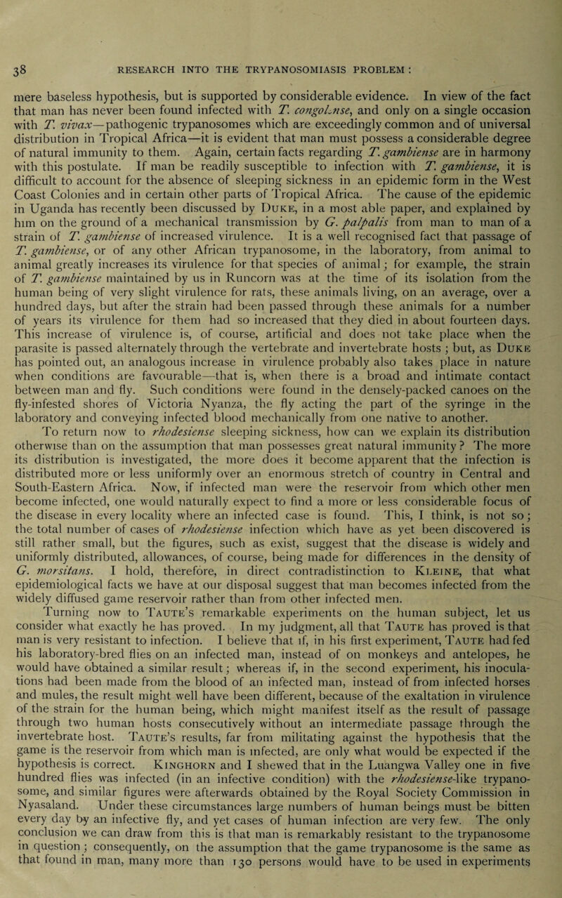 mere baseless hypothesis, but is supported by considerable evidence. In view of the fact that man has never been found infected with T. congoLnse, and only on a single occasion with T. vivax—pathogenic trypanosomes which are exceedingly common and of universal distribution in Tropical Africa—it is evident that man must possess a considerable degree of natural immunity to them. Again, certain facts regarding T. gambiense are in harmony with this postulate. If man be readily susceptible to infection with T. gambiense, it is difficult to account for the absence of sleeping sickness in an epidemic form in the West Coast Colonies and in certain other parts of Tropical Africa. The cause of the epidemic in Uganda has recently been discussed by Duke, in a most able paper, and explained by him on the ground of a mechanical transmission by G. palpalis from man to man of a strain of T. gambiense of increased virulence. It is a well recognised fact that passage of T. gambiense, or of any other African trypanosome, in the laboratory, from animal to animal greatly increases its virulence for that species of animal j for example, the strain of T. gambiense maintained by us in Runcorn was at the time of its isolation from the human being of very slight virulence for rats, these animals living, on an average, over a hundred days, but after the strain had been passed through these animals for a number of years its virulence for them had so increased that they died in about fourteen days. This increase of virulence is, of course, artificial and does not take place when the parasite is passed alternately through the vertebrate and invertebrate hosts ; but, as Duke has pointed out, an analogous increase in virulence probably also takes place in nature when conditions are favourable—that is, when there is a broad and intimate contact between man and fly. Such conditions were found in the densely-packed canoes on the fly-infested shores of Victoria Nyanza, the fly acting the part of the syringe in the laboratory and conveying infected blood mechanically from one native to another. To return now to rhodesiense sleeping sickness, how can we explain its distribution otherwise than on the assumption that man possesses great natural immunity? The more its distribution is investigated, the more does it become apparent that the infection is distributed more or less uniformly over an enormous stretch of country in Central and South-Eastern Africa. Now, if infected man were the reservoir from which other men become infected, one would naturally expect to find a more or less considerable focus of the disease in every locality where an infected case is found. This, I think, is not so; the total number of cases of rhodesie?ise infection which have as yet been discovered is still rather small, but the figures, such as exist, suggest that the disease is widely and uniformly distributed, allowances, of course, being made for differences in the density of G. morsitans. I hold, therefore, in direct contradistinction to Kleine, that what epidemiological facts we have at our disposal suggest that man becomes infected from the widely diffused game reservoir rather than from other infected men. Turning now to Taute’s remarkable experiments on the human subject, let us consider what exactly he has proved. In my judgment, all that Taute has proved is that man is very resistant to infection. I believe that if, in his first experiment, Taute had fed his laboratory-bred flies on an infected man, instead of on monkeys and antelopes, he would have obtained a similar result; whereas if, in the second experiment, his inocula¬ tions had been made from the blood of an infected man, instead of from infected horses and mules, the result might well have been different, because of the exaltation in virulence of the strain for the human being, which might manifest itself as the result of passage through two human hosts consecutively without an intermediate passage through the invertebrate host. Taute’s results, far from militating against the hypothesis that the game is the reservoir from which man is infected, are only what would be expected if the hypothesis is correct. Kinghorn and I shewed that in the Luangwa Valley one in five hundred flies was infected (in an infective condition) with the rhodesiense-like trypano¬ some, and similar figures were afterwards obtained by the Royal Society Commission in Nyasaland. Under these circumstances large numbers of human beings must be bitten every day by an infective fly, and yet cases of human infection are very few. The only conclusion we can draw from this is that man is remarkably resistant to the trypanosome in question ; consequently, on the assumption that the game trypanosome is the same as that found in man, many more than T30 persons would have to be used in experiments