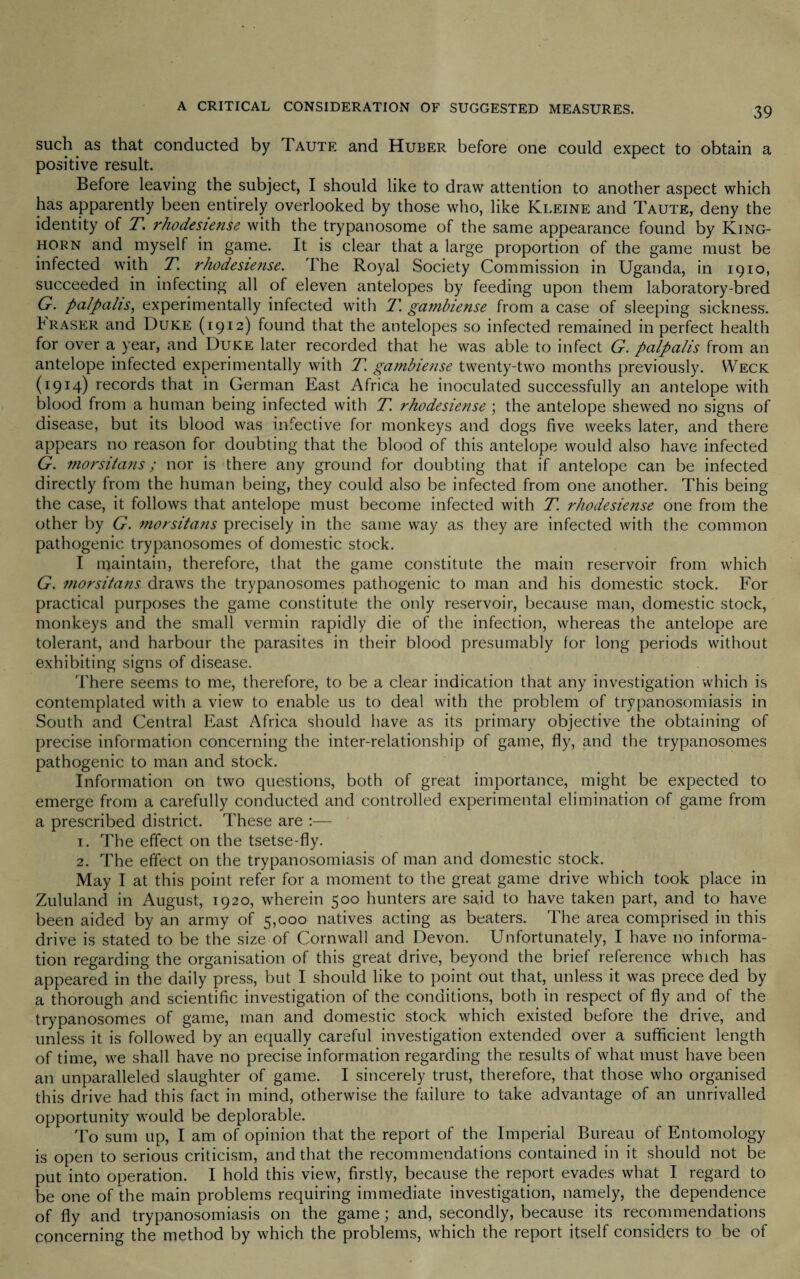 such as that conducted by Taute and Huber before one could expect to obtain a positive result. Before leaving the subject, I should like to draw attention to another aspect which has apparently been entirely overlooked by those who, like Kleine and Taute, deny the identity of T. rhodesiense with the trypanosome of the same appearance found by King- horn and myself in game. It is clear that a large proportion of the game must be infected with T. rhodesiense. The Royal Society Commission in Uganda, in 1910, succeeded in infecting all of eleven antelopes by feeding upon them laboratory-bred G. palpalis, experimentally infected with T. gambiense from a case of sleeping sickness. Eraser and Duke (1912) found that the antelopes so infected remained in perfect health for over a year, and Duke later recorded that he was able to infect G. palpalis from an antelope infected experimentally with T. gambiense twenty-two months previously. VVeck (I9I4) records that in German East Africa he inoculated successfully an antelope with blood from a human being infected with T. rhodesiense; the antelope shewed no signs of disease, but its blood was infective for monkeys and dogs five weeks later, and there appears no reason for doubting that the blood of this antelope would also have infected G. morsitans; nor is there any ground for doubting that if antelope can be infected directly from the human being, they could also be infected from one another. This being the case, it follows that antelope must become infected with T. rhodesiense one from the other by G. morsitans precisely in the same way as they are infected with the common pathogenic trypanosomes of domestic stock. I maintain, therefore, that the game constitute the main reservoir from which G. morsitans draws the trypanosomes pathogenic to man and his domestic stock. For practical purposes the game constitute the only reservoir, because man, domestic stock, monkeys and the small vermin rapidly die of the infection, whereas the antelope are tolerant, and harbour the parasites in their blood presumably for long periods without exhibiting signs of disease. There seems to me, therefore, to be a clear indication that any investigation which is contemplated with a view to enable us to deal with the problem of trypanosomiasis in South and Central East Africa should have as its primary objective the obtaining of precise information concerning the inter-relationship of game, fly, and the trypanosomes pathogenic to man and stock. Information on two questions, both of great importance, might be expected to emerge from a carefully conducted and controlled experimental elimination of game from a prescribed district. These are :— 1. The effect on the tsetse-fly. 2. The effect on the trypanosomiasis of man and domestic stock. May I at this point refer for a moment to the great game drive which took place in Zululand in August, 1920, wherein 500 hunters are said to have taken part, and to have been aided by an army of 5,000 natives acting as beaters. The area comprised in this drive is stated to be the size of Cornwall and Devon. Unfortunately, I have no informa¬ tion regarding the organisation of this great drive, beyond the brief reference which has appeared in the daily press, but I should like to point out that, unless it was prece ded by a thorough and scientific investigation of the conditions, both in respect of fly and of the trypanosomes of game, man and domestic stock which existed before the drive, and unless it is followed by an equally careful investigation extended over a sufficient length of time, we shall have no precise information regarding the results of what must have been an unparalleled slaughter of game. I sincerely trust, therefore, that those who organised this drive had this fact in mind, otherwise the failure to take advantage of an unrivalled opportunity would be deplorable. To sum up, I am of opinion that the report of the Imperial Bureau of Entomology is open to serious criticism, and that the recommendations contained in it should not be put into operation. I hold this view, firstly, because the report evades what I regard to be one of the main problems requiring immediate investigation, namely, the dependence of fly and trypanosomiasis on the game; and, secondly, because its recommendations concerning the method by which the problems, which the report itself considers to be of