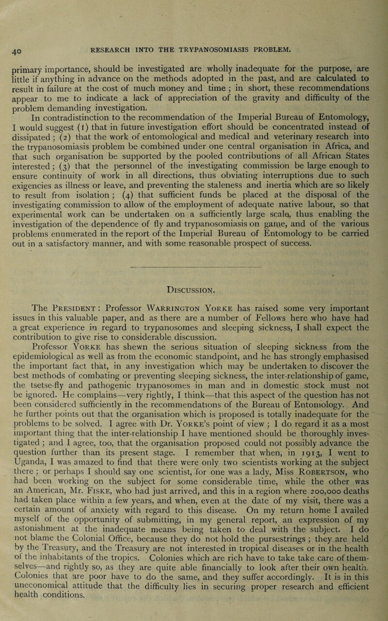 primary importance, should be investigated are wholly inadequate for the purpose, are little if anything in advance on the methods adopted in the past, and are calculated to result in failure at the cost of much money and time ; in short, these recommendations appear to me to indicate a lack of appreciation of the gravity and difficulty of the problem demanding investigation. In contradistinction to the recommendation of the Imperial Bureau of Entomology, I would suggest (t) that in future investigation effort should be concentrated instead of dissipated; (2) that the work of entomological and medical and veterinary research into the trypanosomiasis problem be combined under one central organisation in Africa, and that such organisation be supported by the pooled contributions of all African States interested; (3) that the personnel of the investigating commission be large enough to ensure continuity of work in all directions, thus obviating interruptions due to such exigencies as illness or leave, and preventing the staleness and inertia which are so likely to result from isolation; (4) that sufficient funds be placed at the disposal of the investigating commission to allow of the employment of adequate native labour, so that experimental work can be undertaken on a sufficiently large scale, thus enabling the investigation of the dependence of fly and trypanosomiasis on game, and of the various problems enumerated in the report of the Imperial Bureau of Entomology to be carried out in a satisfactory manner, and with some reasonable prospect of success. Discussion. The President : Professor Warrington Yorke has raised some very important issues in this valuable paper, and as there are a number of Fellows here who have had a great experience in regard to trypanosomes and sleeping sickness, I shall expect the contribution to give rise to considerable discussion. Professor Yorke has shewn the serious situation of sleeping sickntss from the epidemiological as well as from the economic standpoint, and he has strongly emphasised the important fact that, in any investigation which may be undertaken to discover the best methods of combating or preventing sleeping sickness, the inter-relationship of game, the tsetse-fly and pathogenic trypanosomes in man and in domestic stock must not be ignored. He complains—very rightly, I think—that this aspect of the question has not been considered sufficiently in the recommendations of the Bureau of Entomology. And he further points out that the organisation which is proposed is totally inadequate for the problems to be solved. I agree with Dr. Yorke’s point of view ; 1 do regard it as a most important thing that the inter-relationship I have mentioned should be thoroughly inves¬ tigated ; and 1 agree, too, that the organisation proposed could not possibly advance the question further than its present stage. I remember that when, in 1913, I went to Uganda, I was amazed to find that there were only two scientists working at the subject there ; or perhaps I should say one scientist, for one was a lady, Miss Robertson, who had been working on the subject for some considerable time, while the other was an American, Mr. Fiske, who had just arrived, and this in a region where 200,000 deaths had taken place within a few years, and when, even at the date of my visit, there was a certain amount of anxiety with regard to this disease. On my return home I availed myself of the opportunity of submitting, in my general report, an expression of my astonishment at the inadequate means being taken to deal with the subject. I do not blame the Colonial Office, because they do not hold the pursestrings ; they are held by the Treasury, and the Treasury are not interested in tropical diseases or in the health of the inhabitants of the tropics. Colonies which are rich have to take take care of them¬ selves—-and rightly so, as they are quite able financially to look after their own health. Colonies that are poor have to do the same, and they suffer accordingly. It is in this uneconomical attitude that the difficulty lies in securing proper research and efficient health conditions.