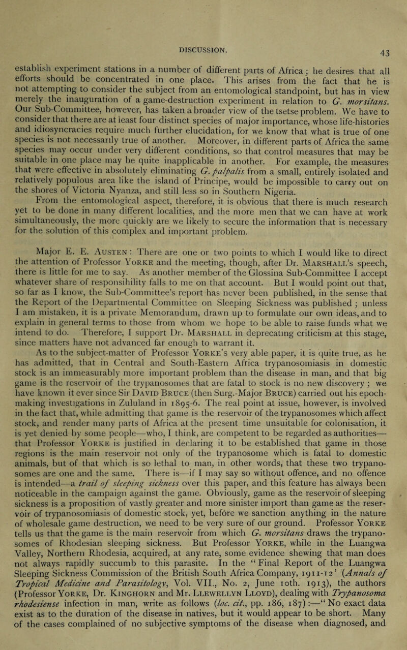 establish experiment stations in a number of different parts of Africa; he desires that all efforts should be concentrated in one place. This arises from the fact that he is not attempting to consider the subject from an entomological standpoint, but has in view merely the inauguration of a game-destruction experiment in relation to G. morsitans. Our Sub-Committee, however, has taken a broader view of the tsetse problem. We have to consider that there are at least four distinct species of major importance, whose life-histories and idiosyncracies require much further elucidation, for we know that what is true of one species is not necessarily true of another. Moreover, in different parts of Africa the same species may occur under very different conditions, so that control measures that may be suitable in one place may be quite inapplicable in another. For example, the measures that were effective in absolutely eliminating G.palpalis from a small, entirely isolated and relatively populous area like the island of Principe, would be impossible to carry out on the shores of Victoria Nyanza, and still less so in Southern Nigeria. from the entomological aspect, therefore, it is obvious that there is much research yet to be done in many different localities, and the more men that we can have at work simultaneously, the more quickly are we likely to secure the information that is necessary for the solution of this complex and important problem. Major E. E. Austen : There are one or two points to which I would like to direct the attention of Professor Yorke and the meeting, though, after Dr. Marshall’s speech, there is little for me to say. As another member of the Glossina Sub-Committee I accept whatever share of responsibility falls to me on that account. But I would point out that, so far as I know, the Sub-Committee’s report has never been published, in the sense that the Report of the Departmental Committee on Sleeping Sickness was published ; unless I am mistaken, it is a private Memorandum, drawn up to formulate our own ideas, and to explain in general terms to those from whom we hope to be able to raise funds what we intend to do. Therefore, I support Dr. Marshall in deprecating criticism at this stage, since matters have not advanced far enough to warrant it. As to the subject-matter of Professor Yorke’s very able paper, it is quite true, as he has admitted, that in Central and South-Eastern Africa trypanosomiasis in domestic stock is an immeasurably more important problem than the disease in man, and that big game is the reservoir of the trypanosomes that are fatal to stock is no new discovery ; we have known it ever since Sir David Bruce (then Surg.-Major Bruce) carried out his epoch- making investigations in Zululand in 1895-6. The real point at issue, however, is involved in the fact that, while admitting that game is the reservoir of the trypanosomes which affect stock, and render many parts of Africa at the present time unsuitable for colonisation, it is yet denied by some people—who, I think, are competent to be regarded as authorities— that Professor Yorke is justified in declaring it to be established that game in those regions is the main reservoir not only of the trypanosome which is fatal to domestic animals, but of that which is so lethal to man, in other words, that these two trypano¬ somes are one and the same. There is—if I may say so without offence, and no offence is intended—a trail of sleeping sickness over this paper, and this feature has always been noticeable in the campaign against the game. Obviously, game as the reservoir of sleeping sickness is a proposition of vastly greater and more sinister import than game as the reser¬ voir of trypanosomiasis of domestic stock, yet, before we sanction anything in the nature of wholesale game destruction, we need to be very sure of our ground. Professor Yorke tells us that the game is the main reservoir from which G. morsitans draws the trypano¬ somes of Rhodesian sleeping sickness. But Professor Yorke, while in the Luangwa Valley, Northern Rhodesia, acquired, at any rate, some evidence shewing that man does not always rapidly succumb to this parasite. In the “ Final Report of the Luangwa Sleeping Sickness Commission of the British South Africa Company, 1911-12’ (Annals of Tropical Medicine and Parasitology, Vol. VII., No. 2, June 10th. 1913), the authors (Professor Yorke, Dr. Kinghorn and Mr. Llewellyn Lloyd), dealing with Trypanosoma rhodesiense infection in man, write as follows (loc. cit., pp. 186, 187):—“No exact data exist as to the duration of the disease in natives, but it would appear to be short. Many of the cases complained of no subjective symptoms of the disease when diagnosed, and