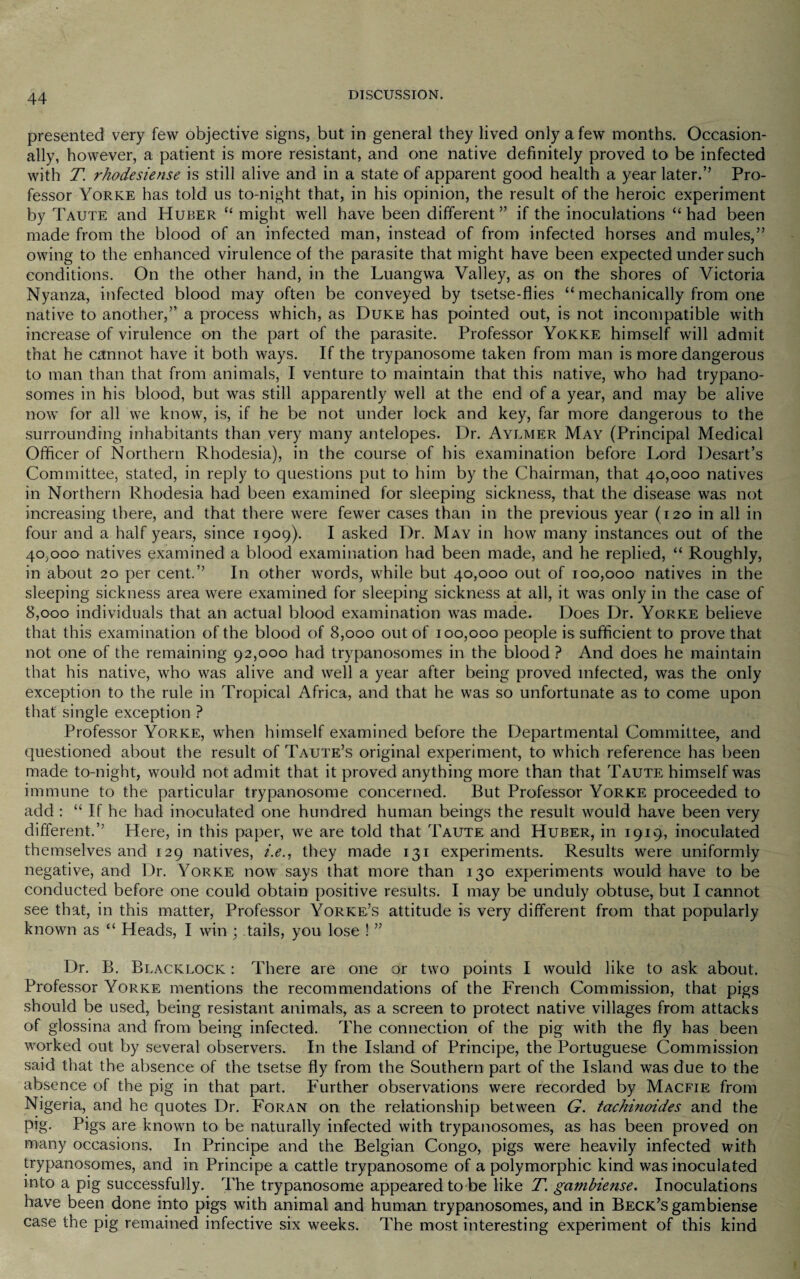 presented very few objective signs, but in general they lived only a few months. Occasion¬ ally, however, a patient is more resistant, and one native definitely proved to be infected with T. rhodesiense is still alive and in a state of apparent good health a year later.’’ Pro¬ fessor Yorke has told us to-night that, in his opinion, the result of the heroic experiment by Taute and Huber “ might well have been different ” if the inoculations “ had been made from the blood of an infected man, instead of from infected horses and mules,” owing to the enhanced virulence of the parasite that might have been expected under such conditions. On the other hand, in the Luangwa Valley, as on the shores of Victoria Nyanza, infected blood may often be conveyed by tsetse-flies “ mechanically from one native to another,” a process which, as Duke has pointed out, is not incompatible with increase of virulence on the part of the parasite. Professor Yokke himself will admit that he cannot have it both ways. If the trypanosome taken from man is more dangerous to man than that from animals, I venture to maintain that this native, who had trypano¬ somes in his blood, but was still apparently well at the end of a year, and may be alive now for all we know, is, if he be not under lock and key, far more dangerous to the surrounding inhabitants than very many antelopes. Dr. Aylmer May (Principal Medical Officer of Northern Rhodesia), in the course of his examination before Lord Desart’s Committee, stated, in reply to questions put to him by the Chairman, that 40,000 natives in Northern Rhodesia had been examined for sleeping sickness, that the disease was not increasing there, and that there were fewer cases than in the previous year (120 in all in four and a half years, since 1909). I asked Dr. May in how many instances out of the 40,000 natives examined a blood examination had been made, and he replied, “ Roughly, in about 20 per cent.” In other words, while but 40,000 out of 100,000 natives in the sleeping sickness area were examined for sleeping sickness at all, it was only in the case of 8,000 individuals that an actual blood examination was made. Does Dr. Yorke believe that this examination of the blood of 8,000 out of 100,000 people is sufficient to prove that not one of the remaining 92,000 had trypanosomes in the blood ? And does he maintain that his native, who was alive and well a year after being proved infected, was the only exception to the rule in Tropical Africa, and that he was so unfortunate as to come upon that single exception ? Professor Yorke, when himself examined before the Departmental Committee, and questioned about the result of Taute’s original experiment, to which reference has been made to-night, would not admit that it proved anything more than that Taute himself was immune to the particular trypanosome concerned. But Professor Yorke proceeded to add : “ If he had inoculated one hundred human beings the result would have been very different.” Here, in this paper, we are told that Taute and Huber, in 1919, inoculated themselves and 129 natives, i.e., they made 131 experiments. Results were uniformly negative, and Dr. Yorke now says that more than 130 experiments would have to be conducted before one could obtain positive results. I may be unduly obtuse, but I cannot see that, in this matter, Professor Yorke’s attitude is very different from that popularly known as “ Heads, I win ; tails, you lose ! ” Dr. B. Blacklock : There are one or two points I would like to ask about. Professor Yorke mentions the recommendations of the French Commission, that pigs should be used, being resistant animals, as a screen to protect native villages from attacks of glossina and from being infected. The connection of the pig with the fly has been wrorked out by several observers. In the Island of Principe, the Portuguese Commission said that the absence of the tsetse fly from the Southern part of the Island was due to the absence of the pig in that part. Further observations were recorded by Macfie from Nigeria, and he quotes Dr. Foran on the relationship between G. tachinoides and the pig. Pigs are known to be naturally infected with trypanosomes, as has been proved on many occasions. In Principe and the Belgian Congo, pigs were heavily infected with trypanosomes, and in Principe a cattle trypanosome of a polymorphic kind was inoculated into a pig successfully. The trypanosome appeared to be like T. gambiense. Inoculations have been done into pigs wflth animal and human trypanosomes, and in Beck’s gambiense case the pig remained infective six weeks. The most interesting experiment of this kind